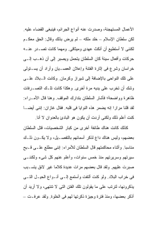 ‫ﺍﻷﻋﻤﺎل ﺍﻟﻤﺴﺘﻬﺠﻨﺔ، ﻭﺼﺩﺭﺕ ﻋﻨﻪ ﺃﻨﻭﺍﻉ ﺍﻟﺠﺭﺍﺌﻡ، ﻓﻴﻨﺒﻐﻰ ﺍﻟﻘﻀﺎﺀ ﻋﻠﻴﻪ.‬

‫ﻟﻜﻥ ﺴﻠﻁﺎﻥ ﺍﻹﺴﻼﻡ – ﺨﻠﺩ ﻤﻠﻜﻪ – ﻟﻡ ﻴﺭﺽ ﺒﺫﻟﻙ ﻭﻗﺎل: ﺍﻟﺤﻕ ﻤﻌﻜـﻡ‬

‫ﻟﻜﻨﻨﻰ ﻻ ﺃﺴﺘﻁﻴﻊ ﺃﻥ ﺃﻨﻜﺙ ﻋﻬﺩﻯ ﻭﻤﻴﺜﺎﻗﻰ. ﻭﻤﻬﻤﺎ ﻜﺎﻨﺕ ﺘﺼـﺩﺭ ﻋﻨـﻪ‬

‫ﺤﺭﻜﺎﺕ ﻭﺃﻓﻌﺎل ﺴﻴﺌﺔ ﻜﺎﻥ ﺍﻟﺴﻠﻁﺎﻥ ﻴﺘﺤﻤل ﻭﻴﺼﺒﺭ ﺇﻟﻰ ﺃﻥ ﺫﻫـﺏ ﺇﻟـﻰ‬

‫ﺨﺭﺍﺴﺎﻥ ﻭﺸﺭﻉ ﻓﻰ ﺇﺜﺎﺭﺓ ﺍﻟﻔﺘﻨﺔ ﻭﺇﻋﻼﻥ ﺍﻟﻌﺼـﻴﺎﻥ ﻭﺃﺭﺍﺩ ﺃﻥ ﻴﺴـﺘﻭﻟﻰ‬

‫ﻋﻠﻰ ﺘﻠﻙ ﺍﻟﻨﻭﺍﺤﻰ ﺒﺎﻹﻀﺎﻓﺔ ﺇﻟﻰ ﺸﻴﺭﺍﺯ ﻭﻜﺭﻤﺎﻥ. ﻭﻜﺎﻨﺕ ﺍﻟـﺒﻼﺩ ﻋﻠـﻰ‬

‫ﻭﺸﻙ ﺃﻥ ﺘﺨﺭﺏ ﻋﻠﻰ ﻴﺩﻴﻪ ﻤﺭﺓ ﺃﺨﺭﻯ. ﻭﻫﻜﺫﺍ ﻜﺎﻨﺕ ﺘﻠـﻙ ﺍﻟﺘﺼـﺭﻓﺎﺕ‬

‫ﻅﺎﻫﺭﺓ ﻭﻭﺍﻀﺤﺔ؛ ﻓﺄﺸﺎﺭ ﺍﻟﺴﻠﻁﺎﻥ ﺒﺘﺩﺍﺭﻙ ﺍﻟﻤﻭﻗﻑ. ﻭﻫﻨﺎ ﻗﺎل ﺍﻷﻤـﺭﺍﺀ:‬

‫ﻟﻘﺩ ﻗﻠﻨﺎ ﻤﺭﺍ ‪‬ﺍ ﺇﻨﻪ ﻴﻀﻤﺭ ﻫﺫﻩ ﺍﻟﻨﻭﺍﻴﺎ ﻓﻰ ﻗﻠﺒﻪ. ﻓﻘﺎل ﻏﺎﺯﺍﻥ: ﺇﻨﻨﻰ ﺃﻴ ‪‬ـﺎ‬
  ‫ﻀ‬                                                    ‫ﺭ‬
       ‫ﻜﻨﺕ ﺃﻋﻠﻡ ﺫﻟﻙ ﻭﻟﻜﻨﻰ ﺃﺭﺩﺕ ﺃﻥ ﻴﻜﻭﻥ ﻫﻭ ﺍﻟﺒﺎﺩﺉ ﺒﺎﻟﻌﺩﻭﺍﻥ ﻻ ﺃﻨﺎ.‬

‫ﻜﺫﻟﻙ ﻜﺎﻨﺕ ﻫﻨﺎﻙ ﻁﺎﺌﻔﺔ ﺃﺨﺭﻯ ﻤﻥ ﻜﺒﺎﺭ ﺍﻟﺸﺨﺼﻴﺎﺕ، ﻗﺘل ﺍﻟﺴﻠﻁﺎﻥ‬

‫ﺒﻌﻀﻬﻡ، ﻭﻟﻴﺱ ﻫﻨﺎﻙ ﺩﺍﻉ ﻟﺫﻜﺭ ﺃﺴﻤﺎﺌﻬﻡ ﺒﺎﻟﺘﻔﺼـﻴل، ﻭﻻ ﻴﻜـﻭﻥ ﺫﻟـﻙ‬

‫ﻤﻨﺎﺴ ‪‬ﺎ. ﻭﺃﺜﻨﺎﺀ ﻤﺤﺎﻜﻤﺘﻬﻡ ﻗﺎل ﺍﻟﺴﻠﻁﺎﻥ ﻟﻸﻤﺭﺍﺀ: ﺇﻨﻨﻰ ﻤﻁﻠﻊ ﻋﻠـﻰ ﻗـﺒﺢ‬
                                                          ‫ﺒ‬

‫ﺴﻴﺭﺘﻬﻡ ﻭﺴﺭﻴﺭﺘﻬﻡ ﻤﻨﺫ ﺨﻤﺱ ﺴﻨﻭﺍﺕ، ﻭﺃﻋﻠﻡ ﻋﻨﻬﻡ ﻜل ﺸﻰﺀ ﻭﻟﻜﻨﻨـﻰ‬

‫ﺼﺒﺭﺕ ﻋﻠﻴﻬﻡ. ﻭﻟﻘﺩ ﻗﺎل ﺒﻌﻀﻬﻡ ﻤﺭﺍﺕ ﻋﺩﻴﺩﺓ ﻜﻼ ‪‬ﺎ ﻏﻴﺭ ﻻﺌﻕ ﻴﺘﺴـﺒﺏ‬
                ‫ﻤ‬

‫ﻓﻰ ﺨﺭﺍﺏ ﺍﻟﺒﻼﺩ. ﻭﻟﻭ ﻜﻨﺕ ﺃﻟﺘﻔﺕ ﻭﺃﺴﺘﻤﻊ ﺇﻟـﻰ ﺃﻨـﻭﺍﻉ ﺍﻟﺤﻴـل ﺍﻟﺘـﻰ‬

‫ﻴﺫﻜﺭﻭﻨﻬﺎ، ﻟﺘﺭﺘﺏ ﻋﻠﻰ ﻤﺎ ﻴﻘﻭﻟﻭﻥ ﺘﻠﻙ ﺍﻟﻔﺘﻥ ﺍﻟﺘﻰ ﻻ ﺘﻨﺘﻬﻰ، ﻭﻻ ﺃﺭﻴﺩ ﺃﻥ‬

‫ﺃﺫﻜﺭ ﺒﻌﻀﻬﺎ، ﻭﻤﻨﺫ ﻓﺘﺭﺓ ﻭﺠﻴﺯﺓ ﺫﻜﺭﺘﻬﺎ ﻟﻬﻡ ﻓﻰ ﺍﻟﺨﻠﻭﺓ. ﻭﻟﻘﺩ ﻋﺭﻓـﺕ –‬
 