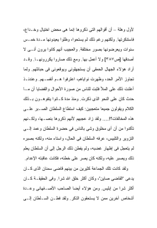 ‫ﻷﻭل ﻭﻫﻠﺔ – ﺃﻥ ﺃﻗﻭﺍﻟﻬﻡ ﺍﻟﺘﻰ ﺫﻜﺭﻭﻫﺎ ﺇﻨﻤﺎ ﻫﻰ ﻤﺤﺽ ﺍﺨﺘﻴﺎل ﻭﺨـﺩﺍﻉ،‬

‫ﻓﺎﺴﺘﻨﻜﺭﺘﻬﺎ. ﻭﻟﻜﻨﻬﻡ ﺭﻏﻡ ﺫﻟﻙ ﻟﻡ ﻴﺴﺘﺤﻭﺍ، ﻭﻅﻠﻭﺍ ﻴﻌﻴﺩﻭﻨﻬﺎ ﻤـﺩﺓ ﺨﻤـﺱ‬

‫ﺴﻨﻭﺍﺕ ﻭﻴﻌﺭﻀﻭﻨﻬﺎ ﺒﺼﻭﺭ ﻤﺨﺘﻠﻔﺔ. ﻭﺍﻟﻌﺠﻴﺏ ﺃﻨﻬﻡ ﻜﺎﻨﻭﺍ ﻴﺭﻭﻥ ﺃﻨـﻰ ﻻ‬

‫ﺃﺼﺩﻗﻬﺎ ]ﺹ٧٨٣[ ﻭﻻ ﺃﻋﻤل ﺒﻬﺎ. ﻭﻤﻊ ﺫﻟﻙ ﺼﺎﺭﻭﺍ ﻴﻜﺭﺭﻭﻨﻬـﺎ. ﻭﻗـﺩ‬

‫ﺃﺭﺍﺩ ﻫﺅﻻﺀ ﺍﻟﺠﻬﺎل ﺍﻟﺤﻤﻘﻰ ﺃﻥ ﻴﺴﺘﺠﻬﻠﻭﻨﻰ ﻭﻴﻭﻗﻌﻭﻨﻰ ﻓﻰ ﺤﺒﺎﺌﻠﻬﻡ. ﻭﻟﻤﺎ‬

‫ﺘﺠﺎﻭﺯ ﺍﻷﻤﺭ ﺍﻟﺤﺩ، ﻭﻅﻬﺭﺕ ﻨﻭﺍﻴﺎﻫﻡ، ﺍﻋﺘﺭﻓﻭﺍ ﻫـﻡ ﺃﻨﻔﺴـﻬﻡ. ﻭﻋﻨﺩﺌـﺫ‬

‫ﺃﻋﻠﻨﺕ ﺫﻟﻙ ﻋﻠﻰ ﺍﻟﻤﻸ ﻓﺜﺒﺕ ﻟﻠﻨﺎﺱ ﻤﻥ ﺼﻭﺭﺓ ﺍﻷﺤﻭﺍل ﻭﺍﻟﻘﻀﺎﻴﺎ ﺃﻥ ﻤـﺎ‬

‫ﺤﺩﺙ ﻜﺎﻥ ﻋﻠﻰ ﺍﻟﻨﺤﻭ ﺍﻟﺫﻯ ﺫﻜﺭﺕ. ﻭﻤﻨﺫ ﻤﺩﺓ ﻜـﺎﻨﻭﺍ ﻴﺘﻔﻭﻫـﻭﻥ ﺒـﺫﻟﻙ‬

‫ﺍﻟﻜﻼﻡ ﻭﻴﻘﻭﻟﻭﻥ ﺠﻤﻴ ‪‬ﺎ ﻤﺘﻌﺠﺒﻴﻥ: ﻜﻴﻑ ﺍﺴﺘﻁﺎﻉ ﺍﻟﺴﻠﻁﺎﻥ ﺍﻟﺼـﺒﺭ ﻋﻠـﻰ‬
                                         ‫ﻌ‬

‫ﻫﺫﻩ ﺍﻟﻤﺨﺎﻟﻔﺎﺕ؟!…. ﻭﻟﻘﺩ ﺯﺍﺩ ﻋﺠﺒﻬﻡ ﻷﻨﻬﻡ ﺫﻜﺭﻭﻫﺎ ﺒﻨﺼـﻬﺎ، ﻭﻟﻜـﻨﻬﻡ‬

‫ﺘﺄﻜﺩﻭﺍ ﻤﻥ ﺃﻥ ﺃﻯ ﻤﺨﻠﻭﻕ ﻭﺸﻰ ﺒﺎﻟﻨﺎﺱ ﻓﻰ ﺤﻀﺭﺓ ﺍﻟﺴﻠﻁﺎﻥ ﻭﻋﻤﺩ ﺇﻟـﻰ‬

‫ﺍﻟﺘﺯﻭﻴﺭ ﻭﺍﻟﺘﻠﺒﻴﺱ، ﻋﺭﻓﻪ ﺍﻟﺴﻠﻁﺎﻥ ﻓﻰ ﺍﻟﺤﺎل، ﻭﺍﺴﺘﺎﺀ ﻤﻨﻪ، ﻭﻟﻜﻨﻪ ﺒﺼﺒﺭﻩ‬

‫ﻟﻡ ﻴﺘﻌﺠل ﻓﻰ ﺇﻅﻬﺎﺭ ﻏﻀﺒﻪ، ﻭﻟﻡ ﻴﻔﻁﻥ ﺫﻟﻙ ﺍﻟﺭﺠل ﺇﻟﻰ ﺃﻥ ﺍﻟﺴﻠﻁﺎﻥ ﻴﻌﻠﻡ‬
‫ﺫﻟﻙ ﻭﻴﺼﺒﺭ ﻋﻠﻴﻪ، ﻭﻟﻜﻨﻪ ﻜﺎﻥ ﻴﺼﺭ ﻋﻠﻰ ﺨﻁﺌﻪ، ﻓﻜﺎﻨﺕ ﻋﺎﻗﺒﺘﻪ ﺍﻹﻋﺩﺍﻡ.‬

‫ﻭﻟﻘﺩ ﻜﺎﻨﺕ ﺘﻠﻙ ﺍﻟﺠﻤﺎﻋﺔ ﻜﺜﻴﺭﻴﻥ ﻤﻥ ﺒﻴﻨﻬﻡ ﻗﺎﻀﻰ ﺴﻤﻨﺎﻥ ﺍﻟﺫﻯ ﻜـﺎﻥ‬

‫ﻴﺩﻋﻰ "ﺍﻟﻘﺎﻀﻰ ﺼﺎﻴﻥ"، ﻭﻜﺎﻥ ﺃﻜﺜﺭ ﺨﻠﻕ ﺍﷲ ﺸ ‪‬ﺍ. ﻭﻓﻰ ﺍﻟﺤﻘﻴﻘـﺔ ﻜـﺎﻥ‬
                    ‫ﺭ‬

‫ﺃﻜﺜﺭ ﺸ ‪‬ﺍ ﻤﻥ ﺇﺒﻠﻴﺱ. ﻭﻤﻥ ﻫﺅﻻﺀ ﺃﻴ ‪‬ﺎ ﺍﻟﺼﺎﺤﺏ ﺍﻷﺼـﻔﻬﺎﻨﻰ ﻭﻋـﺩﺓ‬
                        ‫ﻀ‬                        ‫ﺭ‬

‫ﺃﺸﺨﺎﺹ ﺁﺨﺭﻴﻥ ﻤﻤﻥ ﻻ ﻴﺴﺘﺤﻘﻭﻥ ﺍﻟﺫﻜﺭ. ﻭﻟﻘﺩ ﻓﻁـﻥ ﺍﻟﺴـﻠﻁﺎﻥ ﺇﻟـﻰ‬
 