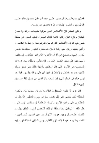 ‫ﺃﻓﻌﺎﻟﻬﻡ ﺠﻤﻴ ‪‬ﺎ. ﻭﺒﻌﺩ ﺃﻥ ﺼﺒﺭ ﻋﻠﻴﻬﻡ ﻤﺩﺓ، ﺃﻤﺭ ﺒﻘﺘل ﺒﻌﻀﻬﻡ ﺒﻨﺎﺀ ﻋﻠـﻰ‬
                                                  ‫ﻌ‬
                ‫ﺃﻗﻭﺍل ﺸﻬﻭﺩ ﺍﻟﻨﻔﻰ ﻭﺍﻹﺜﺒﺎﺕ، ﻭﻁﺭﺩ ﺒﻌﻀﻬﻡ ﻤﻥ ﺨﺩﻤﺘﻪ.‬

‫ﻭﻋﻠﻰ ﺍﻟﻌﻜﺱ ﻓﺈﻥ ﺍﻷﺸﺨﺎﺹ ﺍﻟﺫﻴﻥ ﻋﺭﻓﻭﺍ ﻁﺒﻴﻌﺘـﻪ، ﻭﻜﻔـﻭﺍ ﻋـﻥ‬
‫ﺍﻟﻬﺫﻴﺎﻥ ﻭﺇﺜﺎﺭﺓ ﺍﻟﻔﺘﻥ ﻭﻗﺎﻟﻭﺍ ﺩﺍﺌ ‪‬ﺎ ﺍﻟﻜﻼﻡ ﺍﻟﻤﻌﻘﻭل ﺍﻟﻤﻔﻴﺩ ﺍﻟﻤﻌﺒﺭ ﻋﻥ ﺤﻘﻴﻘﺔ‬
                                      ‫ﻤ‬
‫ﺸﻌﻭﺭﻫﻡ، ﻫﺅﻻﺀ ﺍﻷﺸﺨﺎﺹ ﻗﺩﺭﻫﻡ ﺤﻕ ﻗﺩﺭﻫﻡ ﺒﻤﻴﺯﺍﻥ ﻋﻘﻠـﻪ ﺍﻟﻜﺎﻤـل،‬
‫ﻭﺃﺜﻨﻰ ﻋﻠﻴﻬﻡ ﻭﻭﺜﻕ ﺒﻬﻡ. ﻭﻟﻤﺎ ﻜـﺎﻥ ﻀـﻤﻴﺭﻩ ﺍﻟﻤﻨﻴـﺭ ﻤﻁﻠ ‪‬ـﺎ ﻋﻠـﻰ‬
       ‫ﻌ‬
‫ﺃﺤــﻭﺍﻟﻬﻡ، ﻟﻡ ﻴﺴﺘﻤﻊ ﺇﻟﻰ ﺃﻗﻭﺍل ﺍﻵﺨﺭﻴﻥ ﺇﺫﺍ ﺭﺍﺤﻭﺍ ﻴﻁﻌﻨﻭﻥ ﻓﻰ ﺤﻘﻬﻡ،‬
‫ﻭﻴﺘﻬﻤﻭﻨﻬﻡ ﻋﻠﻰ ﺴﺒﻴل ﺍﻟﺤﺴﺩ ﻭﺍﻟﻌﺩﺍﺀ. ﻭﻜﺎﻥ ﻴﺘﺄﻨﻰ، ﻭﻴﻁﻠﻕ ﻴـﺩ ﻫـﺅﻻﺀ‬
‫ﺍﻟﻤﺨﻠﺼﻴﻥ ﻓﻰ ﺍﻷﻤﻭﺭ ﺍﻟﺘﻰ ﻜﺎﻨﻭﺍ ﻤﻜﻠﻔﻴﻥ ﺒﺄﺩﺍﺌﻬﺎ ﻭﺫﻟﻙ ﺤﺘﻰ ﺘﺴﻴﺭ ﺘﻠـﻙ‬
‫ﺍﻟﺸﺌﻭﻥ ﺒﺠﻭﺩﺓ ﻭﺇﺤﻜﺎﻡ، ﻭﻻ ﻴﺘﻁﺭﻕ ﺇﻟﻴﻬﺎ ﺃﻯ ﺨﻠل. ﻭﻜﺎﻥ ﻴﻜـﺭﺭ ﻗﻭﻟـﻪ:‬
‫ﻟﻴﺱ ﻫﻨﺎﻙ ﻓﻰ ﺍﻟﻌﺎﻟﻡ ﺸﻰﺀ ﻗﻁ ﺃﺸﺭﻑ ﻭﻻ ﺃﻨﻔﺱ ﻤﻥ ﺇﻨﺴﺎﻥ ﺜﻘﺔ ﻤﺴـﺘﻘﻴﻡ‬
                                                           ‫]ﺹ٨٨٣[.‬

‫ﻓﻼ ﻏﺭﻭ ﺃﻥ ﻴﻜﻭﻥ ﺍﻟﺼﺎﺩﻗﻭﻥ ﺍﻟﺜﻘﺎﺓ ﻤﻌـﺯﺯﻴﻥ ﻤﺤﺘـﺭﻤﻴﻥ. ﻭﻟﻜـﻥ‬
‫ﺍﻟﺴﻠﻁﺎﻥ ﻜﺎﻥ ﻴﻘﻀﻰ ﻋﻠﻰ ﻜل ﻤﻔﺴﺩ ﻭﺴﺎﺭﻕ ﻭﺴﻴﻰﺀ ﺍﻟﻌﻤل. ﻭﺇﺫﺍ ﺤﻠـﻑ‬
‫ﺍﻟﻤﻁﻠﻌﻭﻥ ﻋﻠﻰ ﺒﻭﺍﻁﻥ ﺍﻷﻤﻭﺭ ﺒﺎﻷﻴﻤﺎﻥ ﺍﻟﻤﻐﻠﻅﺔ ﺃﻥ ﺴﻠﻁﺎﻥ ﺍﻹﺴـﻼﻡ –‬
‫ﺨﻠﺩ ﻤﻠﻜﻪ – ﻟﻡ ﻴﻘﺘل ﺃﺤ ‪‬ﺍ ﻤﻁﻠ ﹰﺎ ﺇﻻ ﺫﻟﻙ ﺍﻟﺸﺨﺹ ﺍﻟﺴﻴﻰﺀ ﺍﻟﺨﻠﻕ ﻭﻴﻠـﺯﻡ‬
                                  ‫ﻘ‬      ‫ﺩ‬
‫ﺍﻟﻘﻀﺎﺀ ﻋﻠﻴﻪ، ﻭﺃﻥ ﻭﺠﻭﺩ ﻫﺅﻻﺀ ﺍﻷﺸﺭﺍﺭ ﻫﻭ ﻋﻴﻥ ﺍﻟﻀﺭﺭ ﻟﻠﻌـﺎﻟﻤﻴﻥ -‬
‫ﻜﺎﻨﺕ ﺃﻴﻤﺎﻨﻬﻡ ﺼﺤﻴﺤﺔ ﻻ ﺘﺴﺘﻠﺯﻡ ﺍﻟﻜﻔﺎﺭﺓ. ﻭﻤﻥ ﺍﻟﻤﺘﻴﻘﻥ ﺃﻨﻪ ﺇﺫﺍ ﺘﻘﺭﺏ ﺇﻟﻴﻪ‬
 