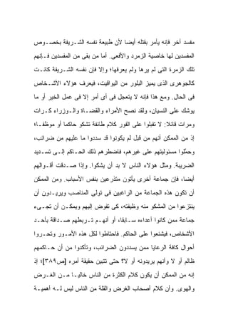 ‫ﻤﻔﺴﺩ ﺁﺨﺭ ﻓﺈﻨﻪ ﻴﺄﻤﺭ ﺒﻘﺘﻠﻪ ﺃﻴ ‪‬ﺎ ﻷﻥ ﻁﺒﻴﻌﺔ ﻨﻔﺴﻪ ﺍﻟﺸـﺭﻴﻔﺔ ﺒﺨﺼـﻭﺹ‬
                               ‫ﻀ‬
‫ﺍﻟﻤﻔﺴﺩﻴﻥ ﻟﻬﺎ ﺨﺎﺼﻴﺔ ﺍﻟﺯﻤﺭﺩ ﻭﺍﻷﻓﻌﻰ. ﺃﻤﺎ ﻤﻥ ﺒﻘﻰ ﻤﻥ ﺍﻟﻤﻔﺴﺩﻴﻥ ﻓـﺈﻨﻬﻡ‬
‫ﺘﻠﻙ ﺍﻟﺯﻤﺭﺓ ﺍﻟﺘﻰ ﻟﻡ ﻴﺭﻫﺎ ﻭﻟﻡ ﻴﻌﺭﻓﻬﺎ؛ ﻭﺇﻻ ﻓﺈﻥ ﻨﻔﺴﻪ ﺍﻟﺸـﺭﻴﻔﺔ ﻜﺎﻨـﺕ‬
‫ﻜﺎﻟﺠﻭﻫﺭﻯ ﺍﻟﺫﻯ ﻴﻤﻴﺯ ﺍﻟﺒﻠﻭﺭ ﻤﻥ ﺍﻟﻴﻭﺍﻗﻴﺕ، ﻓﻴﻌﺭﻑ ﻫﺅﻻﺀ ﺍﻷﺸـﺨﺎﺹ‬
‫ﻓﻰ ﺍﻟﺤﺎل. ﻭﻤﻊ ﻫﺫﺍ ﻓﺈﻨﻪ ﻻ ﻴﺘﻌﺠل ﻓﻰ ﺃﻯ ﺃﻤﺭ ﺇﻻ ﻓﻰ ﻋﻤل ﺍﻟﺨﻴﺭ ﺃﻭ ﻤﺎ‬
‫ﻴﻭﺸﻙ ﻋﻠﻰ ﺍﻟﻨﺴﻴﺎﻥ، ﻭﻟﻘﺩ ﻨﺼﺢ ﺍﻷﻤﺭﺍﺀ ﻭﺍﻟﻘﻀـﺎﺓ ﻭﺍﻟـﻭﺯﺭﺍﺀ ﻜـﺭﺍﺕ‬
‫ﻭﻤﺭﺍﺕ ﻗﺎﺌﻼ: ﻻ ﺘﻘﺒﻠﻭﺍ ﻋﻠﻰ ﺍﻟﻔﻭﺭ ﻜﻼﻡ ﻁﺎﺌﻔﺔ ﺘﺸﻜﻭ ﺤﺎﻜ ‪‬ﺎ ﺃﻭ ﻤﻭﻅ ﹰـﺎ؛‬
   ‫ﻔ‬         ‫ﻤ‬                                        ‫ﹰ‬
‫ﺇﺫ ﻤﻥ ﺍﻟﻤﻤﻜﻥ ﺃﻨﻬﻡ ﻤﻥ ﻗﺒل ﻟﻡ ﻴﻜﻭﻨﻭﺍ ﻗﺩ ﺴﺩﺩﻭﺍ ﻤﺎ ﻋﻠﻴﻬﻡ ﻤﻥ ﻀﺭﺍﺌﺏ،‬
‫ﻭﺤ ﱠﻠﻭﺍ ﻤﺴﺌﻭﻟﻴﺘﻬﻡ ﻋﻠﻰ ﻏﻴﺭﻫﻡ، ﻓﺎﻀﻁﺭﻫﻡ ﺫﻟﻙ ﺍﻟﺤـﺎﻜﻡ ﺇﻟـﻰ ﺘﺴـﺩﻴﺩ‬
                                                        ‫ﻤ‬
‫ﺍﻟﻀﺭﻴﺒﺔ. ﻭﻤﺜل ﻫﺅﻻﺀ ﺍﻟﻨﺎﺱ ﻻ ﺒﺩ ﺃﻥ ﻴﺸﻜﻭﺍ. ﻭﺇﺫﺍ ﺼـﺩﻗﺕ ﺃﻗـﻭﺍﻟﻬﻡ‬
‫ﺃﻴ ‪‬ﺎ، ﻓﺈﻥ ﺠﻤﺎﻋﺔ ﺃﺨﺭﻯ ﻴﺄﺘﻭﻥ ﻤﺘﺫﺭﻋﻴﻥ ﺒﻨﻔﺱ ﺍﻷﺴﺒﺎﺏ. ﻭﻤﻥ ﺍﻟﻤﻤﻜﻥ‬
                                                       ‫ﻀ‬
‫ﺃﻥ ﺘﻜﻭﻥ ﻫﺫﻩ ﺍﻟﺠﻤﺎﻋﺔ ﻤﻥ ﺍﻟﺭﺍﻏﺒﻴﻥ ﻓﻰ ﺘﻭﻟﻰ ﺍﻟﻤﻨﺎﺼﺏ ﻭﻴﺭﻴـﺩﻭﻥ ﺃﻥ‬
‫ﻴﻨﺘﺯﻋﻭﺍ ﻤﻥ ﺍﻟﻤﺸﻜﻭ ﻤﻨﻪ ﻭﻅﻴﻔﺘﻪ، ﻜﻰ ﺘﻔﻭﺽ ﺇﻟﻴﻬﻡ ﻭﻴﻤﻜـﻥ ﺃﻥ ﺘﺠـﻰﺀ‬
‫ﺠﻤﺎﻋﺔ ﻤﻤﻥ ﻜﺎﻨﻭﺍ ﺃﻋﺩﺍﺀﻩ ﺴـﺎﺒ ﹰﺎ، ﺃﻭ ﺃﻨﻬـﻡ ﺘـﺭﺒﻁﻬﻡ ﺼـﺩﺍﻗﺔ ﺒﺄﺤـﺩ‬
                                ‫ﻘ‬
‫ﺍﻷﺸﺨﺎﺹ، ﻓﻴﺸﻨﻌﻭﺍ ﻋﻠﻰ ﺍﻟﺤﺎﻜﻡ. ﻓﺎﺤﺘﺎﻁﻭﺍ ﻟﻜل ﻫﺫﻩ ﺍﻷﻤـﻭﺭ ﻭﺘﺤـﺭﻭﺍ‬
‫ﺃﺤﻭﺍل ﻜﺎﻓﺔ ﺍﻟﺭﻋﺎﻴﺎ ﻤﻤﻥ ﻴﺴﺩﺩﻭﻥ ﺍﻟﻀﺭﺍﺌﺏ، ﻭﺘﺄﻜﺩﻭﺍ ﻤﻥ ﺃﻥ ﺤـﺎﻜﻤﻬﻡ‬
‫ﻅﺎﻟﻡ ﺃﻭ ﻻ ﻭﺃﻨﻬﻡ ﻴﺭﻴﺩﻭﻨﻪ ﺃﻭ ﻻ؟ ﺤﺘﻰ ﺘﺘﺒﻴﻥ ﺤﻘﻴﻘﺔ ﺃﻤﺭﻩ ]ﺹ٩٨٣[؛ ﺇﺫ‬
‫ﺇﻨﻪ ﻤﻥ ﺍﻟﻤﻤﻜﻥ ﺃﻥ ﻴﻜﻭﻥ ﻜﻼﻡ ﺍﻟﻜﺜﺭﺓ ﻤﻥ ﺍﻟﻨﺎﺱ ﺨﺎﻟ ‪‬ـﺎ ﻤـﻥ ﺍﻟﻐـﺭﺽ‬
             ‫ﻴ‬
‫ﻭﺍﻟﻬﻭﻯ. ﻭﺃﻥ ﻜﻼﻡ ﺃﺼﺤﺎﺏ ﺍﻟﻐﺭﺽ ﻭﺍﻟﻘﻠﺔ ﻤﻥ ﺍﻟﻨﺎﺱ ﻟﻴﺱ ﻟـﻪ ﺃﻫﻤﻴـﺔ‬
 