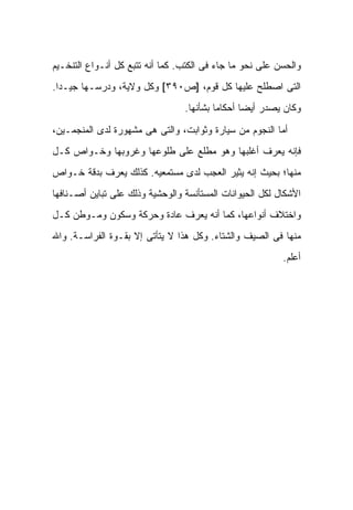 ‫ﻭﺍﻟﺤﺴﻥ ﻋﻠﻰ ﻨﺤﻭ ﻤﺎ ﺠﺎﺀ ﻓﻰ ﺍﻟﻜﺘﺏ. ﻜﻤﺎ ﺃﻨﻪ ﺘﺘﺒﻊ ﻜل ﺃﻨـﻭﺍﻉ ﺍﻟﺘﻨﺨـﻴﻡ‬
‫ﺍﻟﺘﻰ ﺍﺼﻁﻠﺢ ﻋﻠﻴﻬﺎ ﻜل ﻗﻭﻡ، ]ﺹ٠٩٣[ ﻭﻜل ﻭﻻﻴﺔ، ﻭﺩﺭﺴـﻬﺎ ﺠﻴـ ‪‬ﺍ.‬
  ‫ﺩ‬
                                 ‫ﻭﻜﺎﻥ ﻴﺼﺩﺭ ﺃﻴ ‪‬ﺎ ﺃﺤﻜﺎ ‪‬ﺎ ﺒﺸﺄﻨﻬﺎ.‬
                                          ‫ﻤ‬       ‫ﻀ‬

‫ﺃﻤﺎ ﺍﻟﻨﺠﻭﻡ ﻤﻥ ﺴﻴﺎﺭﺓ ﻭﺜﻭﺍﺒﺕ، ﻭﺍﻟﺘﻰ ﻫﻰ ﻤﺸﻬﻭﺭﺓ ﻟﺩﻯ ﺍﻟﻤﻨﺠﻤـﻴﻥ،‬
‫ﻓﺈﻨﻪ ﻴﻌﺭﻑ ﺃﻏﻠﺒﻬﺎ ﻭﻫﻭ ﻤﻁﻠﻊ ﻋﻠﻰ ﻁﻠﻭﻋﻬﺎ ﻭﻏﺭﻭﺒﻬﺎ ﻭﺨـﻭﺍﺹ ﻜـل‬
‫ﻤﻨﻬﺎ؛ ﺒﺤﻴﺙ ﺇﻨﻪ ﻴﺜﻴﺭ ﺍﻟﻌﺠﺏ ﻟﺩﻯ ﻤﺴﺘﻤﻌﻴﻪ. ﻜﺫﻟﻙ ﻴﻌﺭﻑ ﺒﺩﻗﺔ ﺨـﻭﺍﺹ‬
‫ﺍﻷﺸﻜﺎل ﻟﻜل ﺍﻟﺤﻴﻭﺍﻨﺎﺕ ﺍﻟﻤﺴﺘﺄﻨﺴﺔ ﻭﺍﻟﻭﺤﺸﻴﺔ ﻭﺫﻟﻙ ﻋﻠﻰ ﺘﺒﺎﻴﻥ ﺃﺼـﻨﺎﻓﻬﺎ‬
‫ﻭﺍﺨﺘﻼﻑ ﺃﻨﻭﺍﻋﻬﺎ، ﻜﻤﺎ ﺃﻨﻪ ﻴﻌﺭﻑ ﻋﺎﺩﺓ ﻭﺤﺭﻜﺔ ﻭﺴﻜﻭﻥ ﻭﻤـﻭﻁﻥ ﻜـل‬
‫ﻤﻨﻬﺎ ﻓﻰ ﺍﻟﺼﻴﻑ ﻭﺍﻟﺸﺘﺎﺀ. ﻭﻜل ﻫﺫﺍ ﻻ ﻴﺘﺄﺘﻰ ﺇﻻ ﺒﻘـﻭﺓ ﺍﻟﻔﺭﺍﺴـﺔ. ﻭﺍﷲ‬
                                                           ‫ﺃﻋﻠﻡ.‬
 