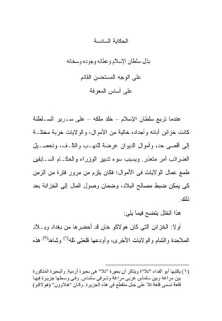 ‫ﺍﻟﺤﻜﺎﻴﺔ ﺍﻟﺴﺎﺩﺴﺔ‬

                 ‫ﰱ ﺑﺬﻝ ﺳﻠﻄﺎﻥ ﺍﻹﺳﻼﻡ ﻭﻋﻄﺎﺋﻪ ﻭﺟﻮﺩﻩ ﻭﺳﺨﺎﺋﻪ‬

                        ‫ﻋﻠﻰ ﺍﻟﻭﺠﻪ ﺍﻟﻤﺴﺘﺤﺴﻥ ﺍﻟﻘﺎﺌﻡ‬

                             ‫ﻋﻠﻰ ﺃﺴﺎﺱ ﺍﻟﻤﻌﺭﻓﺔ‬



‫ﻋﻨﺩﻤﺎ ﺘﺭﺒﻊ ﺴﻠﻁﺎﻥ ﺍﻹﺴﻼﻡ – ﺨﻠﺩ ﻤﻠﻜﻪ – ﻋﻠﻰ ﺴـﺭﻴﺭ ﺍﻟﺴـﻠﻁﻨﺔ‬
‫ﻜﺎﻨﺕ ﺨﺯﺍﺌﻥ ﺁﺒﺎﺌﻪ ﻭﺃﺠﺩﺍﺩﻩ ﺨﺎﻟﻴﺔ ﻤﻥ ﺍﻷﻤﻭﺍل، ﻭﺍﻟﻭﻻﻴﺎﺕ ﺨﺭﺒﺔ ﻤﺨﺘﻠـﺔ‬
‫ﺇﻟﻰ ﺃﻗﺼﻰ ﺤﺩ، ﻭﺃﻤﻭﺍل ﺍﻟﺩﻴﻭﺍﻥ ﻋﺭﻀﺔ ﻟﻠﻨﻬـﺏ ﻭﺍﻟﺘﻠـﻑ، ﻭﺘﺤﺼـﻴل‬
‫ﺍﻟﻀﺭﺍﺌﺏ ﺃﻤﺭ ﻤﺘﻌﺫﺭ. ﻭﺒﺴﺒﺏ ﺴﻭﺀ ﺘﺩﺒﻴﺭ ﺍﻟﻭﺯﺭﺍﺀ ﻭﺍﻟﺤﻜـﺎﻡ ﺍﻟﺴـﺎﺒﻘﻴﻥ‬
‫ﻁﻤﻊ ﻋﻤﺎل ﺍﻟﻭﻻﻴﺎﺕ ﻓﻰ ﺍﻷﻤﻭﺍل؛ ﻓﻜﺎﻥ ﻴﻠﺯﻡ ﻤﻥ ﻤﺭﻭﺭ ﻓﺘﺭﺓ ﻤﻥ ﺍﻟﺯﻤﻥ‬
‫ﻜﻰ ﻴﻤﻜﻥ ﻀﺒﻁ ﻤﺼﺎﻟﺢ ﺍﻟﺒﻼﺩ، ﻭﻀﻤﺎﻥ ﻭﺼﻭل ﺍﻟﻤﺎل ﺇﻟﻰ ﺍﻟﺨﺯﺍﻨﺔ ﺒﻌﺩ‬
                                                                           ‫ﺫﻟﻙ.‬

                                              ‫ﻫﺫﺍ ﺍﻟﺨﻠل ﻴﺘﻀﺢ ﻓﻴﻤﺎ ﻴﻠﻰ:‬

‫ﺃﻭﻻ: ﺍﻟﺨﺯﺍﺌﻥ ﺍﻟﺘﻰ ﻜﺎﻥ ﻫﻭﻻﻜﻭ ﺨﺎﻥ ﻗﺩ ﺃﺤﻀﺭﻫﺎ ﻤﻥ ﺒﻐﺩﺍﺩ ﻭﺒـﻼﺩ‬
                                                     ‫ﹰ‬
      ‫)٢(‬       ‫)١(‬
‫ﻫﺫﻩ‬     ‫ﻭﺸﺎﻫﺎ‬     ‫ﺍﻟﻤﻼﺤﺩﺓ ﻭﺍﻟﺸﺎﻡ ﻭﺍﻟﻭﻻﻴﺎﺕ ﺍﻷﺨﺭﻯ، ﻭﺃﻭﺩﻋﻬﺎ ﻗﻠﻌﺘﻰ ﺘﻠﻪ‬



‫)١( ﻳﻜﺘﺒﻬﺎ أﺑﻮ اﻟﻔﺪاء "ﺗﻼ"؛ وﻳﺬآﺮ أن ﺑﺤﻴﺮة "ﺗﻼ" هﻰ ﺑﺤﻴﺮة أرﻣﻴﺔ. واﻟﺒﺤﻴﺮة اﻟﻤﺬآﻮرة‬
‫ﺑﻴﻦ ﻣﺮاﻏﺔ وﺑﻴﻦ ﺳﻠﻤﺎس ﻏﺮﺑﻰ ﻣﺮاﻏﺔ وﺷ ﺮﻗﻰ ﺳ ﻠﻤﺎس. وﻓ ﻰ وﺳ ﻄﻬﺎ ﺟﺰﻳ ﺮة ﻓﻴﻬ ﺎ‬
‫ﻗﻠﻌﺔ ﺗﺴﻤﻰ ﻗﻠﻌﺔ ﺗﻼ ﻋﻠﻰ ﺟﺒﻞ ﻣﻨﻘﻄﻊ ﻓﻰ هﺬﻩ اﻟﺠﺰﻳﺮة. وآ ﺎن "ه ﻼوون" )هﻮﻻآ ﻮ(‬
 