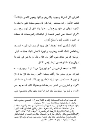 ‫)٣(‬
  ‫ﺍﻟﺨﺯﺍﺌﻥ ﻜﺎﻥ ﺍﻟﺨﺯﻨﺔ ﻴﻨﻬﺒﻭﻨﻬﺎ ﺒﺎﻟﺘﺩﺭﻴﺞ، ﻭﻜﺎﻨﻭﺍ ﻴﺒﻴﻌﻭﻥ ﻟﻠﺘﺠﺎﺭ ﺒﺎِﺸﺎﺕ‬
     ‫ﻟ‬
‫ﺍﻟﺫﻫﺏ ﺍﻷﺤﻤﺭ ﻭﺍﻟﻤﺭﺼﻌﺎﺕ. ﻭﻟﻤﺎ ﻜﺎﻥ ﻜل ﻤﻨﻬﻡ ﻤﻁﻠ ‪‬ﺎ ﻋﻠﻰ ﻤﺎ ﻴﻌﻠﻤـﻪ‬
               ‫ﻌ‬
‫ﺍﻵﺨﺭ، ﻟﻡ ﻴﻜﻥ ﺃﻯ ﻤﻨﻬﻡ ﻴﺒﻭﺡ ﺒﺸﻰﺀ ﻋﻨﻬﺎ. ﻭﻗﺩ ﺍﺘﻔﻕ ﺃﻥ ﺘﻬﺩﻡ ﺒﺭﺝ ﻤـﻥ‬
‫ﺍﻷﺒﺭﺍﺝ ﺍﻟﻤﻁﻠﺔ ﻋﻠﻰ ﺍﻟﺒﺤﺭ ﻓﺒﺤﺠﺔ ﺃﻥ ﺍﻟﺒﺎﻟﺸﺎﺕ ﻭﺍﻟﻤﺭﺼﻌﺎﺕ ﻗﺩ ﺴﻘﻁﺕ‬
                                    ‫ﻓﻰ ﺍﻟﺒﺤﺭ، ﺍﺨﺘﻠﺱ ﺍﻟﺨﺯﻨﺔ ﻤﺒﺎﻟﻎ ﺃﺨﺭﻯ.‬

‫ﺜﺎﻨ ‪‬ﺎ: ﺍﻟﺴﻠﻁﺎﻥ ﺃﺤﻤﺩ "ﺘﻜﻭﺩﺍﺭ" ﻜﺎﻥ ﻴﺭﻴﺩ ﺃﻥ ﻴﺠـﺫﺏ ﺇﻟﻴـﻪ ﺍﻟﺠﻨـﺩ،‬
                                                        ‫ﻴ‬
‫ﻭﻴﺴﺘﺨﻠﺹ ﺍﻟﻤﻠﻙ ﻟﻨﻔﺴﻪ ﻭﻴﺤﺎﺭﺏ ﺃﺭﻏﻭﻥ؛ ﻓﺄﻋﻁﻰ ﺍﻟﺠﻨﺩ ﺠﻤﻠﺔ ﻤﺎ ﺘﺒﻘﻰ.‬
‫ﻭﻟﻡ ﻴﻜﻥ ﻗﺩ ﺒﻘﻰ ﻫﻨﺎﻙ ﺸﻰﺀ ﺃﻜﺜﺭ ﻤﻥ ﻫﺫﺍ. ﻭﻗﻴل ﺇﻥ ﻤﺎ ﺒﻘﻰ ﻓﻰ ﺍﻟﺨﺯﺍﻨﺔ‬
                              ‫ﻟﻡ ﻴﻜﻥ ﻴﺒﻠﻎ ﻤﺎﺌﺔ ﻭﺨﻤﺴﻴﻥ ﺘﻭﻤﺎﻨﺎ.)ﺹ١٩٣(.‬

‫ﺜﺎﻟ ﹰﺎ: ﻤﺎ ﺠﻤﻌﻪ ﺃﺭﻏﻭﻥ ﻓﻰ "ﺴﻭﻏﻭﺭﻟﻭﻕ" ﻤﻥ ﻜـل ﻨـﻭﻉ ﻭﺃﻭﺩﻋـﻪ‬
                                                  ‫ﺜ‬
‫ﺍﻟﺨﺯﺍﻨﺔ، ﺴ ِﻕ ﺒﻌﺽ ﻤﻨﻪ ﻭﺃﺘﻠﻑ ﺒﻌﻀﻪ ﺍﻵﺨﺭ. ﻭﺒﻌﺩ ﺫﻟﻙ ﻓﺈﻥ ﻤﺎ ﻜـﺎﻥ‬
                                              ‫‪‬ﺭ ﹶ‬
‫ﺃﺭﻏﻭﻥ ﻗﺩ ﺤﺼﻠﻪ ﻓﻰ ﻋﻬﺩ ﺘﻭﻟﻴﻪ ﺍﻟﺤﻜﻡ ﻭﺯﻉ ﻭﺃﺘﻠﻑ ﺃﻴ ‪‬ﺎ. ﻭﻋﻨﺩﻤﺎ ﻓﻜﺭ‬
             ‫ﻀ‬
‫ﺍﻷﻤﺭﺍﺀ ﻭﺍﻟﻤﻘﺭﺒﻭﻥ ﻓﻰ ﺍﻟﻐﺩﺭ ﺒﻪ ﻭﻤﺨﺎﻟﻔﺘﻪ ﻭﻤﺤﺎﻭﻟﺔ ﻗﺘﻠﻪ، ﻗﺴـﻡ ﺒﻌـﺽ‬
‫ﺍﻷﻤﺭﺍﺀ ﻭﺍﻟﻤﻘﺭﺒﻴﻥ ﻤﺤﺘﻭﻴﺎﺕ ﺘﻠﻙ ﺍﻟﺨﺯﺍﻨﺔ ﻓﻴﻤﺎ ﺒﻴﻨﻬﻡ ﻭﻗﺎل ﺒﻌﻀﻬﻡ: ﺇﻨﻨـﺎ‬


‫ﻗ ﺪ ﺟﻌ ﻞ أﻣﻮاﻟ ﻪ ﻓﻴﻬ ﺎ ﻟﺤﺼ ﺎﻧﺘﻬﺎ. )ﺗﻘ ﻮﻳﻢ اﻟﺒﻠ ﺪان، ص٢٤، ﺗﺼ ﺤﻴﺢ وﻃﺒ ﻊ رﻳﻨ ﻮد‬
                           ‫واﻟﺒﺎرون ﻣﺎك آﻮآﻴﻦ دﻳﺴﻼن، ﺑﺎرﻳﺲ ٠٤٨١ ﻣﺴﻴﺤﻰ(.‬
‫)٢( ﺷﺎهﺎ: ﻗﻠﻌﺔ ﺟﺪدهﺎ هﻮﻻآﻮ، ووﺿﻊ ﻓﻴﻬﺎ أﻣﻮاﻟﻪ ﻣﻤﺎ ﻧﻬﺒﻪ ﻣﻦ ﺑﻐﺪاد وأﻗﺎﻟﻴﻢ اﻟﺨﻼﻓﺔ. ﺛﻢ‬
‫ﺻﺎرت هﺬﻩ اﻟﻘﻠﻌﺔ ﻣﺪﻓ ًﺎ ﻟﻪ. وآﺎﻧﺖ ﺗﻌﺮف ﺑﺎﻟﻔﺎرﺳﻴﺔ آﻮر ﻗﻠﻌﺔ، أى "ﻗﻠﻌﺔ اﻟﻘﺒ ﺮ".‬
                                                       ‫ﻨ‬
   ‫)ﺑﻠﺪان اﻟﺨﻼﻓﺔ اﻟﺸﺮﻗﻴﺔ، اﻟﺘﺮﺟﻤﺔ اﻟﻌﺮﺑﻴﺔ، ص٥٩١، ﺑﻐﺪاد ٣٧٣١هـ/٤٥٩١م(.‬
‫)٣( ﺑﺎﻟﺸﺎت ﺟﻤﻊ ﺑﺎﻟﺶ. واﻟﺒﺎﻟﺶ ﻋﺒﺎرة ﻋﻦ ﺧﻤﺴﻤﺎﺋﺔ ﻣﺜﻘﺎل ﻣﻦ اﻟﺬهﺐ أو اﻟﻔﻀ ﺔ )اﻧﻈ ﺮ‬
‫آﺘ ﺎب ﺗ ﺎرﻳﺦ ﺟﻬﺎﻧﻜﺸ ﺎى، ﺟﻠ ﺪ اول، ﺗﺤﻘﻴ ﻖ ﻣﺤﻤ ﺪ ﺑ ﻦ ﻋﺒ ﺪ اﻟﻮه ﺎب اﻟﻘﺰوﻳﻨ ﻰ،‬
                                     ‫ص٧٧١، ﺣﺎﺷﻴﺔ ٢، ﻟﻴﺪن ٩٢٣١هـ/١١٩١م(.‬
 