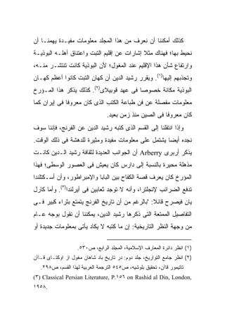 ‫ﻜﺫﻟﻙ ﺃﻤﻜﻨﻨﺎ ﺃﻥ ﻨﻌﺭﻑ ﻤﻥ ﻫﺫﺍ ﺍﻟﻤﺠﻠﺩ ﻤﻌﻠﻭﻤﺎﺕ ﻤﻔﻴـﺩﺓ ﻴﻬﻤﻨـﺎ ﺃﻥ‬
‫ﻨﺤﻴﻁ ﺒﻬﺎ؛ ﻓﻬﻨﺎﻙ ﻤﺜﻼ ﺇﺸﺎﺭﺍﺕ ﻋﻥ ﺇﻗﻠﻴﻡ ﺍﻟﺘﺒﺕ ﻭﺍﻋﺘﻨﺎﻕ ﺃﻫﻠـﻪ ﺍﻟﺒﻭﺫﻴـﺔ‬
                                             ‫ﹰ‬
‫ﻭﺍﺭﺘﻔﺎﻉ ﺸﺄﻥ ﻫﺫﺍ ﺍﻹﻗﻠﻴﻡ ﻋﻨﺩ ﺍﻟﻤﻐﻭل؛ ﻷﻥ ﺍﻟﺒﻭﺫﻴﺔ ﻜﺎﻨﺕ ﺘﻨﺘﺸـﺭ ﻤﻨـﻪ،‬
‫ﻭﺘﺠﺫﺒﻬﻡ ﺇﻟﻴﻬﺎ)١(. ﻭﻴﻘﺭﺭ ﺭﺸﻴﺩ ﺍﻟﺩﻴﻥ ﺃﻥ ﻜﻬﺎﻥ ﺍﻟﺘﺒﺕ ﻜﺎﻨﻭﺍ ﺃﻋﻅﻡ ﻜﻬـﺎﻥ‬
‫ﺍﻟﺒﻭﺫﻴﺔ ﻤﻜﺎﻨﺔ ﺨﺼﻭ ‪‬ﺎ ﻓﻰ ﻋﻬﺩ ﻗﻭﺒﻴﻼﻯ)٢(. ﻜﺫﻟﻙ ﻴﺫﻜﺭ ﻫﺫﺍ ﺍﻟﻤـﺅﺭﺥ‬
                                         ‫ﺼ‬
‫ﻤﻌﻠﻭﻤﺎﺕ ﻤﻔﺼﻠﺔ ﻋﻥ ﻓﻥ ﻁﺒﺎﻋﺔ ﺍﻟﻜﺘﺏ ﺍﻟﺫﻯ ﻜﺎﻥ ﻤﻌﺭﻭ ﹰﺎ ﻓﻰ ﺇﻴﺭﺍﻥ ﻜﻤﺎ‬
              ‫ﻓ‬
                                 ‫ﻜﺎﻥ ﻤﻌﺭﻭ ﹰﺎ ﻓﻰ ﺍﻟﺼﻴﻥ ﻤﻨﺫ ﺯﻤﻥ ﺒﻌﻴﺩ.‬
                                                         ‫ﻓ‬
‫ﻭﺇﺫﺍ ﺍﻨﺘﻘﻠﻨﺎ ﺇﻟﻰ ﺍﻟﻘﺴﻡ ﺍﻟﺫﻯ ﻜﺘﺒﻪ ﺭﺸﻴﺩ ﺍﻟﺩﻴﻥ ﻋﻥ ﺍﻟﻔﺭﻨﺞ، ﻓﺈﻨﻨﺎ ﺴﻭﻑ‬
‫ﻨﺠﺩﻩ ﺃﻴ ‪‬ﺎ ﻴﺸﺘﻤل ﻋﻠﻰ ﻤﻌﻠﻭﻤﺎﺕ ﻤﻔﻴﺩﺓ ﻭﻤﺜﻴﺭﺓ ﻟﻠﺩﻫﺸﺔ ﻓﻰ ﺫﻟﻙ ﺍﻟﻭﻗﺕ.‬
                                                     ‫ﻀ‬
‫ﻴﺫﻜﺭ ﺃﺭﺒﺭﻯ ‪ Arberry‬ﺃﻥ ﺍﻟﺠﻭﺍﻨﺏ ﺍﻟﻌﺩﻴﺩﺓ ﻟﺜﻘﺎﻓﺔ ﺭﺸﻴﺩ ﺍﻟـﺩﻴﻥ ﻜﺎﻨـﺕ‬
‫ﻤﺫﻫﻠﺔ ﻤﺤﻴﺭﺓ ﺒﺎﻟﻨﺴﺒﺔ ﺇﻟﻰ ﺩﺍﺭﺱ ﻜﺎﻥ ﻴﻌﻴﺵ ﻓﻰ ﺍﻟﻌﺼﻭﺭ ﺍﻟﻭﺴﻁﻰ؛ ﻓﻬﺫﺍ‬
‫ﺍﻟﻤﺅﺭﺥ ﻜﺎﻥ ﻴﻌﺭﻑ ﻗﺼﺔ ﺍﻟﻜﻔﺎﺡ ﺒﻴﻥ ﺍﻟﺒﺎﺒﺎ ﻭﺍﻹﻤﺒﺭﺍﻁﻭﺭ، ﻭﺃﻥ ﺃﺴـﻜﺘﻠﻨﺩﺍ‬
‫ﺘﺩﻓﻊ ﺍﻟﻀﺭﺍﺌﺏ ﻹﻨﺠﻠﺘﺭﺍ، ﻭﺃﻨﻪ ﻻ ﺘﻭﺠﺩ ﺜﻌﺎﺒﻴﻥ ﻓﻰ ﺃﻴﺭﻟﻨﺩﺍ)٣(. ﻭﺃﻤﺎ ﻜﺎﺭل‬
‫ﻴﺎﻥ ﻓﻴﺼﺭﺡ ﻗﺎﺌﻼ: "ﺒﺎﻟﺭﻏﻡ ﻤﻥ ﺃﻥ ﺘﺎﺭﻴﺦ ﺍﻟﻔﺭﻨﺞ ﻴﺘﻤﺘﻊ ﺒﺜﺭﺍﺀ ﻜﺒﻴﺭ ﻓـﻰ‬
                                                 ‫ﹰ‬
‫ﺍﻟﺘﻔﺎﺼﻴل ﺍﻟﻤﻤﺘﻌﺔ ﺍﻟﺘﻰ ﺫﻜﺭﻫﺎ ﺭﺸﻴﺩ ﺍﻟﺩﻴﻥ، ﻴﻤﻜﻨﻨﺎ ﺃﻥ ﻨﻘﻭل ﺒﻭﺠﻪ ﻋـﺎﻡ‬
‫ﻤﻥ ﻭﺠﻬﺔ ﺍﻟﻨﻅﺭ ﺍﻟﺘﺎﺭﻴﺨﻴﺔ: ﺇﻥ ﻤﺎ ﻜﺘﺒﻪ ﻻ ﻴﻜﺎﺩ ﻴﺄﺘﻰ ﺒﻤﻌﻠﻭﻤﺎﺕ ﺠﺩﻴﺩﺓ ﺃﻭ‬

                    ‫)١( ﺍﻨﻅﺭ ﺩﺍﺌﺭﺓ ﺍﻟﻤﻌﺎﺭﻑ ﺍﻹﺴﻼﻤﻴﺔ، ﺍﻟﻤﺠﻠﺩ ﺍﻟﺭﺍﺒﻊ، ﺹ٠٣٥.‬
‫)٢( ﺍﻨﻅﺭ ﺠﺎﻤﻊ ﺍﻟﺘﻭﺍﺭﻴﺦ، ﺠﻠﺩ ﺩﻭﻡ: ﺩﺭ ﺘﺎﺭﻴﺦ ﺒﺎﺩ ﺸﺎﻫﺎﻥ ﻤﻐﻭل ﺍﺯ ﺍﻭﻜﺘـﺎﻯ ﻗـﺎﺁﻥ‬
   ‫ﺘﺎﺘﻴﻤﻭﺭ ﻗﺎﺁﻥ، ﺘﺤﻘﻴﻕ ﺒﻠﻭﺸﻴﻪ، ﺹ٥٤٥ ﺍﻟﺘﺭﺠﻤﺔ ﺍﻟﻌﺭﺒﻴﺔ ﻟﻬﺫﺍ ﺍﻟﻘﺴﻡ، ﺹ٨٩٢.‬
‫,‪(٣) Classical Persian Literature, P.١٥٦ on Rashid al Din, London‬‬
‫.٨٥٩١‬
 