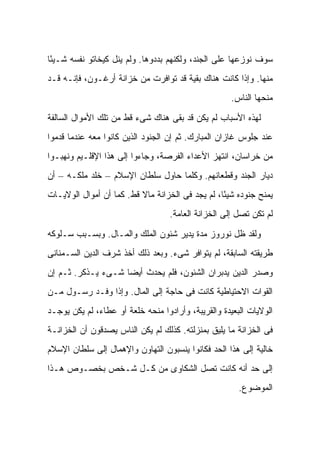 ‫ﺴﻭﻑ ﻨﻭﺯﻋﻬﺎ ﻋﻠﻰ ﺍﻟﺠﻨﺩ، ﻭﻟﻜﻨﻬﻡ ﺒﺩﺩﻭﻫﺎ. ﻭﻟﻡ ﻴﻨل ﻜﻴﺨﺎﺘﻭ ﻨﻔﺴﻪ ﺸـﻴ ًﺎ‬
 ‫ﺌ‬
‫ﻤﻨﻬﺎ. ﻭﺇﺫﺍ ﻜﺎﻨﺕ ﻫﻨﺎﻙ ﺒﻘﻴﺔ ﻗﺩ ﺘﻭﺍﻓﺭﺕ ﻤﻥ ﺨﺯﺍﻨﺔ ﺃﺭﻏـﻭﻥ، ﻓﺈﻨـﻪ ﻗـﺩ‬
                                                     ‫ﻤﻨﺤﻬﺎ ﺍﻟﻨﺎﺱ.‬

‫ﻟﻬﺫﻩ ﺍﻷﺴﺒﺎﺏ ﻟﻡ ﻴﻜﻥ ﻗﺩ ﺒﻘﻰ ﻫﻨﺎﻙ ﺸﻰﺀ ﻗﻁ ﻤﻥ ﺘﻠﻙ ﺍﻷﻤﻭﺍل ﺍﻟﺴﺎﻟﻔﺔ‬
‫ﻋﻨﺩ ﺠﻠﻭﺱ ﻏﺎﺯﺍﻥ ﺍﻟﻤﺒﺎﺭﻙ. ﺜﻡ ﺇﻥ ﺍﻟﺠﻨﻭﺩ ﺍﻟﺫﻴﻥ ﻜﺎﻨﻭﺍ ﻤﻌﻪ ﻋﻨﺩﻤﺎ ﻗﺩﻤﻭﺍ‬
‫ﻤﻥ ﺨﺭﺍﺴﺎﻥ، ﺍﻨﺘﻬﺯ ﺍﻷﻋﺩﺍﺀ ﺍﻟﻔﺭﺼﺔ، ﻭﺠﺎﺀﻭﺍ ﺇﻟﻰ ﻫﺫﺍ ﺍﻹﻗﻠـﻴﻡ ﻭﻨﻬﺒـﻭﺍ‬
‫ﺩﻴﺎﺭ ﺍﻟﺠﻨﺩ ﻭﻗﻁﻌﺎﻨﻬﻡ. ﻭﻜﻠﻤﺎ ﺤﺎﻭل ﺴﻠﻁﺎﻥ ﺍﻹﺴﻼﻡ – ﺨﻠﺩ ﻤﻠﻜـﻪ – ﺃﻥ‬
‫ﻴﻤﻨﺢ ﺠﻨﻭﺩﻩ ﺸﻴ ًﺎ، ﻟﻡ ﻴﺠﺩ ﻓﻰ ﺍﻟﺨﺯﺍﻨﺔ ﻤﺎﻻ ﻗﻁ. ﻜﻤﺎ ﺃﻥ ﺃﻤﻭﺍل ﺍﻟﻭﻻﻴـﺎﺕ‬
                          ‫ﹰ‬                       ‫ﺌ‬
                                   ‫ﻟﻡ ﺘﻜﻥ ﺘﺼل ﺇﻟﻰ ﺍﻟﺨﺯﺍﻨﺔ ﺍﻟﻌﺎﻤﺔ.‬
‫ﻭﻟﻘﺩ ﻅل ﻨﻭﺭﻭﺯ ﻤﺩﺓ ﻴﺩﻴﺭ ﺸﺌﻭﻥ ﺍﻟﻤﻠﻙ ﻭﺍﻟﻤـﺎل. ﻭﺒﺴـﺒﺏ ﺴـﻠﻭﻜﻪ‬
‫ﻁﺭﻴﻘﺘﻪ ﺍﻟﺴﺎﺒﻘﺔ، ﻟﻡ ﻴﺘﻭﺍﻓﺭ ﺸﻰﺀ. ﻭﺒﻌﺩ ﺫﻟﻙ ﺃﺨﺫ ﺸﺭﻑ ﺍﻟﺩﻴﻥ ﺍﻟﺴـﻤﻨﺎﻨﻰ‬
‫ﻭﺼﺩﺭ ﺍﻟﺩﻴﻥ ﻴﺩﺒﺭﺍﻥ ﺍﻟﺸﺌﻭﻥ، ﻓﻠﻡ ﻴﺤﺩﺙ ﺃﻴ ‪‬ﺎ ﺸـﻰﺀ ﻴـﺫﻜﺭ. ﺜـﻡ ﺇﻥ‬
                    ‫ﻀ‬
‫ﺍﻟﻘﻭﺍﺕ ﺍﻻﺤﺘﻴﺎﻁﻴﺔ ﻜﺎﻨﺕ ﻓﻰ ﺤﺎﺠﺔ ﺇﻟﻰ ﺍﻟﻤﺎل. ﻭﺇﺫﺍ ﻭﻓـﺩ ﺭﺴـﻭل ﻤـﻥ‬
‫ﺍﻟﻭﻻﻴﺎﺕ ﺍﻟﺒﻌﻴﺩﺓ ﻭﺍﻟﻘﺭﻴﺒﺔ، ﻭﺃﺭﺍﺩﻭﺍ ﻤﻨﺤﻪ ﺨﻠﻌﺔ ﺃﻭ ﻋﻁﺎﺀ، ﻟﻡ ﻴﻜﻥ ﻴﻭﺠـﺩ‬
‫ﻓﻰ ﺍﻟﺨﺯﺍﻨﺔ ﻤﺎ ﻴﻠﻴﻕ ﺒﻤﻨﺯﻟﺘﻪ. ﻜﺫﻟﻙ ﻟﻡ ﻴﻜﻥ ﺍﻟﻨﺎﺱ ﻴﺼﺩﻗﻭﻥ ﺃﻥ ﺍﻟﺨﺯﺍﻨـﺔ‬
‫ﺨﺎﻟﻴﺔ ﺇﻟﻰ ﻫﺫﺍ ﺍﻟﺤﺩ ﻓﻜﺎﻨﻭﺍ ﻴﻨﺴﺒﻭﻥ ﺍﻟﺘﻬﺎﻭﻥ ﻭﺍﻹﻫﻤﺎل ﺇﻟﻰ ﺴﻠﻁﺎﻥ ﺍﻹﺴﻼﻡ‬
‫ﺇﻟﻰ ﺤﺩ ﺃﻨﻪ ﻜﺎﻨﺕ ﺘﺼل ﺍﻟﺸﻜﺎﻭﻯ ﻤﻥ ﻜـل ﺸـﺨﺹ ﺒﺨﺼـﻭﺹ ﻫـﺫﺍ‬
                                                       ‫ﺍﻟﻤﻭﻀﻭﻉ.‬
 