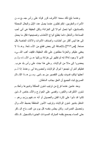 ‫ﻭﻋﻨﺩﻤﺎ ﺒﻠﻎ ﺫﻟﻙ ﺴﻤﻌﻪ ﺍﻷﺸﺭﻑ ﻜﺭﺭ ﻗﻭﻟﻪ ﻋﻠﻰ ﺭﺃﺱ ﺠﻤـﻊ ﻤـﻥ‬
‫ﺍﻷﻤﺭﺍﺀ ﻭﺍﻟﻤﻘﺭﺒﻴﻥ: ﺇﻨﻜﻡ ﺘﻅﻨﻭﻥ ﻋﻨﺩﻤﺎ ﻴﺼل ﻋﺩﺩ ﺍﻹﺒل ﻭﺍﻟﺒﻐﺎل ﺍﻟﻤﺤﻤﻠﺔ‬
‫ﺒﺎﻟﺼﻨﺎﺩﻴﻕ، ﺃﻨﻬﺎ ﺘﺤﻤل ﺃﻤﻭﺍﻻ ﺇﻟﻰ ﺍﻟﺨﺯﺍﻨﺔ؛ ﻭﻟﻜﻥ ﺍﻟﺤﻘﻴﻘﺔ ﻫﻰ ﺃﻨﻰ ﺃﺤﺏ‬
                                     ‫ﹰ‬
‫ﺍﻟﺼﻨﺎﻋﺔ، ﻭﺃﺸﺘﻐل ﺩﺍﺌ ‪‬ﺎ ﺒﻘﻁﻊ ﺃﻨﻭﺍﻉ ﺍﻷﺨﺸﺎﺏ ﻭﺘﺼﻨﻴﻌﻬﺎ؛ ﻓﻜل ﻤﺎ ﻴﺤﻤل‬
                                         ‫ﻤ‬
‫ﺇﻟﻰ ﻫﻨﺎ ﻟﻴﺱ ﺃﻜﺜﺭ ﻤﻥ ﺃﺨﺸﺎﺏ، ﻭﺃﺼﻨﺎﻑ ﺍﻷﺩﻭﺍﺕ ﻭﺍﻵﻻﺕ ﺍﻟﺨﺎﺼﺔ ﺒﻜل‬
‫ﺼﻨﻌﺔ. ]ﺹ٢٩٣[ ﺒﺎﻹﻀﺎﻓﺔ ﺇﻟﻰ ﺒﻌﺽ ﻗﻁﻊ ﻤﻥ ﺍﻷﺴـﻠﺤﺔ. ﻭﻫـﺫﺍ ﻻ‬
‫ﻴﺨﻔﻰ ﻋﻠﻴﻜﻡ. ﻭﺍﻟﺨﺯﻨﺔ ﻤﻁﻠﻌﻭﻥ ﻋﻠﻰ ﺘﻠﻙ ﺍﻟﺤﻘﻴﻘﺔ، ﻓﻜﻴﻑ ﺃﻫﺏ ﺍﻟﺸـﻰﺀ‬
‫ﺍﻟﺫﻯ ﻻ ﻭﺠﻭﺩ ﻟﻪ؟! ﺇﻨﻪ ﻟﻡ ﺘﻅﻬﺭ ﻟﻰ ﺨﺯﺍﻨﺔ ﻭﺭﺜﺘﻬﺎ ﻋـﻥ ﺍﻵﺒـﺎﺀ، ﻭﻟـﻡ‬
‫ﻴﺤﻀﺭﻭﺍ ﺇﻟﻰ ﻤﺎﻻ ﻤﻥ ﺍﻟﻭﻻﻴﺎﺕ. ﻭﻋﻠﻰ ﻫﺫﺍ ﺠﺌﺕ ﻋﻠﻰ ﺭﺃﺱ ﺒﻠﺩ ﺨﺭﺏ.‬
                                          ‫ﹰ‬
‫ﻓﻌﻠﻴﻜﻡ ﺃﻨﺘﻡ ﺃﻥ ﺘﺠﻤﻌﻭﺍ ﺃﻤﻭﺍل ﺍﻟﻭﻻﻴﺎﺕ ﻭﺃﺤﻀﺭﻭﻫﺎ ﻟﻰ. ﻭﻋﻨﺩﺌﺫ ﺇﺫﺍ ﻟـﻡ‬
‫ﺃﻋﻁﻬﺎ ﺇﻴﺎﻜﻡ، ﻓﺴﻭﻑ ﻴﻜﻭﻥ ﺍﻟﺘﻘﺼﻴﺭ ﻤﻥ ﺠـﺎﻨﺒﻰ. ﻭﻤـﻥ ﻫـﺫﺍ ﺍﻟﻜـﻼﻡ‬
                     ‫ﺍﻟﺼﺭﻴﺢ ﺜﺒﺕ ﻟﻠﺠﻤﻴﻊ ﺃﻥ ﺍﻟﺤﻕ ﺒﺠﺎﻨﺏ ﺍﻟﺴﻠﻁﺎﻥ.‬
‫ﻭﺒﻌﺩ ﻋﺎﻤﻴﻥ ﻋﻨﺩﻤﺎ ﻓﺭﻍ ﻤﻥ ﺘﺭﺘﻴﺏ ﺸﺌﻭﻥ ﺍﻟﻤﻤﻠﻜﺔ ﻭﺘﺩﺒﻴﺭﻫﺎ ﻭﺃﺤﻜـﻡ‬
‫ﺸﺌﻭﻥ ﺍﻷﻁﺭﺍﻑ ﻭﺍﻟﺜﻐﻭﺭ، ﻭﻗﻀﻰ ﻋﻠﻰ ﺍﻟﺨﻭﺍﺭﺝ ﻭﺍﻷﺸـﺨﺎﺹ ﺍﻟـﺫﻴﻥ‬
‫ﻜﺎﻨﻭﺍ ﻗﺩ ﺩﺃﺒﻭﺍ ﻋﻠﻰ ﺇﺜﺎﺭﺓ ﺍﻟﻔﺘﻥ ﻭﺍﻟﻌﺼﻴﺎﻥ ﺃﻭ ﺃﻨﻪ ﻋـﻨﻔﻬﻡ ﻭﺯﺠـﺭﻫﻡ –‬
‫ﺍﺸﺘﻐل ﺒﺘﺩﺒﻴﺭ ﺸﺌﻭﻥ ﺍﻟﻭﻻﻴﺎﺕ ﻭﺘﺭﺘﻴﺏ ﺍﻷﻤﻭﺭ ﺍﻟﻤﺘﻌﻠﻘﺔ ﺒﻀﺒﻁ ﺍﻷﻤـﻭﺍل‬
‫ﻭﺘﺤﺼﻴل ﺍﻟﻀﺭﺍﺌﺏ. ﻭﻜﺎﻥ ﻴﺠﻠﺱ ﺒﻨﻔﺴﻪ ﻜل ﻴﻭﻡ ﻤﻥ ﺍﻟﺼـﺒﺎﺡ ﺍﻟﺒـﺎﻜﺭ‬
‫ﺤﺘﻰ ﺍﻟﻤﺴﺎﺀ ﻴﺼﺤﺢ ﺒﻘﻠﻤﻪ ﺍﻟﻤﺒﺎﺭﻙ ﺍﻟﻤﺴﻭﺩﺍﺕ ﺍﻟﺠﺩﻴﺭﺓ ﺒﺎﻟﺘﺴﺠﻴل. ﻜـﺫﻟﻙ‬
 