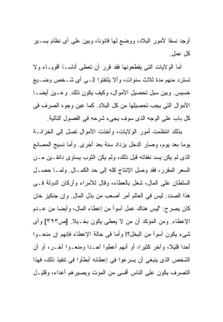 ‫ﺃﻭﺠﺩ ﻨﺴ ﹰﺎ ﻷﻤﻭﺭ ﺍﻟﺒﻼﺩ، ﻭﻭﻀﻊ ﻟﻬﺎ ﻗﺎﻨﻭ ﹰﺎ، ﻭﺒﻴﻥ ﻋﻠﻰ ﺃﻯ ﻨﻅﺎﻡ ﻴﺴـﻴﺭ‬
                         ‫ﻨ‬                            ‫ﻘ‬
                                                         ‫ﻜل ﻋﻤل.‬
‫ﺃﻤﺎ ﺍﻟﻭﻻﻴﺎﺕ ﺍﻟﺘﻰ ﻴﻘﻁﻌﻭﻨﻬﺎ ﻓﻘﺩ ﻗﺭﺭ ﺃﻥ ﺘﻌﻁﻰ ﺃﻨﺎ ‪‬ـﺎ ﺃﻗﻭﻴـﺎﺀ ﻭﻻ‬
             ‫ﺴ‬
‫ﺘﺴﺘﺭﺩ ﻤﻨﻬﻡ ﻤﺩﺓ ﺜﻼﺙ ﺴﻨﻭﺍﺕ، ﻭﺃﻻ ﻴﻠﺘﻔﺘﻭﺍ ﺇﻟـﻰ ﺃﻯ ﺸـﺨﺹ ﻭﻀـﻴﻊ‬
‫ﺨﺴﻴﺱ. ﻭﺒ ‪‬ﻥ ﺴﺒل ﺘﺤﺼﻴل ﺍﻷﻤﻭﺍل، ﻭﻜﻴﻑ ﻴﻜﻭﻥ ﺫﻟﻙ. ﻭﻋـﻴﻥ ﺃﻴ ‪‬ـﺎ‬
  ‫ﻀ‬                                            ‫ﻴ‬
‫ﺍﻷﻤﻭﺍل ﺍﻟﺘﻰ ﻴﺠﺏ ﺘﺤﺼﻴﻠﻬﺎ ﻤﻥ ﻜل ﺍﻟﺒﻼﺩ. ﻜﻤﺎ ﻋﻴﻥ ﻭﺠﻭﻩ ﺍﻟﺼﺭﻑ ﻓﻰ‬
     ‫ﻜل ﺒﺎﺏ ﻋﻠﻰ ﺍﻟﻭﺠﻪ ﺍﻟﺫﻯ ﺴﻭﻑ ﻴﺠﻰﺀ ﺸﺭﺤﻪ ﻓﻰ ﺍﻟﻔﺼﻭل ﺍﻟﺘﺎﻟﻴﺔ.‬
‫ﺒﺫﻟﻙ ﺍﻨﺘﻅﻤﺕ ﺃﻤﻭﺭ ﺍﻟﻭﻻﻴﺎﺕ، ﻭﺃﺨﺫﺕ ﺍﻷﻤﻭﺍل ﺘﺼل ﺇﻟﻰ ﺍﻟﺨﺯﺍﻨـﺔ‬
‫ﻴﻭ ‪‬ﺎ ﺒﻌﺩ ﻴﻭﻡ، ﻭﺼﺎﺭ ﺍﻟﺩﺨل ﻴﺯﺩﺍﺩ ﺴﻨﺔ ﺒﻌﺩ ﺃﺨﺭﻯ. ﻭﺃﻤﺎ ﻨﺴﻴﺞ ﺍﻟﻤﺼﺎﻨﻊ‬
                                                           ‫ﻤ‬
‫ﺍﻟﺫﻯ ﻟﻡ ﻴﻜﻥ ﻴﺴﺩ ﻨﻔﻘﺎﺘﻪ ﻗﺒل ﺫﻟﻙ، ﻭﻟﻡ ﻴﻜﻥ ﺍﻟﺜﻭﺏ ﻴﺴﺎﻭﻯ ﺩﺍﻨﻘـﻴﻥ ﻤـﻥ‬
‫ﺍﻟﺴﻌﺭ ﺍﻟﻤﻘﺭﺭ، ﻓﻘﺩ ﻭﺼل ﺍﻹﻨﺘﺎﺝ ﻜﻠﻪ ﺇﻟﻰ ﺤﺩ ﺍﻟﻜﻤـﺎل. ﻭﻟﻤـﺎ ﺤﺼـل‬
‫ﺍﻟﺴﻠﻁﺎﻥ ﻋﻠﻰ ﺍﻟﻤﺎل، ﺸﻐل ﺒﺎﻟﻌﻁﺎﺀ، ﻭﻗﺎل ﻟﻸﻤﺭﺍﺀ ﻭﺃﺭﻜﺎﻥ ﺍﻟﺩﻭﻟﺔ ﻓـﻰ‬
‫ﻫﺫﺍ ﺍﻟﺼﺩﺩ: ﻟﻴﺱ ﻓﻰ ﺍﻟﻌﺎﻟﻡ ﺃﻤﺭ ﺃﺼﻌﺏ ﻤﻥ ﺒﺫل ﺍﻟﻤﺎل. ﻭﺇﻥ ﺠﻨﻜﻴﺯ ﺨﺎﻥ‬
‫ﻜﺎﻥ ﻴﺼﺭﺡ: "ﻟﻴﺱ ﻫﻨﺎﻙ ﻋﻤل ﺃﺴﻭﺃ ﻤﻥ ﺇﻋﻁﺎﺀ ﺍﻟﻤﺎل، ﻭﺃﻴ ‪‬ﺎ ﻤﻥ ﻋـﺩﻡ‬
         ‫ﻀ‬
‫ﺍﻹﻋﻁﺎﺀ. ﻭﻤﻥ ﺍﻟﻤﺅﻜﺩ ﺃﻥ ﻤﻥ ﻻ ﻴﻌﻁﻰ ﻴﻜﻭﻥ ﺒﺨـﻴﻼ. ]ﺹ٣٩٣[ ﻭﺃﻯ‬
            ‫ﹰ‬
‫ﺸﻰﺀ ﻴﻜﻭﻥ ﺃﺴﻭﺃ ﻤﻥ ﺍﻟﺒﺨل؟! ﻭﺃﻤﺎ ﻓﻰ ﺤﺎﻟﺔ ﺍﻹﻋﻁﺎﺀ ﻓﺈﻨﻬﻡ ﺇﻥ ﻤﻨﺤـﻭﺍ‬
‫ﺃﺤ ‪‬ﺍ ﻗﻠﻴ ﹰ، ﻭﺁﺨﺭ ﻜﺜﻴ ‪‬ﺍ، ﺃﻭ ﺃﻨﻬﻡ ﺃﻋﻁﻭﺍ ﺃﺤـ ‪‬ﺍ ﻭﻤﻨﻌـﻭﺍ ﺁﺨـﺭ، ﺃﻭ ﺃﻥ‬
                     ‫ﺩ‬                     ‫ﺭ‬           ‫ﺩ ﻼ‬
‫ﺍﻟﺸﺨﺹ ﺍﻟﺫﻯ ﻴﻨﺒﻐﻰ ﺃﻥ ﻴﺴﺭﻋﻭﺍ ﻓﻰ ﺇﻋﻁﺎﺌﻪ ﺃﺒﻁﺄﻭﺍ ﻓﻰ ﺘﻨﻔﻴﺫ ﺫﻟﻙ، ﻓﻬﺫﺍ‬
‫ﺍﻟﺘﺼﺭﻑ ﻴﻜﻭﻥ ﻋﻠﻰ ﺍﻟﻨﺎﺱ ﺃﻗﺴﻰ ﻤﻥ ﺍﻟﻤﻭﺕ ﻭﻴﺼﻴﺭﻫﻡ ﺃﻋﺩﺍﺀ، ﻭﻗﻠﻴـل‬
 