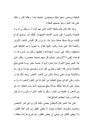 ‫ﺍﻟﺠﻠﻴﻠﺔ ﻭﻴﺴﻌﻭﻥ ﺴﻌ ‪‬ﺎ ﺤﺜﻴ ﹰﺎ ﻭﻴﺠﺘﻬﺩﻭﻥ ﺍﺠﺘﻬﺎ ‪‬ﺍ ﺘﺎ ‪‬ﺎ. ﻭﻫﻜﺫﺍ ﻜﺎﻥ ﻴـﺘﻜﻠﻡ‬
                   ‫ﺩ ﻤ‬                     ‫ﺜ‬      ‫ﻴ‬
                                 ‫ﻋﻠﻰ ﻫﺫﺍ ﺍﻟﻨﺤﻭ، ﻭﻫﻭ ﻴﻤﻨﺤﻬﻡ ﺍﻟﻌﻁﺎﺀ.‬

‫ﻭﺒﻌﺩ ﺫﻟﻙ ﻜﺎﻥ ﻴﻘﺩﻡ ﻁﺎﺌﻔﺔ ﺍﻵﺒﺎﺀ ﺍﻟﺫﻴﻥ ﻟﻬﻡ ﺃﺒﻨﺎﺀ ﺜـﻡ ﻴﻌﻁـﻰ ﻗـﻭﺍﺩ‬
‫ﺍﻟﻤﻴﻤﻨﺔ ﻭﺍﻟﻤﻴﺴﺭﺓ ﻋﻠﻰ ﺤﺴﺏ ﺍﻟﻘﺎﻋﺩﺓ ﺍﻟﻤﻌﻬﻭﺩﺓ. ﻜﺫﻟﻙ ﺃﻤﺭ ﺒﻭﻀﻊ ﺃﻨﻭﺍﻉ‬
‫ﺍﻟﺜﻴﺎﺏ ﻤﺭﺘﺒﺔ ﺼﻨ ﹰﺎ ﺼﻨ ﹰﺎ ﻭﺒﺎ ‪‬ﺎ ﺒﺎ ‪‬ﺎ. ﺜﻡ ﻭﺯﻥ ﻜل ﺃﻜﻴﺎﺱ ﺍﻟﺫﻫﺏ ﺍﻹﺒﺭﻴﺯ‬
                               ‫ﺒ ﺒ‬          ‫ﻔ‬     ‫ﻔ‬
‫ﻭﺍﻟﻔﻀﺔ ﻜﻼ ﻋﻠﻰ ﺤﺩﺓ، ﻭﻜﺘﺏ ﻋﻠﻴﻬﺎ ﻤﻘﺩﺍﺭ ﻤﺎ ﺘﺤﻭﻴﻪ ﻭﺍﺴﻡ ﺍﻟﻁﺎﺌﻔﺔ ﺍﻟﺘﻰ‬
‫ﺘﺴﺘﺤﻘﻬﺎ، ﻭﺫﻟﻙ ﻋﻠﻰ ﺤﺴﺏ ﺍﺴﺘﻌﺩﺍﺩﻫﺎ ﻭﺃﺤﻘﻴﺘﻬﺎ. ﻭﻜﺎﻥ ﻴﻨـﺎﺩﻯ ﻭﺍﺤـ ‪‬ﺍ‬
 ‫ﺩ‬
‫ﻓﻭﺍﺤ ‪‬ﺍ، ]ﺹ٤٩٣[ ﻭﻴﺄﻤﺭ ﺒﺘﺴﻠﻴﻡ ﻜل ﻤﻨﻬﻡ ﻨﺼﻴﺒﻪ ﺒﺤﻀﻭﺭﻩ. ﻭﻅل ﻋﻠﻰ‬
                                                    ‫ﺩ‬
‫ﻫﺫﺍ ﺍﻟﻨﺤﻭ ﻴﻤﻨﺢ ﺍﻷﻤﻭﺍل ﻤﺩﺓ ﻋﺸﺭﺓ ﺃﻴﺎﻡ ﺃﻭ ﺨﻤﺴﺔ ﻋﺸﺭ ﻴﻭ ‪‬ﺎ؛ ﻓﻤﻨﺢ ﻤﺒﻠﻎ‬
            ‫ﻤ‬
‫ﺜﻼﺜﻤﺎﺌﺔ ﺘﻭﻤﺎﻥ ﻨﻘ ‪‬ﺍ ﺫﻫﺒ ‪‬ﺎ ﻭﻋﺸﺭﻴﻥ ﺃﻟﻑ ﺜﻭﺏ ﻭﺨﻤﺴﻴﻥ ﺤﺯﺍ ‪‬ﺎ ﻤﺭﺼـ ‪‬ﺎ‬
 ‫ﻌ‬       ‫ﻤ‬                            ‫ﻴ‬      ‫ﺩ‬
‫ﻭﺜﻼﺜﻤﺎﺌﺔ ﺤﺯﺍﻡ ﺫﻫﺒﻲ ﻭﻤﺎﺌﺔ ﺒﺎﻟﺵ ﻤﻥ ﺍﻟﺫﻫﺏ ﺍﻷﺤﻤﺭ. ﻭﺒﻌﺩ ﺫﻟﻙ ﻅـل‬
‫ﺩﺍﺌ ‪‬ﺎ ﻭﻋﻠﻰ ﺍﻟﺘﻭﺍﻟﻰ ﻴﻤﻨﺢ ﺍﻟﻌﻁﺎﻴﺎ ﻤﻥ ﺍﻟﺨﺯﺍﻨﺔ ﻤﻥ ﺍﻟﻨﻘﻭﺩ ﺍﻟﺫﻫﺒﻴـﺔ، ﻭﻟـﻡ‬
                                                               ‫ﻤ‬
‫ﻴﺤﻭل ﻋﻠﻰ ﺍﻟﻭﻻﻴﺔ ﻤﻁﻠ ﹰﺎ ﺤﻭﺍﻟﺔ ‪‬ﺩﻓﻊ ﺒﻤﻭﺠﺒﻬﺎ ﻷﺤﺩ ﺒﺎﺴﻡ ﺍﻟﻌﻁﺎﺀ ﺩﺍﻨـﻕ‬
                                 ‫ﻴ‬        ‫ﻘ‬
‫ﻤﻥ ﺍﻟﺫﻫﺏ ﺃﻭ ﻗﻁﻌﺔ ﻤﻥ ﺍﻟﺜﻴﺎﺏ. ﻭﻜل ﻤﺎ ﻁﻠﺒﻪ ﺍﻷﻤﺭﺍﺀ ﻭﺍﻟﻭﺯﺭﺍﺀ ﻟﻡ ﻴﻜﻥ‬
                                  ‫ﺤﻭﺍﻻﺕ، ﻭﺇﻨﻤﺎ ﺃﻋﻁﺎﻫﻡ ﺍﻟﻤﺒﺎﻟﻎ ﻨﻘ ‪‬ﺍ.‬
                                    ‫ﺩ‬

‫ﻋﻠﻰ ﻫﺫﺍ ﺍﻟﻨﺤﻭ ﻅل ﺍﻟﺴﻠﻁﺎﻥ ﻴﻌﻁﻰ، ﻟﻜﻨﻪ ﻜﺎﻥ ﻴﺭﺍﻋﻰ ﻗﺩﺭ ﺍﻟﺸﺨﺹ‬
‫ﻭﻤﻨﺼﺒﻪ ﻭﻅﺭﻭﻑ ﺍﻟﻌﻁﺎﺀ؛ ﺒﺤﻴﺙ ﻻ ﻴﻌﻁﻰ ﺍﻟﻘﻠﻴل ﻤﻥ ﻜﺎﻥ ﺃﻫﻼ ﻟﻠﻜﺜﻴﺭ،‬
        ‫ﹰ‬
‫ﻭﻻ ﻴﻌﻁﻰ ﺍﻟﻜﺜﻴﺭ ﻤﻥ ﻴﻨﺒﻐﻰ ﺃﻥ ﻴﻌﻁﻰ ﺍﻟﻘﻠﻴل. ﻭﻟﻡ ﺘﻔﺭﻍ ﺨﺯﺍﺌﻨﻪ ﻤﻁﻠ ﹰـﺎ‬
  ‫ﻘ‬
 