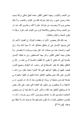 ‫ﻤﻥ ﺍﻟﺫﻫﺏ ﻭﺍﻟﺜﻴﺎﺏ. ﻭﻤﻬﻤﺎ ﺃﻋﻁﻰ ﺍﻟﻜﺜﻴﺭ ﻤﻨﺤﻪ ﺍﻟﺤﻕ ﺘﻌﺎﻟﻰ ﺒﺭﻜﺔ ﺒﺴﺒﺏ‬
‫ﻋﺩﻟﻪ ﻭﺤﺴﻥ ﺘﺩﺒﻴﺭﻩ. ﻭﻟﻡ ﺘﺨل ﺨﺯﺍﺌﻨﻪ ﻗﻁ ﻤﻥ ﺍﻟﺜﻴﺎﺏ ﻭﺍﻟﺫﻫﺏ، ﻭﻻ ﻴﻜﺎﺩ‬
‫ﻴﻤﻀﻰ ﻴﻭﻡ ﺇﻻ ﻭﻴﺼﺭﻑ ﻤﻥ ﺨﺯﺍﺌﻨﻪ ﻋﺸﺭﺓ ﺁﻻﻑ ﻭﻋﺸﺭﻴﻥ ﺃﻟﻑ ﺩﻴﻨـﺎﺭ‬
‫ﻤﻥ ﺍﻟﺫﻫﺏ ﻭﻤﺎﺌﺔ ﻭﻤﺎﺌﺘﻴﻥ ﻭﺜﻼﺜﻤﺎﺌﺔ ﺜﻭﺏ ﻤﻥ ﺍﻟﺜﻴﺎﺏ ﺍﻟﺠـﺎﻫﺯﺓ. ﻭﻫﻜـﺫﺍ‬
                                     ‫ﻴﻜﻭﻥ ﺍﻟﺴﺨﺎﺀ ﻭﺍﻟﺒﺫل ﻭﺍﻟﻌﻁﺎﺀ .‬

‫ﺒﻌﺩ ﺫﻟﻙ ﻗﺎل ﺒﺤﻀﻭﺭ ﺍﻷﻤﺭﺍﺀ ﻭﻋﻅﻤﺎﺀ ﺍﻟﺩﻭﻟﺔ: ﺇﻥ ﺃﻓﻀل ﺍﻷﻋﻤـﺎل‬
‫ﺍﻟﺘﻰ ﻴﺅﺩﻴﻬﺎ ﺍﻹﻨﺴﺎﻥ ﻫﻰ ﺃﻥ ﻴﺘﺨﻠﻕ ﺒﺄﺨﻼﻕ ﺍﷲ، ﻻ ﺴﻴﻤﺎ ﺍﻟﻤﻠـﻭﻙ. ﻭﺇﻥ‬
‫ﺍﻟﺠﻭﺩ ﻭﺍﻟﺴﺨﺎﺀ ﻫﻤﺎ ﻤﻥ ﺼﻔﺎﺕ ﺍﷲ. ﻟﻜﻥ ﺠﻭﺩﻩ ﻭﺴﺨﺎﺀﻩ ﻻ ﻴﻨﻘﺼﺎﻥ. ﻭﻻ‬
‫ﻴﻨﻔﺩﺍﻥ ﻤﻬﻤﺎ ﺃﻋﻁﻰ ﺍﻟﻜﺜﻴﺭ، ﻭﺁﺜﺭ ﺒﻬﻤﺎ ﺍﻟﻤﺴﺘﺤﻘﻴﻥ. ﻭﺇﻥ ﻤﺎ ﻴﻔﻌﻠﻪ ﺍﻹﻨﺴﺎﻥ‬
‫ﺒﺎﻟﻨﺴﺒﺔ ﺇﻟﻰ ﺍﷲ ﺘﻌﺎﻟﻰ ﻻ ﻴﻜﻭﻥ ﺇﻻ ﻜﻘﻁﺭﺓ ﺒﺎﻟﻨﺴﺒﺔ ﺇﻟـﻰ ﺍﻟﺒﺤـﺭ. ﻟﻜـﻥ‬
‫ﺍﻟﺘﺨﻠﻕ ﺒﺨﻠﻕ ﺍﷲ ﺒﻘﺩﺭ ﺍﻟﻤﺴﺘﻁﺎﻉ ﺃﻤﺭ ﻭﺍﺠﺏ. ﺃﻤﺎ ﺍﻟﻤﻠﻭﻙ ﻭﺠﻤﻴﻊ ﺍﻟﻨﺎﺱ،‬
‫ﻓﻴﺠﺏ ﻋﻠﻴﻬﻡ ﺃﻥ ﻴﻨﻔﻘﻭﺍ ﺃﻤﻭﺍﻟﻬﻡ ﻋﻠﻰ ﻫﺫﺍ ﺍﻟﻨﺤﻭ؛ ﺒﺤﻴﺙ ﻴﻜﻭﻨـﻭﻥ ﺩﺍﺌ ‪‬ـﺎ‬
  ‫ﻤ‬
‫ﻗﺎﺩﺭﻴﻥ ﻋﻠﻰ ﺫﻟﻙ ﺤﺘﻰ ﻴﻤﻜﻨﻬﻡ ﺍﻹﻨﻔﺎﻕ ﺩﺍﺌ ‪‬ﺎ؛ ﻓﺈﻨﻬﻡ ﺇﻥ ﺃﻨﻔﻘﻭﺍ ﻤﺎﻟﻬﻡ ﻓـﻰ‬
                            ‫ﻤ‬
‫ﺒﻀﻌﺔ ﺃﻴﺎﻡ ﺩﻭﻥ ﻀﺒﻁ ﺃﻭ ﺭﻭﻴﺔ، ﺜﻡ ﻴﻜﻭﻨﻭﻥ ﺒﻌﺩ ﺫﻟـﻙ ﻋـﺎﺠﺯﻴﻥ ﻋـﻥ‬
‫ﺍﻹﻋﻁﺎﺀ ﻭﻻ ﻴﺴﺘﻔﻴﺩﻭﻥ ﻤﻥ ﻤﺎﻟﻬﻡ. ﻓﻤﺎ ﺍﻟﻔﺎﺌﺩﺓ ﺍﻟﺘﻰ ﺘﻌﻭﺩ ﻋﻠﻰ ﺍﻟﺸـﺨﺹ‬
‫ﺇﺫﺍ ﻟﻡ ﻴﺴﺘﻁﻊ ﺍﻹﻨﻔﺎﻕ ﺒﻌﺩ ﺫﻟﻙ؛ ﻭﺍﻷﻤﺭ ﺍﻟﺫﻯ ﻻ ﺸﻙ ﻓﻴﻪ ﺃﻥ ﻤﻥ ﻴﻤﻨﺤﻭﻥ‬
‫ﺃﺸﺨﺎ ‪‬ﺎ ﻤﻌﺩﻭﺩﻴﻥ ﻜل ﻤﺎ ﻋﻨﺩﻫﻡ ﻭﻴﺤﺭﻤﻭﻥ ﺍﻵﺨـﺭﻴﻥ ﺤﺭﻤﺎ ﹰـﺎ ﺘﺎ ‪‬ـﺎ،‬
   ‫ﻤ‬      ‫ﻨ‬                                           ‫ﺼ‬
‫ﻴﻜﻭﻨﻭﻥ ﻤﺨﻁﺌﻴﻥ ﺃﻴ ‪‬ﺎ، ﻭﻻ ﻴﻜﻭﻥ ﺘﺼﺭﻓﻬﻡ ﻫﺫﺍ ﻤﺭﻀ ‪‬ﺎ ﷲ ﻭﻻ ﻤﺘﻔ ﹰﺎ ﻤﻊ‬
    ‫ﻘ‬           ‫ﻴ‬                          ‫ﻀ‬
                                                ‫ﺼﻔﺘﻪ. ]ﺹ٥٩٣[.‬
 