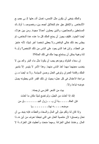 ‫ﻭﺍﻟﻤﻠﻙ ﻴﻨﺒﻐﻰ ﺃﻥ ﻴﻜﻭﻥ ﻤﺜل ﺍﻟﺸﻤﺱ، ﺘﺼل ﺃﺸـﻌﺘﻬﺎ ﺇﻟـﻰ ﺠﻤﻴـﻊ‬
‫ﺍﻷﺸﺨﺎﺹ. ﻭﺍﻹﻨﻔﺎﻕ ﺤﻕ ﻋﺎﻡ ﻟﻠﺨﻼﺌﻕ ﺃﺠﻤﻌـﻴﻥ، ﻭﺨﺼﻭ ‪‬ـﺎ ﺃﻭﻟﺌـﻙ‬
         ‫ﺼ‬
‫ﺍﻟﻤﺴﺘﺤﻘﻴﻥ ﻭﺍﻟﻤﺤﺘﺎﺠﻴﻥ، ﻭﺍﻟﺫﻴﻥ ﻴﻌﻤﻠﻭﻥ ﺃﻋﻤﺎﻻ ﻤﺠﻴﺩﺓ. ﻭﻤﻥ ﺒﻴﻥ ﻫﺅﻻﺀ‬
                    ‫ﹰ‬
‫ﺃﻴ ‪‬ﺎ ﺍﻟﺠﻨﻭﺩ. ﻓﻜﻴﻑ ﻴﺠﻭﺯ ﺃﻥ ﻴﻤﻨﺢ ﺍﻟﻤﻠﻙ ﻜل ﻤﺎ ﻋﻨﺩﻩ ﻋﺩﺓ ﺃﺸﺨﺎﺹ، ﺜﻡ‬
                                                          ‫ﻀ‬
‫ﻴﺠﻠﺱ ﺒﻌﺩ ﺫﻟﻙ ﺨﺎﻟﻰ ﺍﻟﻭﻓﺎﺽ ﻭﻻ ﻴﻌﻁﻰ ﺸﺨ ‪‬ﺎ ﺁﺨﺭ ﺸﻴ ًﺎ، ﻷﻨﻪ ﻋﺎﺠﺯ‬
           ‫ﺌ‬         ‫ﺼ‬
‫ﻋﻥ ﺍﻟﻌﻁﺎﺀ. ﻭﺇﺫﻥ ﻓﻤﺎ ﺍﻟﺫﻯ ﻴﻌﻭﺩ ﻋﻠﻰ ﺍﻟﻨﺎﺱ ﻤﻥ ﺫﻟﻙ ﺍﻟﺸﺨﺹ؟ ﻭﺃﻴـﺔ‬
                 ‫ﻟﺫﺓ ﻭﻫﻴﺒﺔ ﻴﻤﻜﻥ ﺃﻥ ﻴﺴﺘﻤﺘﻊ ﺒﻬﻤﺎ ﻤﻠﻙ ﻓﻰ ﺘﻠﻙ ﺍﻟﺤﺎﻟﺔ؟!‬

‫ﺇﻥ ﺴﺨﺎﺀ ﺍﻟﻤﻠﻭﻙ ﻭﺠﻭﺩﻫﻡ ﻴﺠﺏ ﺃﻥ ﻴﻜﻭﻨﺎ ﻤﺜل ﻤﺎﺀ ﺍﻟﺒﺌﺭ ﻭﺍﻟﻌـﻴﻥ ﻻ‬
‫ﻴﻨﻀﺏ ﻤﻌﻴﻨﻬﻤﺎ ﻤﻬﻤﺎ ﺃﺨﺫ ﺍﻟﻨﺎﺱ ﻤﻨﻬﻤﺎ. ﻭﻫﺫﺍ ﺍﻷﻤﺭ ﻻ ﻴﺘﻴﺴﺭ ﺇﻻ ﺒﺘﺩﺒﻴﺭ‬
‫ﺍﻟﻤﻠﻙ ﻭﺇﻗﺎﻤﺔ ﺍﻟﻌﻤﺭﺍﻥ ﻭﺘﻭﺨﻰ ﺍﻟﻌﺩل ﻭﺤﺴﻥ ﺍﻟﺴﻴﺎﺴﺔ. ﻭﻻ ﺒﺩ ﺃﻴ ‪‬ﺎ ﻤـﻥ‬
     ‫ﻀ‬
‫ﻤﺭﺍﻋﺎﺓ ﺍﻻﻋﺘﺩﺍل ﻓﻰ ﻜل ﻋﻤل؛ ﺒﺤﻴﺙ ﺇﻥ ﺫﻟﻙ ﺍﻟﻘﺩﺭ ﺍﻟﺫﻯ ﻴﻌﻁﻭﻨﻪ ﻴﺼل‬
                                                 ‫ﻋﻭﻀﻪ ﺘﺒﺎ ‪‬ﺎ ﻭﺇﻻ:‬
                                                       ‫ﻋ‬
                ‫ﺒﻴﺕ ﻤﻥ ﺍﻟﺸﻌﺭ ﺍﻟﻔﺎﺭﺴﻰ ﺘﺭﺠﻤﺘﻪ:‬
     ‫ﺇﻨﻙ ﺇﺫﺍ ﺃﺨﺫﺕ ﻤﻥ ﺍﻟﺠﺒل، ﻭﻟﻡ ﺘﻀﻊ ﺸﻴ ًﺎ ﻤﻜﺎﻥ ﻤﺎ ﺃﺨﺫﺕ‬
                   ‫ﺌ‬
   ‫ﻓﺈﻥ ﺍﻟﻌﺎﻗـــــﺒﺔ ﺃﻥ ﻴـــﺯﻭل ﺍﻟﺠـــــــﺒل ﻤﻥ‬
               ‫ﻤﻭﻀﻌــــﻪ ﻨﻬﺎﺌــــــــ ‪‬ﺎ‬
                ‫ﻴ‬
‫ﻭﺇﺫﺍ ﻜﺎﻥ ﻟﻨﺎ ﻭﻟﻜﻡ ﻤﻴل ﺇﻟﻰ ﺍﻟﻤﺎل ﻭﺍﻟﺴﺨﺎﺀ ﻭﺍﻟﻌﻁﺎﺀ، ﻓﺈﻨﻪ ﻴﻨﺒﻐـﻰ ﺃﻥ‬
‫ﻨﻌﺩل ﻭﻨﺼﺩﻕ؛ ﻷﻥ ﺨﺎﺼﻴﺔ ﺍﻟﻌﺩل ﻫﻰ ﺍﻟﺘﻰ ﺘﺠﻌﻠﻨﺎ ﻨﻌﺭﻑ ﻤﻥ ﺃﻴﻥ ﻫـﺫﺍ‬
‫ﺍﻟﻤﺎل. ﻭﻋﻨﺩﺌﺫ ﺘﻤﺘﻠﺊ ﺍﻟﺨﺯﺍﻨﺔ. ﻭﻤﻬﻤﺎ ﻤﻨﺤﺕ ﻭﺃﻋﻁﻴﺕ ﻓﺈﻥ ﺍﻟﺨﺯﺍﻨـﺔ ﻻ‬
 