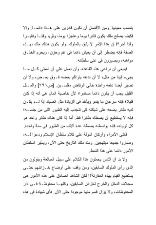 ‫ﻴﻨﻀﺏ ﻤﻌﻴﻨﻬﺎ. ﻭﻤﻥ ﺍﻷﻓﻀل ﺃﻥ ﻨﻜﻭﻥ ﻗﺎﺩﺭﻴﻥ ﻋﻠﻰ ﻫـﺫﺍ ﺩﺍﺌ ‪‬ـﺎ. ﻭﺇﻻ‬
       ‫ﻤ‬
‫ﻓﻜﻴﻑ ﻴﺼﻠﺢ ﻤﻠﻙ ﻴﻜﻭﻥ ﻗﺎﺩ ‪‬ﺍ ﻴﻭ ‪‬ﺎ ﻭﻋﺎﺠ ‪‬ﺍ ﻴﻭ ‪‬ﺎ، ﻭﺜﺭ ‪‬ﺎ ﻭﻗ ﹰـﺎ ﻭﻓﻘﻴـ ‪‬ﺍ‬
 ‫ﺭ‬         ‫ﻴ ﺘ‬           ‫ﺯ ﻤ‬           ‫ﺭ ﻤ‬
‫ﻭﻗ ﹰﺎ ﺁﺨﺭ؟! ﺇﻥ ﻫﺫﺍ ﺍﻷﻤﺭ ﻻ ﻴﻠﻴﻕ ﺒﺎﻟﻤﻠﻭﻙ. ﻭﻟﻭ ﻴﻜﻭﻥ ﻫﻨﺎﻙ ﻤﻠﻙ ﺒﻬـﺫﻩ‬
                                                           ‫ﺘ‬
‫ﺍﻟﺼﻔﺔ ﻓﺈﻨﻪ ﻴﻀﻁﺭ ﺇﻟﻰ ﺃﻥ ﻴﻌﻴﺵ ﺩﺍﺌ ‪‬ﺎ ﻓﻰ ﻏﻡ ﻭﺤﺯﻥ، ﻭﻴﺤﺭﻡ ﺍﻟﺨﻠـﻕ‬
                          ‫ﻤ‬
                                 ‫ﻤﻭﺍﻫﺒﻪ، ﻭﻴﺼﻴﺭﻭﻥ ﻓﻰ ﻏﻨﻰ ﺴﻠﻁﺎﻨﻪ.‬
‫ﻓﻴﻨﺒﻐﻰ ﺃﻥ ﻨﺭﺍﻋﻰ ﻫﺫﻩ ﺍﻟﻘﺎﻋﺩﺓ، ﻭﺃﻥ ﻨﻌﻤل ﻋﻠﻰ ﺃﻥ ﻨﻌﻁﻰ ﻜـل ﻤـﺎ‬
‫ﻴﺠﻰﺀ ﺇﻟﻴﻨﺎ ﻤﻥ ﻤﺎل، ﻻ ﺃﻥ ﻨﺩﻋﻪ ﻴﺘﺭﺍﻜﻡ ﺒﻌﻀﻪ ﻓـﻭﻕ ﺒﻌـﺽ، ﻭﻻ ﺃﻥ‬
‫ﻨﺼﻴﺭ ﺃﻴ ‪‬ﺎ ﺩﻓﻌﻪ ﻭﺍﺤﺩﺓ ﺨﺎﻟﻰ ﺍﻟﻭﻓﺎﺽ ﻤﻔﻠﺴـﻴﻥ. ]ﺹ٦٩٣[ ﻭﺍﻟﻤـﺎل‬
                                                ‫ﻀ‬
‫ﺍﻟﻘﻠﻴل ﻴﺠﺏ ﺃﻥ ﻴﻜﻭﻥ ﺩﺍﺌ ‪‬ﺎ ﻤﺴﺘﻤ ‪‬ﺍ؛ ﻷﻥ ﺨﺎﺼﻴﺔ ﺍﻟﻤﺎل ﻫﻰ ﺃﻨﻪ ﺇﺫﺍ ﻜﺎﻥ‬
                                ‫ﺭ‬       ‫ﻤ‬
‫ﻗﻠﻴ ﹰ؛ ﻓﺈﻨﻪ ﺴﺭﻋﺎﻥ ﻤﺎ ﻴﻨﻤﻭ ﻭﻴﺄﺨﺫ ﻓﻰ ﺍﻟﺯﻴﺎﺩﺓ ﻤﺜل ﺍﻟﺼﻴﺎﺩ ﺇﺫﺍ ﻟـﻡ ﻴﻜـﻥ‬
                                                             ‫ﻼ‬
‫ﻟﺩﻴﻪ ﻁﺎﺌﺭ ﻴﻀﻌﻪ ﻋﻠﻰ ﺸﺒﻜﺘﻪ ﻜﻰ ﺘﻨﺠﺫﺏ ﺇﻟﻴﻪ ﺍﻟﻁﻴﻭﺭ ﺍﻟﺘﻰ ﻤﻥ ﺠﻨﺴـﻪ؛‬
‫ﻓﺈﻨﻪ ﻻ ﻴﺴﺘﻁﻴﻊ ﺃﻥ ﻴﺼﻁﺎﺩ ﻁﺎﺌ ‪‬ﺍ ﻗﻁ. ﺃﻤﺎ ﺇﺫﺍ ﻜﺎﻥ ﻫﻨﺎﻙ ﻁﺎﺌﺭ ﻭﺍﺤﺩ ﻫﻭ‬
                                   ‫ﺭ‬
‫ﻜل ﺜﺭﻭﺘﻪ، ﻓﺈﻨﻪ ﺒﻭﺍﺴﻁﺘﻪ ﻴﺼﻁﺎﺩ ﻋﺩﺓ ﺁﻻﻑ ﻤﻥ ﺍﻟﻁﻴﻭﺭ ﻓﻰ ﺴﻨﺔ ﻭﺍﺤﺩﺓ.‬
‫ﻓﺄﺜﻨﻰ ﺍﻷﻤﺭﺍﺀ ﻭﺃﺭﻜﺎﻥ ﺍﻟﺩﻭﻟﺔ ﻋﻠﻰ ﻜﻼﻡ ﺴﻠﻁﺎﻥ ﺍﻹﺴﻼﻡ ﻭﺩﻋﻭﺍ ﻟـﻪ،‬
‫ﻭﺼﺎﺭﻭﺍ ﺠﻤﻴ ‪‬ﺎ ﻤﺒﺘﻬﺠﻴﻥ. ﻭﻤﻨﺫ ﺫﻟﻙ ﺍﻟﺘﺎﺭﻴﺦ ﺤﺘﻰ ﺍﻵﻥ، ﻭﻴ ﱠﻴﺭ ﺍﻟﺴﻠﻁﺎﻥ‬
          ‫ﺴ‬                                        ‫ﻌ‬
                                         ‫ﺍﻷﻤﻭﺭ ﺩﺍﺌ ‪‬ﺎ ﻋﻠﻰ ﻫﺫﺍ ﺍﻟﻨﻤﻁ.‬
                                                         ‫ﻤ‬
‫ﻭﻻ ﺒﺩ ﺃﻥ ﺍﻟﻨﺎﺱ ﻴﺤﻤﻠﻭﻥ ﻫﺫﺍ ﺍﻟﻜﻼﻡ ﻋﻠﻰ ﺴﺒﻴل ﺍﻟﻤﺒﺎﻟﻐﺔ ﻭﻴﻘﻭﻟﻭﻥ ﻤﻥ‬
‫ﺍﻟﺫﻯ ﺭﺃﻯ ﺍﻟﻤﻠﻭﻙ ﺍﻟﺴﺎﺒﻘﻴﻥ، ﻭﻤﻥ ﻭﻗﻑ ﻋﻠﻰ ﺃﻭﻀﺎﻉ ﺨـﺯﺍﺌﻨﻬﻡ ﺤﺘـﻰ‬
‫ﻴﺴﺘﻁﻴﻊ ﺍﻟﻘﻴﺎﻡ ﺒﻬﺫﻩ ﺍﻟﻤﻘﺎﺭﻨﺔ؟! ﻟﻜﻥ ﺍﻟﺸﺎﻫﺩ ﺍﻟﺼﺎﺩﻕ ﻋﻠﻰ ﻫﺫﻩ ﺍﻷﻤﻭﺭ ﻫﻰ‬
‫ﺴﺠﻼﺕ ﺍﻟﺩﺨل ﻭﺍﻟﺨﺭﺝ ﻟﺨﺯﺍﺌﻥ ﺍﻟﺴﺎﺒﻘﻴﻥ، ﻭﻜﻠﻬـﺎ ﻤﺤﻔﻭﻅـﺔ ﻓـﻰ ﺩﺍﺭ‬
‫ﺍﻟﻤﺤﻔﻭﻅﺎﺕ، ﻭﻻ ﻴﺯﺍل ﻗﺴﻡ ﻤﻨﻬﺎ ﻤﻭﺠﻭ ‪‬ﺍ ﺤﺘﻰ ﺍﻵﻥ. ﻓﺄﻯ ﺸﻬﺎﺩﺓ ﻓﻰ ﻫﺫﻩ‬
                           ‫ﺩ‬
 