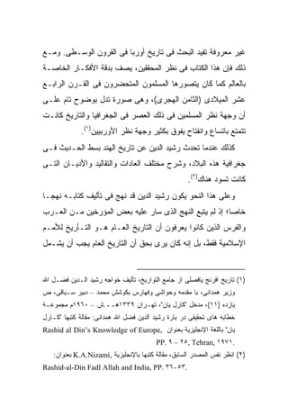 ‫ﻏﻴﺭ ﻤﻌﺭﻭﻓﺔ ﺘﻔﻴﺩ ﺍﻟﺒﺤﺙ ﻓﻰ ﺘﺎﺭﻴﺦ ﺃﻭﺭﺒﺎ ﻓﻰ ﺍﻟﻘﺭﻭﻥ ﺍﻟﻭﺴـﻁﻰ. ﻭﻤـﻊ‬
‫ﺫﻟﻙ ﻓﺈﻥ ﻫﺫﺍ ﺍﻟﻜﺘﺎﺏ ﻓﻰ ﻨﻅﺭ ﺍﻟﻤﺤﻘﻘﻴﻥ، ﻴﺼﻑ ﺒﺩﻗﺔ ﺍﻷﻓﻜـﺎﺭ ﺍﻟﺨﺎﺼـﺔ‬
‫ﺒﺎﻟﻌﺎﻟﻡ ﻜﻤﺎ ﻜﺎﻥ ﻴﺘﺼﻭﺭﻫﺎ ﺍﻟﻤﺴﻠﻤﻭﻥ ﺍﻟﻤﺘﺤﻀﺭﻭﻥ ﻓﻰ ﺍﻟﻘـﺭﻥ ﺍﻟﺭﺍﺒـﻊ‬
‫ﻋﺸﺭ ﺍﻟﻤﻴﻼﺩﻯ )ﺍﻟﺜﺎﻤﻥ ﺍﻟﻬﺠﺭﻯ(، ﻭﻫﻰ ﺼﻭﺭﺓ ﺘﺩل ﺒﻭﻀﻭﺡ ﺘﺎﻡ ﻋﻠـﻰ‬
‫ﺃﻥ ﻭﺠﻬﺔ ﻨﻅﺭ ﺍﻟﻤﺴﻠﻤﻴﻥ ﻓﻰ ﺫﻟﻙ ﺍﻟﻌﺼﺭ ﻓﻰ ﺍﻟﺠﻐﺭﺍﻓﻴﺎ ﻭﺍﻟﺘﺎﺭﻴﺦ ﻜﺎﻨـﺕ‬
             ‫ﺘﺘﻤﺘﻊ ﺒﺎﺘﺴﺎﻉ ﻭﺍﻨﻔﺘﺎﺡ ﻴﻔﻭﻕ ﺒﻜﺜﻴﺭ ﻭﺠﻬﺔ ﻨﻅﺭ ﺍﻷﻭﺭﺒﻴﻴﻥ)١(.‬
‫ﻜﺫﻟﻙ ﻋﻨﺩﻤﺎ ﺘﺤﺩﺙ ﺭﺸﻴﺩ ﺍﻟﺩﻴﻥ ﻋﻥ ﺘﺎﺭﻴﺦ ﺍﻟﻬﻨﺩ ﺒﺴﻁ ﺍﻟﺤـﺩﻴﺙ ﻓـﻰ‬
‫ﺠﻐﺭﺍﻓﻴﺔ ﻫﺫﻩ ﺍﻟﺒﻼﺩ، ﻭﺸﺭﺡ ﻤﺨﺘﻠﻑ ﺍﻟﻌﺎﺩﺍﺕ ﻭﺍﻟﺘﻘﺎﻟﻴﺩ ﻭﺍﻷﺩﻴـﺎﻥ ﺍﻟﺘـﻰ‬
                                                    ‫ﻜﺎﻨﺕ ﺘﺴﻭﺩ ﻫﻨﺎﻙ)٢(.‬
‫ﻭﻋﻠﻰ ﻫﺫﺍ ﺍﻟﻨﺤﻭ ﻴﻜﻭﻥ ﺭﺸﻴﺩ ﺍﻟﺩﻴﻥ ﻗﺩ ﻨﻬﺞ ﻓﻰ ﺘﺄﻟﻴﻑ ﻜﺘﺎﺒـﻪ ﻨﻬ ‪‬ـﺎ‬
  ‫ﺠ‬
‫ﺨﺎ ‪‬ﺎ؛ ﺇﺫ ﻟﻡ ﻴﺘﺒﻊ ﺍﻟﻨﻬﺞ ﺍﻟﺫﻯ ﺴﺎﺭ ﻋﻠﻴﻪ ﺒﻌﺽ ﺍﻟﻤﺅﺭﺨﻴﻥ ﻤـﻥ ﺍﻟﻌـﺭﺏ‬
                                                         ‫ﺼ‬
‫ﻭﺍﻟﻔﺭﺱ ﺍﻟﺫﻴﻥ ﻜﺎﻨﻭﺍ ﻴﻌﺭﻓﻭﻥ ﺃﻥ ﺍﻟﺘﺎﺭﻴﺦ ﺍﻟﻌـﺎﻡ ﻫـﻭ ﺍﻟﺘـﺄﺭﻴﺦ ﻟﻸﻤـﻡ‬
‫ﺍﻹﺴﻼﻤﻴﺔ ﻓﻘﻁ، ﺒل ﺇﻨﻪ ﻜﺎﻥ ﻴﺭﻯ ﺒﺤﻕ ﺃﻥ ﺍﻟﺘﺎﺭﻴﺦ ﺍﻟﻌﺎﻡ ﻴﺠﺏ ﺃﻥ ﻴﺸـﻤل‬


‫)١( ﺘﺎﺭﻴﺦ ﺍﻓﺭﻨﺞ ﻴﺎﻓﺼﻠﻰ ﺍﺯ ﺠﺎﻤﻊ ﺍﻟﺘﻭﺍﺭﻴﺦ، ﺘﺄﻟﻴﻑ ﺨﻭﺍﺠﻪ ﺭﺸﻴﺩ ﺍﻟـﺩﻴﻥ ﻓﻀـل ﺍﷲ‬
‫ﻭﺯﻴﺭ ﻫﻤﺩﺍﻨﻰ، ﺒﺎ ﻤﻘﺩﻤﻪ ﻭﺤﻭﺍﺸﻰ ﻭﻓﻬﺎﺭﺱ ﺒﻜﻭﺸﺵ ﻤﺤﻤﺩ – ﺩﺒﻴﺭ ﺴـﻴﺎﻗﻰ، ﺹ‬
‫ﻴﺎﺯﺩﻩ )١١(، ﻤﺩﺨل "ﻜﺎﺭل ﻴﺎﻥ"، ﺘﻬـﺭﺍﻥ ٩٣٣١ﻫــ.ﺵ – ٠٦٩١ﻡ ﻤﺠﻤﻭﻋـﺔ‬
‫ﺨﻁﺎﺒﻪ ﻫﺎﻯ ﺘﺤﻘﻴﻘﻰ ﺩﺭ ﺒﺎﺭﺓ ﺭﺸﻴﺩ ﺍﻟﺩﻴﻥ ﻓﻀل ﺍﷲ ﻫﻤﺩﺍﻨﻰ: ﻤﻘﺎﻟﺔ ﻜﺘﺒﻬﺎ "ﻜـﺎﺭل‬
‫ﻴﺎﻥ" ﺒﺎﻟﻠﻐﺔ ﺍﻹﻨﺠﻠﻴﺯﻴﺔ ﺒﻌﻨﻭﺍﻥ ,‪Rashid al Din’s Knowledge of Europe‬‬
                                        ‫.١٧٩١ ,‪PP. ٩ – ٢٥, Tehran‬‬
   ‫)٢( ﺍﻨﻅﺭ ﻨﻔﺱ ﺍﻟﻤﺼﺩﺭ ﺍﻟﺴﺎﺒﻕ، ﻤﻘﺎﻟﺔ ﻜﺘﺒﻬﺎ ﺒﺎﻹﻨﺠﻠﻴﺯﻴﺔ ,‪ K.A.Nizami‬ﺒﻌﻨﻭﺍﻥ:‬
‫.٣٥-٦٣ .‪Rashid-al-Din Fadl Allah and India, PP‬‬
 