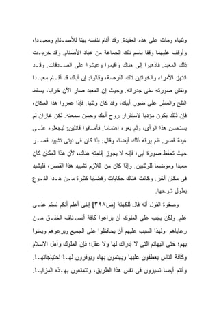 ‫ﻭﺜﻨ ‪‬ﺎ، ﻭﻤﺎﺕ ﻋﻠﻰ ﻫﺫﻩ ﺍﻟﻌﻘﻴﺩﺓ. ﻭﻗﺩ ﺃﻗﺎﻡ ﻟﻨﻔﺴﻪ ﺒﻴ ﹰﺎ ﻟﻸﺼـﻨﺎﻡ ﻭﻤﻌﺒـ ‪‬ﺍ،‬
  ‫ﺩ‬                ‫ﺘ‬                                           ‫ﻴ‬
‫ﻭﺃﻭﻗﻑ ﻋﻠﻴﻬﻤﺎ ﻭﻗ ﹰﺎ ﺒﺎﺴﻡ ﺘﻠﻙ ﺍﻟﺠﻤﺎﻋﺔ ﻤﻥ ﻋﺒﺎﺩ ﺍﻷﺼﻨﺎﻡ. ﻭﻗﺩ ﺨﺭﺒـﺕ‬
                                            ‫ﻔ‬
‫ﺫﻟﻙ ﺍﻟﻤﻌﺒﺩ. ﻓﺎﺫﻫﺒﻭﺍ ﺇﻟﻰ ﻫﻨﺎﻙ ﻭﺃﻗﻴﻤﻭﺍ ﻭﻋﻴﺸﻭﺍ ﻋﻠﻰ ﺍﻟﺼـﺩﻗﺎﺕ. ﻭﻗـﺩ‬
‫ﺍﻨﺘﻬﺯ ﺍﻷﻤﺭﺍﺀ ﻭﺍﻟﺨﻭﺍﺘﻴﻥ ﺘﻠﻙ ﺍﻟﻔﺭﺼﺔ، ﻭﻗﺎﻟﻭﺍ: ﺇﻥ ﺃﺒﺎﻙ ﻗﺩ ﺃﻗـﺎﻡ ﻤﻌﺒـ ‪‬ﺍ‬
 ‫ﺩ‬
‫ﻭﻨﻘﺵ ﺼﻭﺭﺘﻪ ﻋﻠﻰ ﺠﺩﺭﺍﻨﻪ. ﻭﺤﻴﺙ ﺇﻥ ﺍﻟﻤﻌﺒﺩ ﺼﺎﺭ ﺍﻵﻥ ﺨﺭﺍ ‪‬ﺎ، ﻴﺴﻘﻁ‬
       ‫ﺒ‬
‫ﺍﻟﺜﻠﺞ ﻭﺍﻟﻤﻁﺭ ﻋﻠﻰ ﺼﻭﺭ ﺃﺒﻴﻙ، ﻭﻗﺩ ﻜﺎﻥ ﻭﺜﻨ ‪‬ﺎ. ﻓﺈﺫﺍ ﻋﻤﺭﻭﺍ ﻫﺫﺍ ﺍﻟﻤﻜﺎﻥ،‬
                         ‫ﻴ‬
‫ﻓﺈﻥ ﺫﻟﻙ ﻴﻜﻭﻥ ﻤﺅﺩ ‪‬ﺎ ﻻﺴﺘﻘﺭﺍﺭ ﺭﻭﺡ ﺃﺒﻴﻙ ﻭﺤﺴﻥ ﺴﻤﻌﺘﻪ. ﻟﻜﻥ ﻏﺎﺯﺍﻥ ﻟﻡ‬
                                           ‫ﻴ‬
‫ﻴﺴﺘﺤﺴﻥ ﻫﺫﺍ ﺍﻟﺭﺃﻯ، ﻭﻟﻡ ﻴﻌﺭﻩ ﺍﻫﺘﻤﺎ ‪‬ﺎ. ﻓﺄﻀﺎﻓﻭﺍ ﻗﺎﺌﻠﻴﻥ: ﻟﻴﺠﻌﻠﻭﻩ ﻋﻠـﻰ‬
                               ‫ﻤ‬
‫ﻫﻴﺌﺔ ﻗﺼﺭ. ﻓﻠﻡ ﻴﺭﻗﻪ ﺫﻟﻙ ﺃﻴ ‪‬ﺎ، ﻭﻗﺎل: ﺇﺫﺍ ﻜﺎﻥ ﻓﻰ ﻨﻴﺘﻰ ﺘﺸﻴﻴﺩ ﻗﺼـﺭ‬
                                   ‫ﻀ‬
‫ﺤﻴﺙ ﺘﺤﻔﻅ ﺼﻭﺭﺓ ﺃﺒﻰ؛ ﻓﺈﻨﻪ ﻻ ﻴﺠﻭﺯ ﺇﻗﺎﻤﺘﻪ ﻫﻨﺎﻙ، ﻷﻥ ﻫﺫﺍ ﺍﻟﻤﻜﺎﻥ ﻜﺎﻥ‬
‫ﻤﻌﺒ ‪‬ﺍ ﻭﻤﻭﻀ ‪‬ﺎ ﻟﻠﻭﺜﻨﻴﻴﻥ. ﻭﺇﺫﺍ ﻜﺎﻥ ﻤﻥ ﺍﻟﻼﺯﻡ ﺘﺸﻴﻴﺩ ﻫﺫﺍ ﺍﻟﻘﺼﺭ، ﻓﻠﻴﺸﻴﺩ‬
                                                     ‫ﻌ‬       ‫ﺩ‬
‫ﻓﻰ ﻤﻜﺎﻥ ﺁﺨﺭ. ﻭﻜﺎﻨﺕ ﻫﻨﺎﻙ ﺤﻜﺎﻴﺎﺕ ﻭﻗﻀﺎﻴﺎ ﻜﺜﻴﺭﺓ ﻤـﻥ ﻫـﺫﺍ ﺍﻟﻨـﻭﻉ‬
                                                      ‫ﻴﻁﻭل ﺸﺭﺤﻬﺎ.‬
‫ﻭﺼﻔﻭﺓ ﺍﻟﻘﻭل ﺃﻨﻪ ﻗﺎل ﻟﻠﻜﻬﻨﺔ ]ﺹ٨٩٣[ ﺇﻨﻨﻰ ﺃﻋﻠﻡ ﺃﻨﻜﻡ ﻟﺴﺘﻡ ﻋﻠـﻰ‬
‫ﻋﻠﻡ. ﻭﻟﻜﻥ ﻴﺠﺏ ﻋﻠﻰ ﺍﻟﻤﻠﻭﻙ ﺃﻥ ﻴﺭﺍﻋﻭﺍ ﻜﺎﻓﺔ ﺃﺼـﻨﺎﻑ ﺍﻟﺨﻠـﻕ ﻤـﻥ‬
‫ﺭﻋﺎﻴﺎﻫﻡ. ﻭﻟﻬﺫﺍ ﺍﻟﺴﺒﺏ ﻋﻠﻴﻬﻡ ﺃﻥ ﻴﺤﺎﻓﻅﻭﺍ ﻋﻠﻰ ﺍﻟﺠﻤﻴﻊ ﻭﻴﺭﻋﻭﻫﻡ ﻭﻴﻌﻨﻭﺍ‬
‫ﺒﻬﻡ؛ ﺤﺘﻰ ﺍﻟﺒﻬﺎﺌﻡ ﺍﻟﺘﻰ ﻻ ﺇﺩﺭﺍﻙ ﻟﻬﺎ ﻭﻻ ﻋﻘل؛ ﻓﺈﻥ ﺍﻟﻤﻠﻭﻙ ﻭﺃﻫل ﺍﻹﺴﻼﻡ‬
‫ﻭﻜﺎﻓﺔ ﺍﻟﻨﺎﺱ ﻴﻌﻁﻔﻭﻥ ﻋﻠﻴﻬﺎ ﻭﻴﻬﺘﻤﻭﻥ ﺒﻬﺎ، ﻭﻴﻭﻓﺭﻭﻥ ﻟﻬـﺎ ﺍﺤﺘﻴﺎﺠﺎﺘﻬـﺎ.‬
‫ﻭﺃﻨﺘﻡ ﺃﻴ ‪‬ﺎ ﺘﺴﻴﺭﻭﻥ ﻓﻰ ﻨﻔﺱ ﻫﺫﺍ ﺍﻟﻁﺭﻴﻕ، ﻭﺘﺘﻤﺘﻌﻭﻥ ﺒﻬـﺫﻩ ﺍﻟﻤﺯﺍﻴـﺎ.‬
                                                    ‫ﻀ‬
 