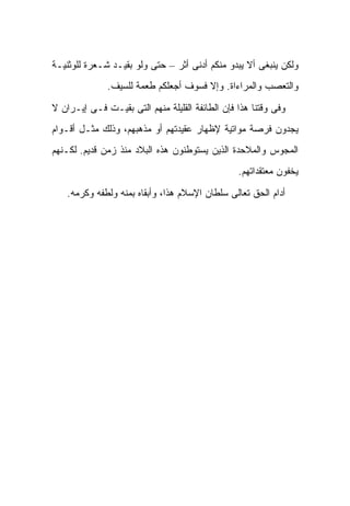 ‫ﻭﻟﻜﻥ ﻴﻨﺒﻐﻰ ﺃﻻ ﻴﺒﺩﻭ ﻤﻨﻜﻡ ﺃﺩﻨﻰ ﺃﺜﺭ – ﺤﺘﻰ ﻭﻟﻭ ﺒﻘﻴـﺩ ﺸـﻌﺭﺓ ﻟﻠﻭﺜﻨﻴـﺔ‬
              ‫ﻭﺍﻟﺘﻌﺼﺏ ﻭﺍﻟﻤﺭﺍﺀﺍﺓ. ﻭﺇﻻ ﻓﺴﻭﻑ ﺃﺠﻌﻠﻜﻡ ﻁﻌﻤﺔ ﻟﻠﺴﻴﻑ.‬

‫ﻭﻓﻰ ﻭﻗﺘﻨﺎ ﻫﺫﺍ ﻓﺈﻥ ﺍﻟﻁﺎﺌﻔﺔ ﺍﻟﻘﻠﻴﻠﺔ ﻤﻨﻬﻡ ﺍﻟﺘﻰ ﺒﻘﻴـﺕ ﻓـﻰ ﺇﻴـﺭﺍﻥ ﻻ‬
‫ﻴﺠﺩﻭﻥ ﻓﺭﺼﺔ ﻤﻭﺍﺘﻴﺔ ﻹﻅﻬﺎﺭ ﻋﻘﻴﺩﺘﻬﻡ ﺃﻭ ﻤﺫﻫﺒﻬﻡ، ﻭﺫﻟﻙ ﻤﺜـل ﺃﻗـﻭﺍﻡ‬
‫ﺍﻟﻤﺠﻭﺱ ﻭﺍﻟﻤﻼﺤﺩﺓ ﺍﻟﺫﻴﻥ ﻴﺴﺘﻭﻁﻨﻭﻥ ﻫﺫﻩ ﺍﻟﺒﻼﺩ ﻤﻨﺫ ﺯﻤﻥ ﻗﺩﻴﻡ. ﻟﻜـﻨﻬﻡ‬
                                                 ‫ﻴﺨﻔﻭﻥ ﻤﻌﺘﻘﺩﺍﺘﻬﻡ.‬

    ‫ﺃﺩﺍﻡ ﺍﻟﺤﻕ ﺘﻌﺎﻟﻰ ﺴﻠﻁﺎﻥ ﺍﻹﺴﻼﻡ ﻫﺫﺍ، ﻭﺃﺒﻘﺎﻩ ﺒﻤﻨﻪ ﻭﻟﻁﻔﻪ ﻭﻜﺭﻤﻪ.‬
 