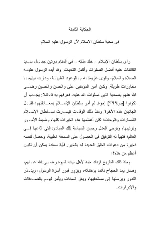 ‫ﺍﻟﺤﻜﺎﻴﺔ ﺍﻟﺜﺎﻤﻨﺔ‬

         ‫ﻓﻰ ﻤﺤﺒﺔ ﺴﻠﻁﺎﻥ ﺍﻹﺴﻼﻡ ﻵل ﺍﻟﺭﺴﻭل ﻋﻠﻴﻪ ﺍﻟﺴﻼﻡ‬


‫ﺭﺃﻯ ﺴﻠﻁﺎﻥ ﺍﻹﺴﻼﻡ – ﺨﻠﺩ ﻤﻠﻜﻪ – ﻓﻰ ﺍﻟﻤﻨﺎﻡ ﻤﺭﺘﻴﻥ ﺠﻤـﺎل ﺴـﻴﺩ‬
‫ﺍﻟﻜﺎﺌﻨﺎﺕ ﻋﻠﻴﻪ ﺃﻓﻀل ﺍﻟﺼﻠﻭﺍﺕ ﻭﺃﻜﻤل ﺍﻟﺘﺤﻴﺎﺕ. ﻭﻗﺩ ﺃﻴﺩﻩ ﺍﻟﺭﺴﻭل ﻋﻠﻴـﻪ‬
‫ﺍﻟﺼﻼﺓ ﻭﺍﻟﺴﻼﻡ، ﻭﻗﻭﻯ ﻋﺯﻴﻤﺘـﻪ ﺒـﺎﻟﻭﻋﻭﺩ ﺍﻟﻁﻴﺒـﺔ، ﻭﺩﺍﺭﺕ ﺒﻴﻨﻬﻤـﺎ‬
‫ﻤﺤﺎﻭﺭﺍﺕ ﻁﻭﻴﻠﺔ. ﻭﻜﺎﻥ ﺃﻤﻴﺭ ﺍﻟﻤﺅﻤﻨﻴﻥ ﻋﻠﻰ ﻭﺍﻟﺤﺴﻥ ﻭﺍﻟﺤﺴﻴﻥ ﺭﻀـﻰ‬
‫ﺍﷲ ﻋﻨﻬﻡ ﺒﺼﺤﺒﺔ ﺍﻟﻨﺒﻰ ﺼﻠﻭﺍﺕ ﺍﷲ ﻋﻠﻴﻪ، ﻓﻌﺭﻓﻬﻡ ﺒﻪ ﻗـﺎﺌﻼ: ﻴﺠـﺏ ﺃﻥ‬
         ‫ﹰ‬
‫ﺘﻜﻭﻨﻭﺍ ]ﺹ٩٩٣[ ﺇﺨﻭﺓ. ﺜﻡ ﺃﻤﺭ ﺴﻠﻁﺎﻥ ﺍﻹﺴـﻼﻡ ﺒﻤﻌـﺎﻨﻘﺘﻬﻡ؛ ﻓﻘﺒـل‬
‫ﺍﻟﺠﺎﻨﺒﺎﻥ ﻫﺫﻩ ﺍﻷﺨﻭﺓ. ﻭﻤﻨﺫ ﺫﻟﻙ ﺍﻟﻭﻗـﺕ ﺘﻴﺴـﺭﺕ ﻟﺴـﻠﻁﺎﻥ ﺍﻹﺴـﻼﻡ‬
‫ﺍﻨﺘﺼﺎﺭﺍﺕ ﻭﻓﺘﻭﺤﺎﺕ؛ ﻜﺎﻥ ﺃﻋﻅﻤﻬﺎ ﻫﺫﻩ ﺍﻟﺨﻴﺭﺍﺕ ﻜﻠﻬﺎ، ﻭﻀﺒﻁ ﺍﻷﻤـﻭﺭ‬
‫ﻭﺘﺭﺘﻴﺒﻬﺎ، ﻭﺘﻭﺨﻰ ﺍﻟﻌﺩل ﻭﺤﺴﻥ ﺍﻟﺴﻴﺎﺴﺔ ﺘﻠﻙ ﺍﻟﻤﺒﺎﺩﺉ ﺍﻟﺘﻰ ﺃﺫﺍﻋﻬﺎ ﻓـﻰ‬
‫ﺍﻟﻌﺎﻟﻡ؛ ﻓﺘﻬﻴﺄ ﻟﻪ ﺍﻟﺘﻭﻓﻴﻕ ﻓﻰ ﺍﻟﺤﺼﻭل ﻋﻠﻰ ﺍﻟﺴﻤﻌﺔ ﺍﻟﻁﻴﺒﺔ، ﻭﺤﺼل ﻟﻨﻔﺴﻪ‬
‫ﺫﺨﻴﺭﺓ ﻤﻥ ﺩﻋﻭﺍﺕ ﺍﻟﺨﻠﻕ ﺍﻟﻌﺩﻴﺩﺓ ﻟﻪ ﺒﺎﻟﺨﻴﺭ. ﻓﺄﻴﺔ ﺴﻌﺎﺩﺓ ﻴﻤﻜﻥ ﺃﻥ ﺘﻜﻭﻥ‬
                                                 ‫ﺃﻋﻅﻡ ﻤﻥ ﻫﺫﻩ؟!‬
‫ﻭﻤﻨﺫ ﺫﻟﻙ ﺍﻟﺘﺎﺭﻴﺦ ﺍﺯﺩﺍﺩ ﺤﺒﻪ ﻷﻫل ﺒﻴﺕ ﺍﻟﻨﺒﻭﺓ ﺭﻀـﻰ ﺍﷲ ﻋـﻨﻬﻡ،‬
‫ﻭﺼﺎﺭ ﻴﻤﺩ ﺍﻟﺤﺠﺎﺝ ﺩﺍﺌ ‪‬ﺎ ﺒﺈﻋﺎﻨﺎﺘﻪ، ﻭﻴﺯﻭﺭ ﻗﺒﻭﺭ ﺃﺴﺭﺓ ﺍﻟﺭﺴﻭل، ﻭﻴﻨـﺫﺭ‬
                                          ‫ﻤ‬
‫ﺍﻟﻨﺫﻭﺭ ﻭﻴﺭﺴﻠﻬﺎ ﺇﻟﻰ ﻤﺴﺘﺤﻘﻴﻬﺎ، ﻭﻴﻌﺯ ﺍﻟﺴﺎﺩﺍﺕ ﻭﻴﺄﻤﺭ ﻟﻬـﻡ ﺒﺎﻟﺼـﺩﻗﺎﺕ‬
                                                    ‫ﻭﺍﻹﺩﺭﺍﺭﺍﺕ.‬
 