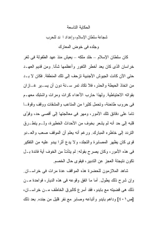 ‫ﺍﻟﺤﻜﺎﻴﺔ ﺍﻟﺘﺎﺴﻌﺔ‬

             ‫ﰱ ﺷﺠﺎﻋﺔ ﺳﻠﻄﺎﻥ ﺍﻹﺳﻼﻡ، ﻭﺇﻋﺪﺍﺩ ﺍﳉﻨﺪ ﻟﻠﺤﺮﺏ‬
                    ‫ﻭﺠﻠﺩﻩ ﻓﻰ ﺨﻭﺽ ﺍﻟﻤﻌﺎﺭﻙ‬

‫ﻜﺎﻥ ﺴﻠﻁﺎﻥ ﺍﻹﺴﻼﻡ – ﺨﻠﺩ ﻤﻠﻜﻪ – ﻴﻌﻴﺵ ﻤﻨﺫ ﻋﻬﺩ ﺍﻟﻁﻔﻭﻟﺔ ﻓﻰ ﺜﻐﺭ‬
‫ﺨﺭﺍﺴﺎﻥ ﺍﻟﺫﻯ ﻜﺎﻥ ﻴﻌﺩ ﺃﺨﻁﺭ ﺍﻟﺜﻐﻭﺭ ﻭﺃﻋﻅﻤﻬﺎ ﺸﺄ ﹰﺎ. ﻭﻤﻥ ﻗﺩﻴﻡ ﺍﻟﻌﻬـﺩ‬
                  ‫ﻨ‬
‫ﺤﺘﻰ ﺍﻵﻥ ﻜﺎﻨﺕ ﺍﻟﺠﻴﻭﺵ ﺍﻷﺠﻨﺒﻴﺔ ﺘﺯﺤﻑ ﺇﻟﻰ ﺘﻠﻙ ﺍﻟﻤﻨﻁﻘﺔ. ﻓﻜﺎﻥ ﻻ ﺒـﺩ‬
‫ﻤﻥ ﺍﺘﺨﺎﺫ ﺍﻟﺤﻴﻁﺔ ﻭﺍﻟﺤﺫﺭ، ﻓﻼ ﺘﻜﺎﺩ ﺘﻤﺭ ﺴـﻨﺔ ﺩﻭﻥ ﺃﻥ ﻴﺴـﻴﺭ ﻏـﺎﺯﺍﻥ‬
‫ﺒﻘﻭﺍﺘﻪ ﺍﻻﺤﺘﻴﺎﻁﻴﺔ. ﻭﻟﻬﺫﺍ ﺤﺎﺭﺏ ﺍﻷﻋﺩﺍﺀ ﻜﺭﺍﺕ ﻭﻤﺭﺍﺕ ﻭﺍﺸﺘﺒﻙ ﻤﻌﻬـﻡ‬
‫ﻓﻰ ﺤﺭﻭﺏ ﻁﺎﺤﻨﺔ، ﻭﺘﺤﻤل ﻜﺜﻴ ‪‬ﺍ ﻤﻥ ﺍﻟﻤﺘﺎﻋﺏ ﻭﺍﻟﻤﺸﻘﺎﺕ ﻭﻭﻗﻑ ﻭﻗﻭ ﹰـﺎ‬
  ‫ﻓ‬                               ‫ﺭ‬
‫ﺘﺎ ‪‬ﺎ ﻋﻠﻰ ﺩﻗﺎﺌﻕ ﺘﻠﻙ ﺍﻷﻤﻭﺭ، ﻭﻤﻬﺭ ﻓﻰ ﻤﻌﺎﻟﺠﺘﻬﺎ ﺇﻟﻰ ﺃﻗﺼﻰ ﺤﺩ، ﻭﻗ ﱠﻯ‬
 ‫ﻭ‬                                                        ‫ﻤ‬
‫ﻗﻠﺒﻪ ﺇﻟﻰ ﺤﺩ ﺃﻨﻪ ﻟﻡ ﻴﺸﻌﺭ ﺒﺨﻭﻑ ﻤﻥ ﺍﻷﺤﺩﺍﺙ ﺍﻟﺨﻁﻴﺭﺓ، ﻭﻟـﻡ ﻴﺘﻁـﺭﻕ‬
‫ﺍﻟﺘﺭﺩﺩ ﺇﻟﻰ ﺨﺎﻁﺭﻩ ﺍﻟﻤﺒﺎﺭﻙ. ﻭﺭﻏﻡ ﺃﻨﻪ ﻴﻌﻠﻡ ﺃﻥ ﺍﻟﻤﻭﻗﻑ ﺼﻌﺏ ﻭﺍﻟﻌـﺩﻭ‬
‫ﻗﻭﻯ ﻜﺎﻥ ﻴﻅﻬﺭ ﺍﻟﻤﺼﺎﺒﺭﺓ ﻭﺍﻟﺘﺠﻠﺩ، ﻭﻻ ﻴﺩﻉ ﺃﺜ ‪‬ﺍ ﻴﺒﺩﻭ ﻋﻠﻴﻪ ﻤﻥ ﺍﻟﺘﻔﻜﻴﺭ‬
                      ‫ﺭ‬
‫ﻓﻰ ﻫﺫﻩ ﺍﻷﻤﻭﺭ، ﻭﻜﺎﻥ ﻴﺼﺭﺡ ﺒﻘﻭﻟﻪ: ﻟﻡ ﻴﺘﺄﺕ ﻤﻥ ﺍﻟﺨﻭﻑ ﺃﻴﺔ ﻓﺎﺌﺩﺓ ﺒـل‬
                       ‫ﱠ‬
                 ‫ﺘﻜﻭﻥ ﻨﺘﻴﺠﺘﺔ ﺍﻟﻌﺠﺯ ﻋﻥ ﺍﻟﺘﺩﺒﻴﺭ، ﻓﻴﻘﻭﻯ ﺤﺎل ﺍﻟﺨﺼﻡ.‬

‫ﺸﺎﻫﺩ ﺍﻟﻤﻼﺯﻤﻭﻥ ﻟﻠﺤﻀﺭﺓ ﻫﺫﻩ ﺍﻟﻤﻭﺍﻗﻑ ﻋﺩﺓ ﻤﺭﺍﺕ ﻓﻰ ﺨﺭﺍﺴـﺎﻥ.‬
‫ﻭﺇﻥ ﺸﺭﺡ ﺫﻟﻙ ﻴﻁﻭل. ﺃﻤﺎ ﻤﺎ ﺍﺘﻔﻕ ﻭﻗﻭﻋﻪ ﻓﻰ ﻫﺫﻩ ﺍﻟﺩﻴﺎﺭ، ﻓﻭﺍﺤﺩﺓ ﻤـﻥ‬
‫ﺫﻟﻙ ﻫﻰ ﻗﻀﻴﺘﻪ ﻤﻊ ﺒﺎﻴﺩﻭ، ﻓﻘﺩ ﺃﺴﺭﻉ ﻜﺎﻟﺒﺭﻕ ﺍﻟﺨﺎﻁﻑ ﻤـﻥ ﺨﺭﺍﺴـﺎﻥ،‬
‫]ﺹ١٠٤[ ﻭﺩﺍﻫﻡ ﺒﺎﻴﺩﻭ ﻭﺃﺘﺒﺎﻋﻪ ﻭﺼﺎﺒﺭ ﻤﻊ ﻨﻔﺭ ﻗﻠﻴل ﻤﻥ ﺠﻨﺩﻩ. ﺒﻌﺩ ﺫﻟﻙ‬
 