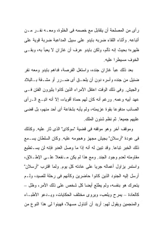 ‫ﺭﺃﻯ ﻤﻥ ﺍﻟﻤﺼﻠﺤﺔ ﺃﻥ ﻴﺘﻘﺎﺒل ﻤﻊ ﺨﺼﻤﻪ ﻓﻰ ﺍﻟﺨﻠﻭﺓ، ﻭﻤﻌـﻪ ﻨﻔـﺭ ﻤـﻥ‬
‫ﺃﺘﺒﺎﻋﻪ. ﻭﺃﺜﻨﺎﺀ ﺍﻟﻠﻘﺎﺀ ﻀﺭﺒﻪ ﺒﺎﻴﺩﻭ ﻋﻠﻰ ﺴﺒﻴل ﺍﻟﻤﺩﺍﻋﺒﺔ ﻀﺭﺒﺔ ﻗﻭﻴﺔ ﻋﻠﻰ‬
‫ﻅﻬﺭﻩ؛ ﺒﺤﻴﺙ ﺇﻨﻪ ﺘﺄﻟﻡ، ﻭﻟﻜﻥ ﺒﺎﻴﺩﻭ ﻋﺭﻑ ﺃﻥ ﻏﺎﺯﺍﻥ ﻻ ﻴﻌﺒﺄ ﺒﻪ، ﻭﺒﻘـﻰ‬
                                             ‫ﺍﻟﺨﻭﻑ ﻤﺴﻴﻁ ‪‬ﺍ ﻋﻠﻴﻪ.‬
                                                    ‫ﺭ‬

‫ﺒﻌﺩ ﺫﻟﻙ ﻋﺒﺄ ﻏﺎﺯﺍﻥ ﺠﻨﺩﻩ، ﻭﺍﺴﺘﻐل ﺍﻟﻔﺭﺼﺔ، ﻓﺩﺍﻫﻡ ﺒﺎﻴﺩﻭ ﻭﻤﻌﻪ ﻨﻔﺭ‬
‫ﻀﺌﻴل ﻤﻥ ﺠﻨﺩﻩ ﻭﺃﺴﺭﻩ ﺩﻭﻥ ﺃﻥ ﻴﻠﺤـﻕ ﺃﻯ ﻀـﺭﺭ ﺃﻭ ﻤﺸـﻘﺔ ﺒـﺎﻟﺒﻼﺩ‬
‫ﻭﺍﻟﺠﻴﺵ. ﻭﻓﻰ ﺫﻟﻙ ﺍﻟﻭﻗﺕ ﺍﻋﺘﻘل ﺍﻷﻤﺭﺍﺀ ﺍﻟﺫﻴﻥ ﻜﺎﻨﻭﺍ ﻴﺜﻴﺭﻭﻥ ﺍﻟﻔﺘﻥ ﻓـﻰ‬
‫ﻋﻬﺩ ﺃﺒﻴﻪ ﻭﻋﻤﻪ. ﻭﺭﻏﻡ ﺃﻨﻪ ﻜﺎﻥ ﻟﻬﻡ ﺤﻤﺎﺓ ﺃﻗﻭﻴﺎﺀ، ﺇﻻ ﺃﻨﻪ ﺍﺘﺒـﻊ ﺍﻟـﺭﺃﻯ‬
‫ﺍﻟﺼﺎﺌﺏ ﻤﺩﻓﻭ ‪‬ﺎ ﺒﻘﻭﺓ ﻋﺯﻴﻤﺘﻪ، ﻭﻟﻡ ﻴﺄﺒﻪ ﺒﺸﻔﺎﻋﺔ ﺃﻯ ﺃﺤﺩ ﻤﻨﻬﻡ، ﺒل ﻗﻀﻰ‬
                                                  ‫ﻋ‬
                                  ‫ﻋﻠﻴﻬﻡ ﺠﻤﻴ ‪‬ﺎ. ﺜﻡ ﻨﻅﻡ ﺸﺌﻭﻥ ﺍﻟﻤﻠﻙ.‬
                                                       ‫ﻌ‬
‫ﻭﻤﻭﻗﻑ ﺁﺨﺭ ﻭﻫﻭ ﻤﻭﻗﻔﻪ ﻓﻰ ﻗﻀﻴﺔ "ﺴﻭﻜﺎﻯ" ﺍﻟﺫﻯ ﺜﺎﺭ ﻋﻠﻴﻪ. ﻭﻜﺫﻟﻙ‬
‫ﻓﻰ ﻋﻭﺩﺓ "ﺃﺭﺴﻼﻥ" ﺒﺠﻴﺵ ﻤﺠﻬﺯ ﻭﻫﺠﻭﻤﻪ ﻋﻠﻴﻪ. ﻭﻜﺎﻥ ﺍﻟﺴﻠﻁﺎﻥ ﻴﺴـﻤﻊ‬
‫ﺫﻟﻙ ﺍﻟﺨﺒﺭ ﺘﺒﺎ ‪‬ﺎ. ﻭﻗﺩ ﺘﺒﻴﻥ ﻟﻪ ﺃﻨﻪ ﺇﺫﺍ ﻤﺎ ﻭﺼل ﺍﻟﻌﺩﻭ ﻓﺈﻨﻪ ﻟﻥ ﻴﺴـﺘﻁﻴﻊ‬
                                                   ‫ﻋ‬
‫ﻤﻘﺎﻭﻤﺘﻪ ﻟﻌﺩﻡ ﻭﺠﻭﺩ ﺍﻟﺠﻨﺩ. ﻭﻤﻊ ﻫﺫﺍ ﻟﻡ ﻴﻜﻥ ﻤـﻨﻔﻌﻼ ﻋﻠـﻰ ﺍﻹﻁـﻼﻕ،‬
             ‫ﹰ‬
‫ﻭﺍﺴﺘﻤﺭ ﻴﺯﺍﻭل ﺃﻋﻤﺎﻟﻪ ﺠﺭ ‪‬ﺎ ﻋﻠﻰ ﻋﺎﺩﺘﻪ ﻜل ﻴﻭﻡ. ﻭﻟﻤﺎ ﺍﻗﺘﺭﺏ "ﺃﺭﺴﻼﻥ"‬
                                      ‫ﻴ‬
‫ﺃﺭﺴل ﺇﻟﻴﻪ ﺍﻟﺠﻨﻭﺩ ﺍﻟﺫﻴﻥ ﻜﺎﻨﻭﺍ ﺤﺎﻀﺭﻴﻥ ﻭﻜﺄﻨﻬﻡ ﻓﻰ ﺭﺤﻠﺔ ﻟﻠﺼﻴﺩ، ﻭﻟـﻡ‬
‫ﻴﺘﺤﺭﻙ ﻫﻭ ﺒﻨﻔﺴﻪ، ﻭﻟﻡ ﻴﻁﻠﻊ ﺃﻴ ‪‬ﺎ ﻜل ﺸﺨﺹ ﻋﻠﻰ ﺫﻟﻙ ﺍﻷﻤﺭ، ﻭﻅل –‬
                            ‫ﻀ‬
‫ﻜﺎﻟﻌﺎﺩﺓ – ﻴﻤﺭﺡ ﻭﻴﻠﻌﺏ، ﻭﻴﺭﻭﻯ ﻤﺨﺘﻠﻑ ﺍﻟﺤﻜﺎﻴﺎﺕ، ﻭﻴـﺩﻋﻭ ﺍﻷﻁﺒـﺎﺀ‬
‫ﻭﺍﻟﻤﻨﺠﻤﻴﻥ ﻭﻴﻘﻭل ﻟﻬﻡ: ﺃﺭﻴﺩ ﺃﻥ ﺃﺘﻨﺎﻭل ﻤﺴﻬ ﹰ، ﻓﻬﻴﺌﻭﺍ ﻟﻰ ﻫﺫﺍ ﺍﻟﻨﻭﻉ ﻤﻥ‬
                        ‫ﻼ‬
 