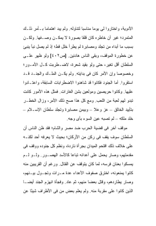 ‫ﺍﻷﺩﻭﻴﺔ، ﻭﺍﺨﺘﺎﺭﻭﺍ ﻟﻰ ﻴﻭ ‪‬ﺎ ﻤﻨﺎﺴ ‪‬ﺎ ﻟﺘﻨﺎﻭﻟﻪ. ﻭﻟﻡ ﻴﺒﺩ ﺍﻫﺘﻤﺎ ‪‬ﺎ ﺒـﺄﻤﺭ ﺫﻟـﻙ‬
            ‫ﻤ‬                         ‫ﺒ‬       ‫ﻤ‬
‫ﺍﻟﻤﺘﻤﺭﺩ؛ ﻏﻴﺭ ﺃﻥ ﺨﺎﻁﺭﻩ ﻜﺎﻥ ﻗﻠ ﹰﺎ ﺒﺼﻭﺭﺓ ﻻ ﻴﻤﻜـﻥ ﻭﺼـﻔﻬﺎ. ﻭﻟﻜـﻥ‬
                             ‫ﻘ‬
‫ﺒﺴﺒﺏ ﻤﺎ ﺃﺒﺩﺍﻩ ﻤﻥ ﺘﺠﻠﺩ ﻭﻤﺼﺎﺒﺭﺓ ﻟﻡ ﻴﻁﺭﺃ ﺨﻠل ﻗﻁ؛ ﺇﺫ ﻟﻡ ﻴﺼل ﻨﺒﺄ ﻴﻨﺒﺊ‬
‫ﻋﻥ ﺨﻁﻭﺭﺓ ﺍﻟﻤﻭﻗﻑ، ﻭﺒﻘﻰ ﺍﻟﻨﺎﺱ ﻫﺎﺩﺌﻴﻥ. ]ﺹ٢٠٤[ ﻭﻟﻭ ﻅﻬﺭ ﻋﻠـﻰ‬
‫ﺍﻟﺴﻠﻁﺎﻥ ﺃﻗل ﺘﻐﻴﺭ، ﺤﺘﻰ ﻭﻟﻭ ﺒﻘﻴﺩ ﺸﻌﺭﺓ، ﻻﻀـﻁﺭﺒﺕ ﻜـل ﺍﻷﻤـﻭﺭ؛‬
‫ﻭﺨﺼﻭ ‪‬ﺎ ﻭﺇﻥ ﺍﻷﻤﺭ ﻜﺎﻥ ﻓﻰ ﺒﺩﺍﻴﺘﻪ. ﻭﻟﻡ ﻴﻜـﻥ ﺍﻟﻤﻠـﻙ ﻭﺍﻟﺠﻨـﺩ ﻗـﺩ‬
                                                     ‫ﺼ‬
‫ﺍﺴﺘﻘﺭﻭﺍ. ﺃﻤﺎ ﺍﻟﺠﻨﻭﺩ ﻓﻜﺎﻨﻭﺍ ﻗﺩ ﺸﺎﻫﺩﻭﺍ ﺍﻻﻀﻁﺭﺍﺒﺎﺕ ﺍﻟﺴﺎﺒﻘﺔ، ﻭﺍﻋﺘـﺎﺩﻭﺍ‬
‫ﻋﻠﻴﻬﺎ. ﻭﻜﺎﻨﻭﺍ ﺤﺭﻴﺼﻴﻥ ﻭﻤﻭﻟﻌﻴﻥ ﺒﺸﻥ ﺍﻟﻐﺎﺭﺍﺕ. ﻓﻤﺜل ﻫﺫﻩ ﺍﻷﻤﻭﺭ ﻜﺎﻨﺕ‬
‫ﺘﺒﺩﻭ ﻟﻬﻡ ﻟﻌﺒﺔ ﻤﻥ ﺍﻟﻠﻌﺏ. ﻭﻤﻊ ﻜل ﻫﺫﺍ ﺼﺢ ﺫﻟﻙ ﺍﻷﻤﺭ، ﻭﺯﺍل ﺍﻟﺨﻁـﺭ‬
‫ﺒﺘﺄﻴﻴﺩ ﺍﻟﺨﺎﻟﻕ – ﻋﺯ ﻭﻋﻼ – ﻭﺒﻴﻤﻥ ﻤﺼﺎﺒﺭﺓ ﻭﺘﺠﻠﺩ ﺴﻠﻁﺎﻥ ﺍﻹﺴـﻼﻡ –‬
                           ‫ﺨﻠﺩ ﻤﻠﻜﻪ – ﻟﻡ ﺘﺼﺒﻪ ﻋﻴﻥ ﺍﻟﺴﻭﺀ ﺒﺄﻯ ﻭﺠﻪ.‬
‫ﻤﻭﻗﻑ ﺁﺨﺭ ﻓﻰ ﻗﻀﻴﺔ ﺍﻟﺤﺭﺏ ﻀﺩ ﻤﺼﺭ ﻭﺍﻟﺸﺎﻡ؛ ﻓﻘﺩ ﻅﻥ ﺍﻟﻨﺎﺱ ﺃﻥ‬
‫ﺍﻟﺴﻠﻁﺎﻥ ﺴﻭﻑ ﻴﻘﻑ ﻓﻰ ﺭﻜﻥ ﻤﻥ ﺍﻷﺭﻜﺎﻥ؛ ﺒﺤﻴﺙ ﻻ ﻴﻌﺭﻓﻪ ﺃﺤﺩ ﻟﻜﻨـﻪ‬
‫ﻋﻠﻰ ﺨﻼﻑ ﺫﻟﻙ ﺍﻗﺘﺤﻡ ﺍﻟﻤﻴﺩﺍﻥ ﺒﺠﺭﺃﺓ ﻨﺎﺭﺩﺓ، ﻭﻨﻅﻡ ﻜل ﺠﻨﻭﺩﻩ ﻭﻭﻗﻑ ﻓﻰ‬
‫ﻤﻘﺩﻤﺘﻬﻡ، ﻭﺼﺎﺭ ﻴﺤﻤل ﻋﻠﻰ ﺃﻋﺩﺍﺌﻪ ﺘﺒﺎ ‪‬ﺎ ﻜﺎﻷﺴﺩ ﺍﻟﻬﺼـﻭﺭ. ﻭﻟـﻭ ﻟـﻡ‬
                         ‫ﻋ‬
‫ﻴﻤﺴﻜﻭﺍ ﺒﻌﻨﺎﻥ ﻓﺭﺴﻪ، ﻟﻤﺎ ﻜﺎﻥ ﻴﺘﻭﻗﻑ ﻋﻥ ﺍﻟﻘﺘﺎل. ﻭﺭﻏﻡ ﺃﻥ ﺍﻟﻘﺭﻴﺒﻴﻥ ﻤﻨﻪ‬
‫ﻜﺎﻨﻭﺍ ﻴﻤﻨﻌﻭﻨﻪ، ﺍﺨﺘﺭﻕ ﺼﻔﻭﻑ ﺍﻷﻋﺩﺍﺀ ﻋﺩﺓ ﻤـﺭﺍﺕ ﻭﺘﺠـﻭل ﺒﻴـﻨﻬﻡ،‬
‫ﻭﺼﺎﺭ ﻴﻁﺎﺭﺩﻫﻡ، ﻭﻗﺘل ﺒﻌ ‪‬ﺎ ﻤﻨﻬﻡ، ﺜﻡ ﻋﺎﺩ. ﻭﻓﺠﺄﺓ ﺍﻨﻬﺯﻡ ﺍﻟﺠﻨﺩ ﺃﻴ ‪‬ـﺎ‬
  ‫ﻀ‬                                     ‫ﻀ‬
‫ﺍﻟﺫﻴﻥ ﻜﺎﻨﻭﺍ ﻋﻠﻰ ﻤﻘﺭﺒﺔ ﻤﻨﻪ. ﻭﻟﻡ ﻴﻌﻠﻡ ﺒﻌﺽ ﻤﻥ ﻓﻰ ﺍﻷﻁﺭﺍﻑ ﺸﻴ ًﺎ ﻋﻥ‬
    ‫ﺌ‬
 