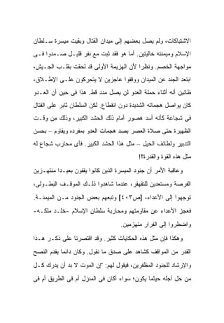 ‫ﺍﻻﺸﺘﺒﺎﻜﺎﺕ، ﻭﻟﻡ ﻴﺼل ﺒﻌﻀﻬﻡ ﺇﻟﻰ ﻤﻴﺩﺍﻥ ﺍﻟﻘﺘﺎل ﻭﺒﻘﻴﺕ ﻤﻴﺴﺭﺓ ﺴـﻠﻁﺎﻥ‬
‫ﺍﻹﺴﻼﻡ ﻭﻤﻴﻤﻨﺘﻪ ﺨﺎﻟﻴﺘﻴﻥ. ﺃﻤﺎ ﻫﻭ ﻓﻘﺩ ﺜﺒﺕ ﻤﻊ ﻨﻔﺭ ﻗﻠﻴـل ﺼـﻤﺩﻭﺍ ﻓـﻰ‬
‫ﻤﻭﺍﺠﻬﺔ ﺍﻟﺨﺼﻡ. ﻭﻨﻅ ‪‬ﺍ ﻷﻥ ﺍﻟﻬﺯﻴﻤﺔ ﺍﻷﻭﻟﻰ ﻗﺩ ﻟﺤﻘﺕ ﺒﻘﻠـﺏ ﺍﻟﺠـﻴﺵ،‬
                                        ‫ﺭ‬
‫ﺍﺒﺘﻌﺩ ﺍﻟﺠﻨﺩ ﻋﻥ ﺍﻟﻤﻴﺩﺍﻥ ﻭﻭﻗﻔﻭﺍ ﻋﺎﺠﺯﻴﻥ ﻻ ﻴﺘﺤﺭﻜﻭﻥ ﻋﻠـﻰ ﺍﻹﻁـﻼﻕ،‬
‫ﻅﺎﻨﻴﻥ ﺃﻨﻪ ﺃﺜﻨﺎﺀ ﺤﻤﻠﺔ ﺍﻟﻌﺩﻭ ﻟﻥ ﻴﺼل ﻤﺩﺩ ﻗﻁ. ﻫﺫﺍ ﻓﻰ ﺤﻴﻥ ﺃﻥ ﺍﻟﻌـﺩﻭ‬
‫ﻜﺎﻥ ﻴﻭﺍﺼل ﻫﺠﻤﺎﺘﻪ ﺍﻟﺸﺩﻴﺩﺓ ﺩﻭﻥ ﺍﻨﻘﻁﺎﻉ. ﻟﻜﻥ ﺍﻟﺴﻠﻁﺎﻥ ﺜﺎﺒﺭ ﻋﻠﻰ ﺍﻟﻘﺘﺎل‬
‫ﻓﻰ ﺸﺠﺎﻋﺔ ﻜﺄﻨﻪ ﺃﺴﺩ ﻫﺼﻭﺭ ﺃﻤﺎﻡ ﺫﻟﻙ ﺍﻟﺤﺸﺩ ﺍﻟﻜﺒﻴﺭ، ﻭﺫﻟﻙ ﻤﻥ ﻭﻗـﺕ‬
‫ﺍﻟﻅﻬﻴﺭﺓ ﺤﺘﻰ ﺼﻼﺓ ﺍﻟﻌﺼﺭ ﻴﺼﺩ ﻫﺠﻤﺎﺕ ﺍﻟﻌﺩﻭ ﺒﻤﻔﺭﺩﻩ ﻭﻴﻘﺎﻭﻡ – ﺒﺤﺴﻥ‬
‫ﺍﻟﺘﺩﺒﻴﺭ ﻭﻟﻁﺎﺌﻑ ﺍﻟﺤﻴل – ﻤﺜل ﻫﺫﺍ ﺍﻟﺤﺸﺩ ﺍﻟﻜﺒﻴﺭ. ﻓﺄﻯ ﻤﺤﺎﺭﺏ ﺸﺠﺎﻉ ﻟﻪ‬
                                           ‫ﻤﺜل ﻫﺫﻩ ﺍﻟﻘﻭﺓ ﻭﺍﻟﻘﺩﺭﺓ؟!‬
‫ﻭﻋﺎﻗﺒﺔ ﺍﻷﻤﺭ ﺃﻥ ﺠﻨﻭﺩ ﺍﻟﻤﻴﺴﺭﺓ ﺍﻟﺫﻴﻥ ﻜﺎﻨﻭﺍ ﻴﻘﻔﻭﻥ ﺒﻌﻴـ ‪‬ﺍ ﻤﻨﺘﻬـﺯﻴﻥ‬
          ‫ﺩ‬
‫ﺍﻟﻔﺭﺼﺔ ﻭﻤﺴﺘﻌﺩﻴﻥ ﻟﻠﺘﻘﻬﻘﺭ، ﻋﻨﺩﻤﺎ ﺸﺎﻫﺩﻭﺍ ﺫﻟـﻙ ﺍﻟﻤﻭﻗـﻑ ﺍﻟﺒﻁـﻭﻟﻰ،‬
‫ﺘﻭﺠﻬﻭﺍ ﺇﻟﻰ ﺍﻷﻋﺩﺍﺀ، ]ﺹ٣٠٤[ ﻭﺘﺒﻌﻬﻡ ﺒﻌﺽ ﺍﻟﺠﻨﻭﺩ ﻤـﻥ ﺍﻟﻤﻴﻤﻨـﺔ.‬
‫ﻓﻌﺠﺯ ﺍﻷﻋﺩﺍﺀ ﻋﻥ ﻤﻘﺎﻭﻤﺘﻬﻡ ﻭﻤﺤﺎﺭﺒﺔ ﺴﻠﻁﺎﻥ ﺍﻹﺴﻼﻡ -ﺨﻠـﺩ ﻤﻠﻜـﻪ-‬
                                    ‫ﻭﺍﻀﻁﺭﻭﺍ ﺇﻟﻰ ﺍﻟﻔﺭﺍﺭ ﻤﻨﻬﺯﻤﻴﻥ.‬

‫ﻭﻫﻜﺫﺍ ﻓﺈﻥ ﻤﺜل ﻫﺫﻩ ﺍﻟﺤﻜﺎﻴﺎﺕ ﻜﺜﻴﺭ. ﻭﻗﺩ ﺍﻗﺘﺼﺭﻨﺎ ﻋﻠﻰ ﺫﻜـﺭ ﻫـﺫﺍ‬
‫ﺍﻟﻘﺩﺭ ﻤﻥ ﺍﻟﻤﻭﺍﻗﻑ ﻜﺸﺎﻫﺩ ﻋﻠﻰ ﺼﺩﻕ ﻤﺎ ﻨﻘﻭل. ﻭﻜﺎﻥ ﺩﺍﺌ ‪‬ﺎ ﻴﻘﺩﻡ ﺍﻟﻨﺼﺢ‬
            ‫ﻤ‬
‫ﻭﺍﻹﺭﺸﺎﺩ ﻟﻠﺠﻨﻭﺩ ﺍﻟﻤﻅﻔﺭﻴﻥ، ﻓﻴﻘﻭل ﻟﻬﻡ: "ﺇﻥ ﺍﻟﻤﻭﺕ ﻻ ﺒﺩ ﺃﻥ ﻴﺩﺭﻙ ﻜـل‬
‫ﻤﻥ ﺤل ﺃﺠﻠﻪ ﺤﻴﺜﻤﺎ ﻴﻜﻭﻥ؛ ﺴﻭﺍﺀ ﺃﻜﺎﻥ ﻓﻰ ﺍﻟﻤﻨﺯل ﺃﻡ ﻓﻰ ﺍﻟﻁﺭﻴﻕ ﺃﻡ ﻓﻰ‬
 