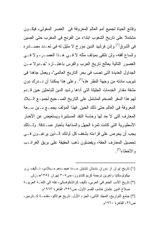 ‫ﻭﻗﺎﺌﻊ ﺍﻟﺤﻴﺎﺓ ﻟﺠﻤﻴﻊ ﺃﻤﻡ ﺍﻟﻌﺎﻟﻡ ﺍﻟﻤﻌﺭﻭﻓﺔ ﻓﻰ ﺍﻟﻌﺼﺭ ﺍﻟﻤﻐﻭﻟﻰ، ﻓﻴﻜـﻭﻥ‬
‫ﻤﺸﺘﻤﻼ ﻋﻠﻰ ﺘﺎﺭﻴﺦ ﺍﻟﺸﻌﻭﺏ ﺍﺒﺘﺩﺍﺀ ﻤﻥ ﺍﻟﻔﺭﻨﺞ ﻓﻰ ﺍﻟﻤﻐﺭﺏ ﺤﺘﻰ ﺍﻟﺼﻴﻥ‬
                                                      ‫ﹰ‬
‫ﻓﻰ ﺍﻟﺸﺭﻕ)١(.ﻭﺇﺫﻥ ﻓﺭﺸﻴﺩ ﺍﻟﺩﻴﻥ ﻤﺅﺭﺥ ﻻ ﻤﺜﻴل ﻟﻪ ﻓﻰ ﺘﻌـﺩﺩ ﻤﺼـﺎﺩﺭﻩ‬
‫ﻭﺍﺘﺴﺎﻉ ﺃﻓﻘﻪ، ﻭﻟﻥ ﻨﻠﺘﻘﻰ ﺒﻤﺅﻟﻑ ﻤﺜﻠﻪ ﻻ ﻓـﻰ ﻫـﺫﺍ ﺍﻟﻌﺼـﺭ، ﻭﻻ ﻓـﻰ‬
‫ﺍﻟﻌﺼﻭﺭ ﺍﻟﺘﺎﻟﻴﺔ ﻴﻌﺎﻟﺞ ﺘﺎﺭﻴﺦ ﺍﻟﻌﺭﺏ ﻭﺍﻟﻔﺭﺱ ﺒﺎﻋﺘﺒـﺎﺭﻩ "ﺠـﺩﻭﻻ ﻤـﻥ‬
    ‫ﹰ‬
‫ﺍﻟﺠﺩﺍﻭل ﺍﻟﻌﺩﻴﺩﺓ ﺍﻟﺘﻰ ﺘﺼﺏ ﻓﻰ ﺒﺤﺭ ﺍﻟﺘﺎﺭﻴﺦ ﺍﻟﻌﺎﻟﻤﻰ"، ﻭﻴﻌﻤل ﺠﺎﻫ ‪‬ﺍ ﻓﻰ‬
    ‫ﺩ‬
‫ﺘﺒﻭﻴﺏ ﻤﺎﺩﺘﻪ ﻤﻥ ﻭﺠﻬﺔ ﺍﻟﻨﻅﺭ ﻫﺫﻩ)٢(. ﻭﻋﻠﻰ ﻫﺫﺍ ﻴﻤﻜﻨﻨﺎ ﺃﻥ ﻨـﺩﺭﻙ ﺩﻭﻥ‬
‫ﻤﺸﻘﺔ ﻤﻘﺩﺍﺭ ﺍﻟﺨﺩﻤﺎﺕ ﺍﻟﺠﻠﻴﻠﺔ ﺍﻟﺘﻰ ﺃﺩﺍﻫﺎ ﺭﺸﻴﺩ ﺍﻟﺩﻴﻥ ﻟﻠﺒﺎﺤﺜﻴﻥ ﺤﻴﻥ ﻗـﺩﻡ‬
‫ﻟﻬﻡ ﻫﺫﺍ ﺍﻟﺴﻔﺭ ﺍﻟﻀﺨﻡ ﺍﻟﻤﺸﺘﻤل ﻋﻠﻰ ﺍﻟﺘﺎﺭﻴﺦ ﺍﻟﺼـﺤﻴﺢ ﻟﺠﻤﻴـﻊ ﺍﻟـﺒﻼﺩ‬
‫ﺍﻟﻤﻌﺭﻭﻓﺔ ﻓﻰ ﺍﻟﻌﺎﻟﻡ ﺤﺘﻰ ﺫﻟﻙ ﺍﻟﺤﻴﻥ. ﻓﻬﺫﺍ ﺍﻟﻤﺅﻟﻑ ﻴﺠﻤـﻊ ﺒـﻴﻥ ﺴـﻌﺔ‬
‫ﺍﻟﻤﻌﺎﺭﻑ ﺍﻟﺘﻰ ﻻ ﺤﺩ ﻟﻬﺎ ﻭﺤﺎﺴﺔ ﺍﻟﻨﻘﺩ ﺍﻟﻤﺴﺘﻨﻴﺭﺓ ﻭﻴﺴﺘﻌﻴﺽ ﻋﻥ ﺍﻷﺨﺒﺎﺭ‬
‫ﺍﻷﺴﻁﻭﺭﻴﺔ ﺍﻟﺘﻰ ﻜﺎﻨﺕ ﺜﻤﺭﺓ ﺍﻟﺠﻬل ﻭﺍﻟﺴﺫﺍﺠﺔ ﺒﺄﺨﺒﺎﺭ ﺼـﺎﺩﻗﺔ. ﻭﻟـﺫﻟﻙ‬
‫ﻴﺠﺏ ﺃﻥ ﻴﺤﺭﺹ ﻋﻠﻰ ﻗﺭﺍﺀﺘﻪ ﺒﺸﻐﻑ ﻜل ﺃﻭﻟﺌﻙ ﺍﻟـﺫﻴﻥ ﻴﺭﻏﺒـﻭﻥ ﻓـﻰ‬
‫ﺘﺤﺼﻴل ﺍﻟﻤﻌﺎﺭﻑ ﺍﻟﺤﻘﺔ، ﻭﻴﻔﻀﻠﻭﻥ ﺫﻫﺏ ﺍﻟﺤﻘﻴﻘﺔ ﻋﻠﻰ ﺒﺭﻴﻕ ﺍﻟﻐﺭﺍﺌـﺏ‬
                                                             ‫ﻭﺍﻷﺨﻁﺎﺀ)٣(.‬


‫)١( ﺘﺎﺭﻴﺦ ﺇﻴﺭﺍﻥ ﺍﺯ ﺩﻭﺭﺍﻥ ﺒﺎﺴﺘﺎﻥ ﺘﺎﺒﺎﻴﺎﻥ ﺴـﺩﺓ ﻫﻴﺠـﺩﻫﻡ ﻤـﻴﻼﺩﻯ، ﺘـﺄﻟﻴﻑ ﻥ.ﻭ‬
   ‫ﺒﻴﻜﻭﻟﻭﺴﻜﺎﻴﺎ ﻭﺁﺨﺭﻴﻥ ﺘﺭﺠﻤﺔ ﻜﺭﻴﻡ ﻜﺸﺎﻭﺭﺯ، ﺹ٥٠٣ ﺘﻬﺭﺍﻥ ٤٥٣١ﻫـﺯﺵ.‬
‫)٢( ﺘﺎﺭﻴﺦ ﺍﻷﺩﺏ ﺍﻟﺠﻐﺭﺍﻓﻰ ﺍﻟﻌﺭﺒﻰ، ﺘﺄﻟﻴﻑ ﻜﺭﺍﺘﺸﻜﻭﻓﺴﻜﻰ، ﻨﻘﻠﻪ ﺇﻟﻰ ﺍﻟﻠﻐـﺔ ﺍﻟﻌﺭﺒﻴـﺔ‬
           ‫ﺼﻼﺡ ﺍﻟﺩﻴﻥ ﻋﺜﻤﺎﻥ ﻫﺎﺸﻡ، ﺍﻟﻘﺴﻡ ﺍﻷﻭل، ﺹ٦٩٣، ﺍﻟﻘﺎﻫﺭﺓ ٣٦٩١ﻡ.‬
‫)٣( ﺠﺎﻤﻊ ﺍﻟﺘﻭﺍﺭﻴﺦ، ﺍﻟﻤﺠﻠﺩ ﺍﻟﺜﺎﻨﻰ، ﺍﻟﺠﺯﺀ ﺍﻷﻭل: ﺘﺎﺭﻴﺦ ﻫﻭﻻﻜﻭ، ﻤﻘﺩﻤـﺔ ﻜـﺎﺘﺭﻤﻴﺭ،‬
                                                    ‫ﺹ٦٩، ﺍﻟﻘﺎﻫﺭﺓ ٠٦٩١ﻡ.‬
 