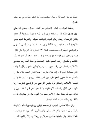 ‫ﻋﻠﻴﻜﻡ ﺨﻭﺽ ﺍﻟﻤﻌﺭﻜﺔ ﻭﺍﻟﻘﺘﺎل ﻤﻀﻁﺭﻴﻥ. ﺃﻤﺎ ﺍﻟﻌﺩﻭ ﻓﻴﻜﻭﻥ ﻓﻰ ﻤﻭﻗـﻑ‬
                                                           ‫ﺃﻓﻀل.‬

‫ﻭﺼﻔﻭﺓ ﺍﻟﻘﻭل ﺃﻥ ﺍﻟﻌﺎﻤل ﺍﻷﺴﺎﺴﻰ ﻫﻭ ﺘﻨﻅﻴﻡ ﺍﻟﺠﻴﺵ، ﻭﻋﺩﻡ ﺍﻟﺴـﻤﺎﺡ‬
‫ﻷﻯ ﺠﻨﺩﻯ ﺒﺎﻟﺘﺤﺭﻙ ﻤﻥ ﻤﻜﺎﻨﻪ ﺩﻭﻥ ﺇﺫﻥ؛ ﻷﻨﻪ ﻗﺩ ﺜﺒﺕ ﺒﺎﻟﺘﺠﺭﺒﺔ ﺃﻥ ﺍﻟﻌﺩﻭ‬
‫ﻴﻨﺘﻬﺯ ﺍﻟﻔﺭﺼﺔ، ﻭﻴﺄﺨﺫ ﺯﻤﺎﻡ ﺍﻟﻤﺒﺎﺩﺭﺓ ﻓﻴﺘﻐﻠﺏ ﻋﻠﻴﻜﻡ. ﻭﺍﻟﺸﺭﻁ ﺍﻟﻤﻬﻡ ﻫـﻭ‬
‫ﺃﻻ ﻴﺩﻉ ﺍﻟﻘﺎﺌﺩ ﺃﺤ ‪‬ﺍ ﺒﺼﻭﺭﺓ ﻗﺎﻁﻌﺔ ﻴﺴﻴﺭ ﺤﺴـﺏ ﻫـﻭﺍﻩ ﺇﻟـﻰ ﺍﻟﻘـﺭﻯ‬
                                         ‫ﺩ‬
‫ﻭﺍﻟﻤﻭﺍﻀﻊ ﺍﻟﻌﺎﻤﺭﺓ، ﻭﻴﺴﻠﺏ ﻤﻨﻬﺎ ﺸﻴ ًﺎ؛ ﻷﻥ ﺍﻟﺠﻨﻭﺩ ﺇﺫﺍ ﺘﻌﻭﺩﻭﺍ ﻋﻠﻰ ﺫﻟﻙ؛‬
                                ‫ﺌ‬
‫ﻓﺈﻨﻪ ﻻ ﻴﻤﻜﻥ ﻤﻨﻊ ﺃﻓﺭﺍﺩ ﺍﻟﺠﻴﻭﺵ ﺍﻟﺠﺭﺍﺭﺓ ﻤﻥ ﺘﻠﻙ ﺍﻟﻤﺤﺎﻭﻟـﺔ، ﻭﻴﺘﻌـﺫﺭ‬
‫ﺍﻟﺘﻨﻅﻴﻡ ﻭﺍﻟﺘﻨﺴﻴﻕ. ﻭﻟﻬﺫﺍ ﺍﻟﺴﺒﺏ ﻴﺸﻐل ﺍﻟﺠﻨـﻭﺩ ﻭﻗـﺕ ﺍﻟﺤـﺭﺏ ﺒﺠﻤـﻊ‬
‫ﺍﻷﺴﻼﺏ ﻭﺍﻟﻐﻨﺎﺌﻡ ﻓﻰ ﻭﻗﺕ ﻏﻴﺭ ﻤﻨﺎﺴﺏ ﻭﻻ ﻴﻤﻜﻥ ﻤﻨﻌﻬﻡ. ﻭﻜل ﺍﻟﺴﻴﺌﺎﺕ‬
‫ﺍﻟﺘﻰ ﺃﺼﺎﺒﺕ ﺍﻟﺠﻴﻭﺵ، ﺇﻨﻤﺎ ﻜﺎﻥ ﺃﻜﺜﺭﻫﺎ ﺭﺍﺠ ‪‬ﺎ ﺇﻟـﻰ ﺍﻻﺴـﺘﻴﻼﺀ ﻋﻠـﻰ‬
                    ‫ﻌ‬
‫ﺍﻟﻐﻨﺎﺌﻡ ﻋﻨﺩﻤﺎ ﺘﻨﺘﻬﻰ ﺍﻟﻤﻌﺭﻜﺔ. ﻭﺇﺫﻥ ﻓﻌﻠﻰ ﺍﻟﻘﺎﺌﺩ ﺃﻥ ﻴﻌﺭﻑ ﺠﻴـ ‪‬ﺍ ﺃﻴـﻥ‬
      ‫ﺩ‬
‫ﺘﺫﻫﺏ ﺍﻷﺴﻼﺏ ﻭﺍﻟﻐﻨﺎﺌﻡ. ﻭﻻ ﻴﻨﺒﻐﻰ ﺍﻟﺘﺭﺍﺠﻊ ﻋﻥ ﺘﻭﻗﻴـﻊ ﺍﻟﻌﻘﻭﺒـﺔ ﻭﻻ‬
‫ﺍﻟﺘﺭﺩﺩ ﻋﻥ ﺍﻟﻘﺘل ﻭﺍﻟﺴﻔﻙ؛ ﻷﻥ ﺍﻟﻘﻭﺍﺩ ﺇﺫﺍ ﺍﻤﺘﻨﻌﻭﺍ ﻋﻥ ﻗﺘل ﺸﺨﺼـﻴﻥ ﺃﻭ‬
‫ﺜﻼﺜﺔ، ﻓﺴﻭﻑ ﻴﻬﻠﻙ ﻋﺸﺭﺓ ﺁﻻﻑ ﻭﻋﺸﺭﻭﻥ ﺃﻟﻑ ﺭﺠل ﻓﻰ ﻤﻘﺎﺒـل ﻫـﺫﻩ‬
                                 ‫ﺍﻟﻘﻠﺔ ﻭﻴﺘﺒﻊ ﺫﻟﻙ ﻀﻴﺎﻉ ﺍﻟﻤﻠﻙ ﺃﻴ ‪‬ﺎ.‬
                                   ‫ﻀ‬

‫ﻭﻓﻰ ﺤﺎﻟﺔ ﻤﻐﺎﺩﺭﺓ ﺍﻟﺠﻨﻭﺩ ﻗﻭﺍﻋﺩﻫﻡ، ﻴﻨﺒﻐﻰ ﺃﻥ ﻴﺘﻭﺠﻬﻭﺍ ﺩﺍﺌ ‪‬ـﺎ ﺒﻨﻴـﺔ‬
        ‫ﻤ‬
‫ﻁﻴﺒﺔ، ﻭﺃﻥ ﻴﺸﺘﻐﻠﻭﺍ ﺒﺫﻜﺭ ﺍﷲ ﺘﻌﺎﻟﻰ، ﻭﺃﻥ ﻴﻁﻬﺭﻭﺍ ﺃﻨﻔﺴﻬﻡ، ﻓﻼ ﻴﺭﺘﻜﺒـﻭﺍ‬
‫ﺃﻓﻌﺎﻻ ﺴﻴﺌﺔ، ﻭﺃﻥ ﻴﻜﻭﻨﻭﺍ ﻤﺤﺒﻴﻥ ﻟﻤﻭﻁﻨﻴﻬﻡ ﻭﻭﻁﻨﻬﻡ، ﻭﺃﻻ ﻴﻅﻠﻤﻭﺍ ﺃﺤـ ‪‬ﺍ‬
 ‫ﺩ‬                                                        ‫ﹰ‬
 