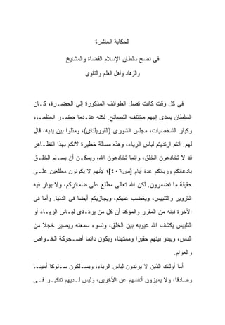 ‫ﺍﻟﺤﻜﺎﻴﺔ ﺍﻟﻌﺎﺸﺭﺓ‬

             ‫ﻓﻰ ﻨﺼﺢ ﺴﻠﻁﺎﻥ ﺍﻹﺴﻼﻡ ﺍﻟﻘﻀﺎﺓ ﻭﺍﻟﻤﺸﺎﻴﺦ‬

                     ‫ﻭﺍﻟﺰﻫﺎﺩ ﻭﺃﻫﻞ ﺍﻟﻌﻠﻢ ﻭﺍﻟﺘﻘﻮﻯ‬



‫ﻓﻰ ﻜل ﻭﻗﺕ ﻜﺎﻨﺕ ﺘﺼل ﺍﻟﻁﻭﺍﺌﻑ ﺍﻟﻤﺫﻜﻭﺭﺓ ﺇﻟﻰ ﺍﻟﺤﻀـﺭﺓ، ﻜـﺎﻥ‬
‫ﺍﻟﺴﻠﻁﺎﻥ ﻴﺴﺩﻯ ﺇﻟﻴﻬﻡ ﻤﺨﺘﻠﻑ ﺍﻟﻨﺼﺎﺌﺢ. ﻟﻜﻨﻪ ﻋﻨـﺩﻤﺎ ﺤﻀـﺭ ﺍﻟﻌﻅﻤـﺎﺀ‬
‫ﻭﻜﺒﺎﺭ ﺍﻟﺸﺨﺼﻴﺎﺕ، ﻤﺠﻠﺱ ﺍﻟﺸﻭﺭﻯ )ﺍﻟﻘﻭﺭﻴﻠﺘﺎﻯ(، ﻭﻤﺜﻠﻭﺍ ﺒﻴﻥ ﻴﺩﻴﻪ، ﻗﺎل‬
‫ﻟﻬﻡ: ﺃﻨﺘﻡ ﺍﺭﺘﺩﻴﺘﻡ ﻟﺒﺎﺱ ﺍﻟﺭﻴﺎﺀ، ﻭﻫﺫﻩ ﻤﺴﺄﻟﺔ ﺨﻁﻴﺭﺓ ﻷﻨﻜﻡ ﺒﻬﺫﺍ ﺍﻟﺘﻅـﺎﻫﺭ‬
‫ﻗﺩ ﻻ ﺘﺨﺎﺩﻋﻭﻥ ﺍﻟﺨﻠﻕ، ﻭﺇﻨﻤﺎ ﺘﺨﺎﺩﻋﻭﻥ ﺍﷲ، ﻭﻴﻤﻜـﻥ ﺃﻥ ﻴﺴـﻠﻡ ﺍﻟﺨﻠـﻕ‬
‫ﺒﺎﺩﻋﺎﺌﻜﻡ ﻭﺭﻴﺎﺌﻜﻡ ﻋﺩﺓ ﺃﻴﺎﻡ ]ﺹ٦٠٤[؛ ﻷﻨﻬﻡ ﻻ ﻴﻜﻭﻨﻭﻥ ﻤﻁﻠﻌﻴﻥ ﻋﻠـﻰ‬
‫ﺤﻘﻴﻘﺔ ﻤﺎ ﺘﻀﻤﺭﻭﻥ. ﻟﻜﻥ ﺍﷲ ﺘﻌﺎﻟﻰ ﻤﻁﻠﻊ ﻋﻠﻰ ﻀﻤﺎﺌﺭﻜﻡ، ﻭﻻ ﻴﺅﺜﺭ ﻓﻴﻪ‬
‫ﺍﻟﺘﺯﻭﻴﺭ ﻭﺍﻟﺘﻠﺒﻴﺱ، ﻭﻴﻐﻀﺏ ﻋﻠﻴﻜﻡ، ﻭﻴﺠﺎﺯﻴﻜﻡ ﺃﻴ ‪‬ﺎ ﻓﻰ ﺍﻟﺩﻨﻴﺎ. ﻭﺃﻤﺎ ﻓﻰ‬
                    ‫ﻀ‬
‫ﺍﻵﺨﺭﺓ ﻓﺈﻨﻪ ﻤﻥ ﺍﻟﻤﻘﺭﺭ ﻭﺍﻟﻤﺅﻜﺩ ﺃﻥ ﻜل ﻤﻥ ﻴﺭﺘـﺩﻯ ﻟﺒـﺎﺱ ﺍﻟﺭﻴـﺎﺀ ﺃﻭ‬
‫ﺍﻟﺘﻠﺒﻴﺱ ﻴﻜﺸﻑ ﺍﷲ ﻋﻴﻭﺒﻪ ﺒﻴﻥ ﺍﻟﺨﻠﻕ، ﻭﺘﺴﻭﺀ ﺴﻤﻌﺘﻪ ﻭﻴﺼﻴﺭ ﺨﺠﻼ ﻤﻥ‬
   ‫ﹰ‬
‫ﺍﻟﻨﺎﺱ، ﻭﻴﺒﺩﻭ ﺒﻴﻨﻬﻡ ﺤﻘﻴ ‪‬ﺍ ﻭﻤﻤﺘﻬﻨﺎ، ﻭﻴﻜﻭﻥ ﺩﺍﺌ ‪‬ﺎ ﺃﻀـﺤﻭﻜﺔ ﺍﻟﺨـﻭﺍﺹ‬
                 ‫ﻤ‬                     ‫ﺭ‬
                                                          ‫ﻭﺍﻟﻌﻭﺍﻡ.‬

‫ﺃﻤﺎ ﺃﻭﻟﺌﻙ ﺍﻟﺫﻴﻥ ﻻ ﻴﺭﺘﺩﻭﻥ ﻟﺒﺎﺱ ﺍﻟﺭﻴﺎﺀ، ﻭﻴﺴـﻠﻜﻭﻥ ﺴـﻠﻭ ﹰﺎ ﺃﻤﻴﻨـﺎ‬
        ‫ﻜ‬
‫ﻭﺼﺎﺩ ﹰﺎ، ﻭﻻ ﻴﻤﻴﺯﻭﻥ ﺃﻨﻔﺴﻬﻡ ﻋﻥ ﺍﻵﺨﺭﻴﻥ، ﻭﻟﻴﺱ ﻟـﺩﻴﻬﻡ ﺘﻔﻜﻴـﺭ ﻓـﻰ‬
                                                     ‫ﻗ‬
 