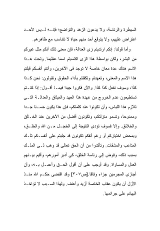 ‫ﺍﻟﺴﻴﻁﺭﺓ ﻭﺍﻟﺭﺌﺎﺴﺔ، ﻭﻻ ﻴﺩﻋﻭﻥ ﺍﻟﺯﻫﺩ ﻭﺍﻟﺘﻭﺍﻀﻊ؛ ﻓﺈﻨـﻪ ﻟـﻴﺱ ﻷﺤـﺩ‬
     ‫ﺍﻋﺘﺭﺍﺽ ﻋﻠﻴﻬﻡ، ﻭﻻ ﻴﺘﻭﻗﻊ ﺃﺤﺩ ﻤﻨﻬﻡ ﺤﻴﺎﺓ ﻻ ﺘﺘﻨﺎﺴﺏ ﻤﻊ ﻅﺎﻫﺭﻫﻡ.‬

‫ﻭﺃﻤﺎ ﻗﻭﻟﻨﺎ: ﺇﻨﻜﻡ ﺍﺭﺘﺩﻴﺘﻡ ﺯﻯ ﺍﻟﻌﺩﺍﻟﺔ، ﻓﺈﻥ ﻤﻌﻨﻰ ﺫﻟﻙ ﺃﻨﻜﻡ ﻤﺜل ﻏﻴﺭﻜﻡ‬
‫ﻤﻥ ﺍﻟﺒﺸﺭ، ﻭﻟﻜﻥ ﺒﻭﺍﺴﻁﺔ ﻫﺫﺍ ﺍﻟﺯﻯ ﺍﻜﺘﺴﺒﺘﻡ ﺍﺴ ‪‬ﺎ ﻋﻅﻴ ‪‬ﺎ. ﻭﺘﺤﺕ ﻫـﺫﺍ‬
            ‫ﻤ‬      ‫ﻤ‬
‫ﺍﻻﺴﻡ ﻫﻨﺎﻙ ﻋﺩﺓ ﻤﻌﺎﻥ ﺨﺎﺼﺔ ﻻ ﺘﻭﺠﺩ ﻓﻰ ﺍﻵﺨﺭﻴﻥ، ﻭﺃﻨﺘﻡ ﺃﻨﻔﺴﻜﻡ ﻗﺒﻠﺘﻡ‬
‫ﻫﺫﺍ ﺍﻻﺴﻡ ﻭﺍﻟﻤﻌﻨﻰ، ﻭﺘﻌﻬﺩﺘﻡ ﻭﺘﻜﻔﻠﺘﻡ ﺒﺄﺩﺍﺀ ﺍﻟﺤﻘﻭﻕ ﻭﺘﻘﻭﻟﻭﻥ: ﻨﺤﻥ ﻜـﺫﺍ‬
‫ﻜﺫﺍ، ﻭﺴﻭﻑ ﻨﻔﻌل ﻜﺫﺍ ﻜﺫﺍ. ﻭﺍﻵﻥ ﻓﻜﺭﻭﺍ ﺠﻴ ‪‬ﺍ ﻓﻴﻤـﺎ ﺃﻗـﻭل: ﺇﺫﺍ ﻜﻨـﺘﻡ‬
                        ‫ﺩ‬
‫ﺘﺴﺘﻁﻴﻌﻭﻥ ﻋﺩﻡ ﺍﻟﺨﺭﻭﺝ ﻤﻥ ﻋﻬﺩﺓ ﻫﺫﺍ ﺍﻟﻌﻬﺩ ﻭﺍﻟﻤﻴﺜﺎﻕ ﻭﺍﻟﻌﺩﺍﻟـﺔ ﺍﻟﺘـﻰ‬
‫ﺘﻼﺯﻡ ﻫﺫﺍ ﺍﻟﻠﺒﺎﺱ، ﻭﺃﻥ ﺘﻜﻭﻨﻭﺍ ﻋﻨﺩ ﻜﻠﻤﺘﻜﻡ، ﻓﺈﻥ ﻫﺫﺍ ﻴﻜﻭﻥ ﺤﺴـ ﹰﺎ ﺠـ ‪‬ﺍ‬
 ‫ﺩ‬     ‫ﻨ‬
‫ﻭﻤﻤﺩﻭ ‪‬ﺎ، ﻭﺘﺴﻤﻭ ﻤﻨﺯﻟﺘﻜﻡ، ﻭﺘﻜﻭﻨﻭﻥ ﺃﻓﻀل ﻤﻥ ﺍﻵﺨﺭﻴﻥ ﻋﻨﺩ ﺍﻟﺨـﺎﻟﻕ‬
                                                    ‫ﺤ‬
‫ﻭﺍﻟﺨﻼﺌﻕ. ﻭﺇﻻ ﻓﺴﻭﻑ ﺘﺅﺩﻯ ﺍﻟﻨﺘﻴﺠﺔ ﺇﻟﻰ ﺍﻟﺨﺠـل ﻤـﻥ ﺍﷲ ﻭﺍﻟﺨﻠـﻕ،‬
‫ﻭﺒﻤﺤﺽ ﺍﺨﺘﻴﺎﺭﻜﻡ ﺃﻭ ﺭﻏﻡ ﺃﻨﻔﻜﻡ ﺘﻜﻭﻨﻭﻥ ﻗﺩ ﺠﻠﺒﺘﻡ ﻋﻠﻰ ﺃﻨﻔﺴـﻜﻡ ﺘﻠـﻙ‬
‫ﺍﻟﻤﺘﺎﻋﺏ ﻭﺍﻟﻤﺸﻘﺎﺕ. ﻭﺘﺄﻜﺩﻭﺍ ﻤﻥ ﺃﻥ ﺍﻟﺤﻕ ﺘﻌﺎﻟﻰ ﻗﺩ ﻭﻫﺏ ﻟـﻰ ﺍﻟﻤﻠـﻙ‬
‫ﺒﺴﺒﺏ ﺫﻟﻙ، ﻭﻓﻭﺽ ﺇﻟﻰ ﺭﺌﺎﺴﺔ ﺍﻟﺨﻠﻕ، ﻜﻰ ﺃﺩﺒﺭ ﺃﻤﻭﺭﻫﻡ، ﻭﺃﻗﻴﻡ ﺒﻴـﻨﻬﻡ‬
‫ﺍﻟﻌﺩل ﻭﺍﻟﻤﺴﺎﻭﺍﺓ. ﻭﻗﺩ ﺃﻭﺠﺏ ﻋﻠﻰ ﺃﻥ ﺃﻗﻭل ﺍﻟﺤـﻕ ﻭﺃﻋﻤـل ﺒـﻪ، ﻭﺃﻥ‬
                              ‫‪‬‬
‫ﺃﺠﺎﺯﻯ ﺍﻟﻤﺠﺭﻤﻴﻥ ﺠﺯﺍﺀ ﻭﻓﺎﻗﺎ.]ﺹ٧٠٣[ ﻭﻗﺩ ﺍﻗﺘﻀﻰ ﺤﻜـﻡ ﺍﷲ ﻤﻨـﺫ‬
‫ﺍﻷﺯل ﺃﻥ ﻴﻜﻭﻥ ﻋﻘﺎﺏ ﺍﻟﺨﺎﺼﺔ ﺃﺯﻴﺩ ﻭﺃﻋﻨﻑ. ﻭﻟﻬﺫﺍ ﺍﻟﺴـﺒﺏ ﻻ ﺘﺅﺍﺨـﺫ‬
                                               ‫ﺍﻟﺒﻬﺎﺌﻡ ﻋﻠﻰ ﺠﺭﺍﺌﻤﻬﺎ.‬
 