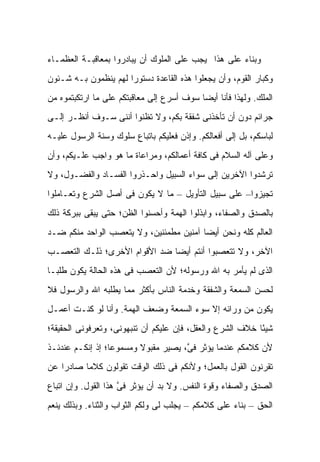 ‫ﻭﺒﻨﺎﺀ ﻋﻠﻰ ﻫﺫﺍ ﻴﺠﺏ ﻋﻠﻰ ﺍﻟﻤﻠﻭﻙ ﺃﻥ ﻴﺒﺎﺩﺭﻭﺍ ﺒﻤﻌﺎﻗﺒـﺔ ﺍﻟﻌﻅﻤـﺎﺀ‬
‫ﻭﻜﺒﺎﺭ ﺍﻟﻘﻭﻡ، ﻭﺃﻥ ﻴﺠﻌﻠﻭﺍ ﻫﺫﻩ ﺍﻟﻘﺎﻋﺩﺓ ﺩﺴﺘﻭ ‪‬ﺍ ﻟﻬﻡ ﻴﻨﻅﻤﻭﻥ ﺒـﻪ ﺸـﺌﻭﻥ‬
                      ‫ﺭ‬
‫ﺍﻟﻤﻠﻙ. ﻭﻟﻬﺫﺍ ﻓﺄﻨﺎ ﺃﻴ ‪‬ﺎ ﺴﻭﻑ ﺃﺴﺭﻉ ﺇﻟﻰ ﻤﻌﺎﻗﺒﺘﻜﻡ ﻋﻠﻰ ﻤﺎ ﺍﺭﺘﻜﺒﺘﻤﻭﻩ ﻤﻥ‬
                                           ‫ﻀ‬
‫ﺠﺭﺍﺌﻡ ﺩﻭﻥ ﺃﻥ ﺘﺄﺨﺫﻨﻰ ﺸﻔﻘﺔ ﺒﻜﻡ، ﻭﻻ ﺘﻅﻨﻭﺍ ﺃﻨﻨﻰ ﺴـﻭﻑ ﺃﻨﻅـﺭ ﺇﻟـﻰ‬
‫ﻟﺒﺎﺴﻜﻡ، ﺒل ﺇﻟﻰ ﺃﻓﻌﺎﻟﻜﻡ. ﻭﺇﺫﻥ ﻓﻌﻠﻴﻜﻡ ﺒﺎﺘﺒﺎﻉ ﺴﻠﻭﻙ ﻭﺴﻨﺔ ﺍﻟﺭﺴﻭل ﻋﻠﻴـﻪ‬
‫ﻭﻋﻠﻰ ﺁﻟﻪ ﺍﻟﺴﻼﻡ ﻓﻰ ﻜﺎﻓﺔ ﺃﻋﻤﺎﻟﻜﻡ، ﻭﻤﺭﺍﻋﺎﺓ ﻤﺎ ﻫﻭ ﻭﺍﺠﺏ ﻋﻠـﻴﻜﻡ، ﻭﺃﻥ‬
‫ﺘﺭﺸﺩﻭﺍ ﺍﻵﺨﺭﻴﻥ ﺇﻟﻰ ﺴﻭﺍﺀ ﺍﻟﺴﺒﻴل ﻭﺍﺤـﺫﺭﻭﺍ ﺍﻟﻔﺴـﺎﺩ ﻭﺍﻟﻔﻀـﻭل، ﻭﻻ‬
‫ﺘﺠﻴﺯﻭﺍ– ﻋﻠﻰ ﺴﺒﻴل ﺍﻟﺘﺄﻭﻴل – ﻤﺎ ﻻ ﻴﻜﻭﻥ ﻓﻰ ﺃﺼل ﺍﻟﺸﺭﻉ ﻭﺘﻌـﺎﻤﻠﻭﺍ‬
‫ﺒﺎﻟﺼﺩﻕ ﻭﺍﻟﺼﻔﺎﺀ، ﻭﺍﺒﺫﻟﻭﺍ ﺍﻟﻬﻤﺔ ﻭﺃﺤﺴﻨﻭﺍ ﺍﻟﻅﻥ؛ ﺤﺘﻰ ﻴﺒﻘﻰ ﺒﺒﺭﻜﺔ ﺫﻟﻙ‬
‫ﺍﻟﻌﺎﻟﻡ ﻜﻠﻪ ﻭﻨﺤﻥ ﺃﻴ ‪‬ﺎ ﺁﻤﻨﻴﻥ ﻤﻁﻤﺌﻨﻴﻥ، ﻭﻻ ﻴﺘﻌﺼﺏ ﺍﻟﻭﺍﺤﺩ ﻤﻨﻜﻡ ﻀـﺩ‬
                                         ‫ﻀ‬
‫ﺍﻵﺨﺭ، ﻭﻻ ﺘﺘﻌﺼﺒﻭﺍ ﺃﻨﺘﻡ ﺃﻴﻀﺎ ﻀﺩ ﺍﻷﻗﻭﺍﻡ ﺍﻷﺨﺭﻯ؛ ﺫﻟـﻙ ﺍﻟﺘﻌﺼـﺏ‬
                               ‫‪‬‬
‫ﺍﻟﺫﻯ ﻟﻡ ﻴﺄﻤﺭ ﺒﻪ ﺍﷲ ﻭﺭﺴﻭﻟﻪ؛ ﻷﻥ ﺍﻟﺘﻌﺼﺏ ﻓﻰ ﻫﺫﻩ ﺍﻟﺤﺎﻟﺔ ﻴﻜﻭﻥ ﻁﻠﺒـﺎ‬
‫ﻟﺤﺴﻥ ﺍﻟﺴﻤﻌﺔ ﻭﺍﻟﺸﻔﻘﺔ ﻭﺨﺩﻤﺔ ﺍﻟﻨﺎﺱ ﺒﺄﻜﺜﺭ ﻤﻤﺎ ﻴﻁﻠﺒﻪ ﺍﷲ ﻭﺍﻟﺭﺴﻭل ﻓﻼ‬
‫ﻴﻜﻭﻥ ﻤﻥ ﻭﺭﺍﺌﻪ ﺇﻻ ﺴﻭﺀ ﺍﻟﺴﻤﻌﺔ ﻭﻀﻌﻑ ﺍﻟﻬﻤﺔ. ﻭﺃﻨﺎ ﻟﻭ ﻜﻨـﺕ ﺃﻋﻤـل‬
‫ﺸﻴ ًﺎ ﺨﻼﻑ ﺍﻟﺸﺭﻉ ﻭﺍﻟﻌﻘل، ﻓﺈﻥ ﻋﻠﻴﻜﻡ ﺃﻥ ﺘﻨﺒﻬﻭﻨﻰ، ﻭﺘﻌﺭﻓﻭﻨﻰ ﺍﻟﺤﻘﻴﻘﺔ؛‬
                                                           ‫ﺌ‬
‫ﻷﻥ ﻜﻼﻤﻜﻡ ﻋﻨﺩﻤﺎ ﻴﺅﺜﺭ ﻓ ﱠ، ﻴﺼﻴﺭ ﻤﻘﺒﻭﻻ ﻭﻤﺴﻤﻭ ‪‬ﺎ؛ ﺇﺫ ﺇﻨﻜـﻡ ﻋﻨﺩﺌـﺫ‬
                  ‫ﻋ‬       ‫ﹰ‬           ‫ﻰ‬
‫ﺘﻘﺭﻨﻭﻥ ﺍﻟﻘﻭل ﺒﺎﻟﻌﻤل؛ ﻭﻷﻨﻜﻡ ﻓﻰ ﺫﻟﻙ ﺍﻟﻭﻗﺕ ﺘﻘﻭﻟﻭﻥ ﻜﻼ ‪‬ﺎ ﺼﺎﺩ ‪‬ﺍ ﻋﻥ‬
    ‫ﺭ‬      ‫ﻤ‬
‫ﺍﻟﺼﺩﻕ ﻭﺍﻟﺼﻔﺎﺀ ﻭﻗﻭﺓ ﺍﻟﻨﻔﺱ. ﻭﻻ ﺒﺩ ﺃﻥ ﻴﺅﺜﺭ ﻓﻰ ﻫﺫﺍ ﺍﻟﻘﻭل. ﻭﺇﻥ ﺍﺘﺒﺎﻉ‬
                     ‫ﱠ‬
‫ﺍﻟﺤﻕ – ﺒﻨﺎﺀ ﻋﻠﻰ ﻜﻼﻤﻜﻡ – ﻴﺠﻠﺏ ﻟﻰ ﻭﻟﻜﻡ ﺍﻟﺜﻭﺍﺏ ﻭﺍﻟﺜﻨﺎﺀ. ﻭﺒﺫﻟﻙ ﻴﻨﻌﻡ‬
 