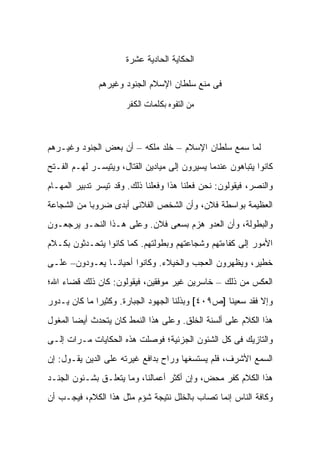 ‫ﺍﻟﺤﻜﺎﻴﺔ ﺍﻟﺤﺎﺩﻴﺔ ﻋﺸﺭﺓ‬

              ‫ﻓﻰ ﻤﻨﻊ ﺴﻠﻁﺎﻥ ﺍﻹﺴﻼﻡ ﺍﻟﺠﻨﻭﺩ ﻭﻏﻴﺭﻫﻡ‬

                      ‫ﻣﻦ ﺍﻟﺘﻔﻮﻩ ﺑﻜﻠﻤﺎﺕ ﺍﻟﻜﻔﺮ‬



‫ﻟﻤﺎ ﺴﻤﻊ ﺴﻠﻁﺎﻥ ﺍﻹﺴﻼﻡ – ﺨﻠﺩ ﻤﻠﻜﻪ – ﺃﻥ ﺒﻌﺽ ﺍﻟﺠﻨﻭﺩ ﻭﻏﻴـﺭﻫﻡ‬
‫ﻜﺎﻨﻭﺍ ﻴﺘﺒﺎﻫﻭﻥ ﻋﻨﺩﻤﺎ ﻴﺴﻴﺭﻭﻥ ﺇﻟﻰ ﻤﻴﺎﺩﻴﻥ ﺍﻟﻘﺘﺎل، ﻭﻴﺘﻴﺴـﺭ ﻟﻬـﻡ ﺍﻟﻔـﺘﺢ‬
‫ﻭﺍﻟﻨﺼﺭ، ﻓﻴﻘﻭﻟﻭﻥ: ﻨﺤﻥ ﻓﻌﻠﻨﺎ ﻫﺫﺍ ﻭﻓﻌﻠﻨﺎ ﺫﻟﻙ. ﻭﻗﺩ ﺘﻴﺴﺭ ﺘﺩﺒﻴﺭ ﺍﻟﻤﻬـﺎﻡ‬
‫ﺍﻟﻌﻅﻴﻤﺔ ﺒﻭﺍﺴﻁﺔ ﻓﻼﻥ، ﻭﺃﻥ ﺍﻟﺸﺨﺹ ﺍﻟﻔﻼﻨﻰ ﺃﺒﺩﻯ ﻀﺭﻭ ‪‬ﺎ ﻤﻥ ﺍﻟﺸﺠﺎﻋﺔ‬
            ‫ﺒ‬
‫ﻭﺍﻟﺒﻁﻭﻟﺔ، ﻭﺃﻥ ﺍﻟﻌﺩﻭ ﻫﺯﻡ ﺒﺴﻌﻰ ﻓﻼﻥ. ﻭﻋﻠﻰ ﻫـﺫﺍ ﺍﻟﻨﺤـﻭ ﻴﺭﺠﻌـﻭﻥ‬
‫ﺍﻷﻤﻭﺭ ﺇﻟﻰ ﻜﻔﺎﺀﺘﻬﻡ ﻭﺸﺠﺎﻋﺘﻬﻡ ﻭﺒﻁﻭﻟﺘﻬﻡ. ﻜﻤﺎ ﻜﺎﻨﻭﺍ ﻴﺘﺤـﺩﺜﻭﻥ ﺒﻜـﻼﻡ‬
‫ﺨﻁﻴﺭ، ﻭﻴﻅﻬﺭﻭﻥ ﺍﻟﻌﺠﺏ ﻭﺍﻟﺨﻴﻼﺀ. ﻭﻜﺎﻨﻭﺍ ﺃﺤﻴﺎ ﹰـﺎ ﻴﻌـﻭﺩﻭﻥ– ﻋﻠـﻰ‬
                ‫ﻨ‬
‫ﺍﻟﻌﻜﺱ ﻤﻥ ﺫﻟﻙ – ﺨﺎﺴﺭﻴﻥ ﻏﻴﺭ ﻤﻭﻓﻘﻴﻥ، ﻓﻴﻘﻭﻟﻭﻥ: ﻜﺎﻥ ﺫﻟﻙ ﻗﻀﺎﺀ ﺍﷲ؛‬
‫ﻭﺇﻻ ﻓﻘﺩ ﺴﻌﻴﻨﺎ ]ﺹ٩٠٤[ ﻭﺒﺫﻟﻨﺎ ﺍﻟﺠﻬﻭﺩ ﺍﻟﺠﺒﺎﺭﺓ. ﻭﻜﺜﻴ ‪‬ﺍ ﻤﺎ ﻜﺎﻥ ﻴـﺩﻭﺭ‬
              ‫ﺭ‬
‫ﻫﺫﺍ ﺍﻟﻜﻼﻡ ﻋﻠﻰ ﺃﻟﺴﻨﺔ ﺍﻟﺨﻠﻕ. ﻭﻋﻠﻰ ﻫﺫﺍ ﺍﻟﻨﻤﻁ ﻜﺎﻥ ﻴﺘﺤﺩﺙ ﺃﻴ ‪‬ﺎ ﺍﻟﻤﻐﻭل‬
        ‫ﻀ‬
‫ﻭﺍﻟﺘﺎﺯﻴﻙ ﻓﻰ ﻜل ﺍﻟﺸﺌﻭﻥ ﺍﻟﺠﺯﺌﻴﺔ؛ ﻓﻭﺼﻠﺕ ﻫﺫﻩ ﺍﻟﺤﻜﺎﻴﺎﺕ ﻤـﺭﺍﺕ ﺇﻟـﻰ‬
‫ﺍﻟﺴﻤﻊ ﺍﻷﺸﺭﻑ، ﻓﻠﻡ ﻴﺴﺘﺴﻐﻬﺎ ﻭﺭﺍﺡ ﺒﺩﺍﻓﻊ ﻏﻴﺭﺘﻪ ﻋﻠﻰ ﺍﻟﺩﻴﻥ ﻴﻘـﻭل: ﺇﻥ‬
‫ﻫﺫﺍ ﺍﻟﻜﻼﻡ ﻜﻔﺭ ﻤﺤﺽ، ﻭﺇﻥ ﺃﻜﺜﺭ ﺃﻋﻤﺎﻟﻨﺎ، ﻭﻤﺎ ﻴﺘﻌﻠـﻕ ﺒﺸـﺌﻭﻥ ﺍﻟﺠﻨـﺩ‬
‫ﻭﻜﺎﻓﺔ ﺍﻟﻨﺎﺱ ﺇﻨﻤﺎ ﺘﺼﺎﺏ ﺒﺎﻟﺨﻠل ﻨﺘﻴﺠﺔ ﺸﺅﻡ ﻤﺜل ﻫﺫﺍ ﺍﻟﻜﻼﻡ، ﻓﻴﺠـﺏ ﺃﻥ‬
 