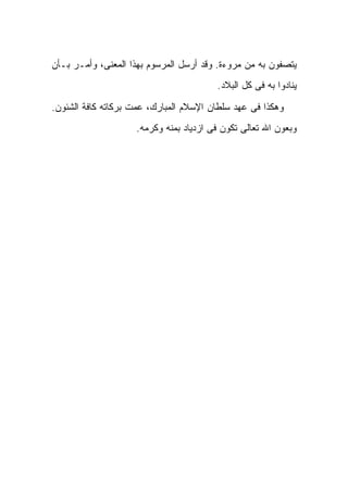 ‫ﻴﺘﺼﻔﻭﻥ ﺒﻪ ﻤﻥ ﻤﺭﻭﺀﺓ. ﻭﻗﺩ ﺃﺭﺴل ﺍﻟﻤﺭﺴﻭﻡ ﺒﻬﺫﺍ ﺍﻟﻤﻌﻨﻰ، ﻭﺃﻤـﺭ ﺒـﺄﻥ‬
                                        ‫ﻴﻨﺎﺩﻭﺍ ﺒﻪ ﻓﻰ ﻜل ﺍﻟﺒﻼﺩ.‬

‫ﻭﻫﻜﺫﺍ ﻓﻰ ﻋﻬﺩ ﺴﻠﻁﺎﻥ ﺍﻹﺴﻼﻡ ﺍﻟﻤﺒﺎﺭﻙ، ﻋﻤﺕ ﺒﺭﻜﺎﺘﻪ ﻜﺎﻓﺔ ﺍﻟﺸﺌﻭﻥ.‬
                    ‫ﻭﺒﻌﻭﻥ ﺍﷲ ﺘﻌﺎﻟﻰ ﺘﻜﻭﻥ ﻓﻰ ﺍﺯﺩﻴﺎﺩ ﺒﻤﻨﻪ ﻭﻜﺭﻤﻪ.‬
 