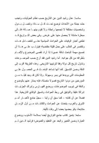 ‫ﺴﺎﺩ ‪‬ﺎ: ﻋﺩل ﺭﺸﻴﺩ ﺍﻟﺩﻴﻥ ﻋﻥ ﺍﻟﺘﺄﺭﻴﺦ ﺤﺴﺏ ﻨﻅﺎﻡ ﺍﻟﺤﻭﻟﻴﺎﺕ، ﻭﺘﺠﻨﺏ‬
                                                     ‫ﺴ‬
‫ﺤﺸﺩ ﺠﻤﻠﺔ ﻤﻥ ﺍﻷﺤﺩﺍﺙ ﺘﻭﻀﻊ ﺘﺤـﺕ ﻜـل ﺴـﻨﺔ، ﻭﺘﺘﺼـل ﺒـﺩﻭل‬
‫ﻭﺸﺨﺼﻴﺎﺕ ﻤﺨﺘﻠﻔﺔ ﻻ ﺘﺠﻤﻌﻬﺎ ﺭﺍﺒﻁﺔ، ﻭﻻ ﺘﻘﻭﻡ ﺒﻴﻨﻬـﺎ ﺼـﻠﺔ؛ ﻓﺘـﺄﺘﻰ‬
‫ﻤﺒﻌﺜﺭﺓ ﻤﺸﺘﺘﺔ ﻻ ﻴﺤﺼل ﻤﻨﻬﺎ ﻋﻠﻰ ﻏﺭﺽ. ﻭﻓﻰ ﺒﻌﺽ ﺍﻟﺘـﻭﺍﺭﻴﺦ ﻗـﺩ‬
‫ﺘﻁﻐﻰ ﺃﺨﺒﺎﺭ ﺍﻟﻭﻓﻴﺎﺕ ﻋﻠﻰ ﺍﻟﺤﻭﺍﺩﺙ ﺍﻟﺴﻴﺎﺴﻴﺔ ﺤﺘـﻰ ﻟﺘﺘﻀـﺎﺀل ﻫـﺫﻩ،‬
‫ﻭﺘﻘﺘﺼﺭ ﻓﻰ ﺍﻟﻐﺎﻟﺏ ﻋﻠﻰ ﺠﻤل ﻗﻠﻴﻠﺔ ﻤﻘﺘﻀﺒﺔ؛ ﻓﻴﺘﺭﺘـﺏ ﻋﻠـﻰ ﻫـﺫﺍ ﺃﻥ‬
‫ﺘﺼﺒﺢ ﻤﻬﻤﺔ ﺍﻟﺒﺎﺤﺙ ﺸﺎﻗﺔ ﻋﺴﻴﺭﺓ ﺇﺫﺍ ﺃﺭﺍﺩ ﺘﻘﺼﻰ ﺍﻟﻤﻭﻀﻭﻉ ﻭﺍﻹﻟﻤـﺎﻡ‬
‫ﺒﺄﻁﺭﺍﻓﻪ ﻤﻥ ﻜل ﺠﻭﺍﻨﺒﻪ. ﺃﻤﺎ ﺭﺸﻴﺩ ﺍﻟﺩﻴﻥ ﻓﻘﺩ ﺃ ‪‬ﺥ ﺤﺴﺏ ﺍﻟﻤﻭﻀـﻭﻋﺎﺕ‬
                ‫ﺭ‬
‫ﻭﺘﻨﺎﻭل ﺘﺎﺭﻴﺦ ﻜل ﺩﻭﻟﺔ ﻭﻓ ﹰﺎ ﻟﺘﺭﺘﻴﺒﻬﺎ ﺍﻟﺘﺎﺭﻴﺨﻰ. ﻭﻫﺫﻩ ﺍﻟﻁﺭﻴﻘﺔ ﺃﻗﺭﺏ ﺇﻟﻰ‬
                                          ‫ﻘ‬
‫ﺍﻟﺩﻗﺔ ﻭﺤﺴﻥ ﺍﻟﺘﻨﺴﻴﻕ. ﻜﻤﺎ ﺃﻨﻬﺎ ﺘﺴﺎﻋﺩ ﺍﻟﺒﺎﺤـﺙ ﻓـﻰ ﺍﻟﺤﺼـﻭل ﻋﻠـﻰ‬
‫ﺍﻟﻤﻌﻠﻭﻤﺎﺕ ﺍﻟﺘﻰ ﻴﺭﻴﺩﻫﺎ ﻓﻰ ﻴﺴﺭ ﻭﺴﻬﻭﻟﺔ. ﻭﺇﺫﺍ ﻜﺎﻥ ﻗﺩ ﻭﺠﺩ ﻗﺒﻠـﻪ ﻤـﻥ‬
‫ﺍﻟﻤﺅﺭﺨﻴﻥ ﻤﻥ ﺩ ‪‬ﻨﻭﺍ ﺍﻟﺘﺎﺭﻴﺦ ﻓﺼﻭﻻ ﻤﺘﺼﻠﺔ، ﻓﺈﻨﻪ ﻴﻤﺘﺎﺯ ﻋﻨﻬﻡ ﺒﺎﻟﻭﻀﻭﺡ‬
                               ‫ﹰ‬               ‫ﻭ‬
‫ﻭﺍﻟﺩﻗﺔ ﻓﻰ ﺘﺒﻭﻴﺏ ﺍﻟﻤﻭﻀﻭﻋﺎﺕ، ﻭﻭﻀﻊ ﺍﻟﻔﻬـﺎﺭﺱ ﻭﺇﺩﺭﺍﻙ ﺍﻟﺠﺯﺌﻴـﺎﺕ‬
‫ﺇﺩﺭﺍ ﹰﺎ ﺩﻗﻴ ﹰﺎ ﻭﺍﻟﺘﻭﻓﻴﻕ ﻓﻰ ﺭﺒﻁ ﺍﻟﺤﻭﺍﺩﺙ ﻭﺘﻨﺴﻴﻕ ﺍﻟﻭﻗﺎﺌﻊ ﺍﻟﺘﺎﺭﻴﺨﻴﺔ. ﻫﺫﺍ‬
                                                       ‫ﻜ ﻘ‬
‫ﻓﻀﻼ ﻋﻥ ﺃﻥ ﻜﺘﺎﺒﻪ - ﻜﻤﺎ ﺴﺒﻕ ﺃﻥ ﺭﺃﻴﻨﺎ – ﺴﺠل ﺠﺎﻤﻊ ﻷﺨﺒـﺎﺭ ﺃﻤـﻡ‬
                 ‫ِّ‬                                   ‫ﹰ‬
‫ﺍﻟﺸﺭﻕ ﻭﺍﻟﻐﺭﺏ، ﻴﺘﺤﺩﺙ ﻋﻥ ﺍﻟﺤﻭﺍﺩﺙ ﻭﺍﻟﻜﺎﺌﻨـﺎﺕ ﻤـﻥ ﺃﻭل ﺍﻟﺯﻤـﺎﻥ‬
                          ‫ﻤﺘﺘﺎﺒﻌﺔ، ﻴﺘﻠﻭ ﺒﻌﻀﻬﺎ ﺒﻌ ‪‬ﺎ ﺇﻟﻰ ﻭﻗﺕ ﺘﺄﻟﻴﻔﻪ.‬
                                           ‫ﻀ‬
‫ﺴﺎﺒ ‪‬ﺎ: ﻴﺘﻤﻴﺯ ﻜﺘﺎﺏ ﺠﺎﻤﻊ ﺍﻟﺘﻭﺍﺭﻴﺦ ﺃﻴ ‪‬ﺎ ﺒﺴﻼﺴﺔ ﺍﻷﺴﻠﻭﺏ ﻭﻭﻀﻭﺡ‬
                    ‫ﻀ‬                               ‫ﻌ‬
‫ﺍﻟﻌﺒﺎﺭﺓ ﻭﺤﺴﻥ ﺍﻟﺘﻌﺒﻴﺭ ﻭﺍﻟﺒﻌﺩ ﻋﻥ ﺍﻟﺘﻌﻘﻴﺩ ﻭﺍﻟﻐﻤﻭﺽ؛ ﻓﺭﺸﻴﺩ ﺍﻟـﺩﻴﻥ ﻟـﻡ‬
 