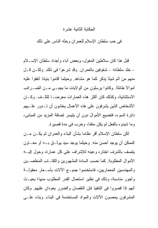 ‫ﺍﻟﺤﻜﺎﻴﺔ ﺍﻟﺜﺎﻨﻴﺔ ﻋﺸﺭﺓ‬

        ‫ﻓﻰ ﺤﺏ ﺴﻠﻁﺎﻥ ﺍﻹﺴﻼﻡ ﻟﻠﻌﻤﺭﺍﻥ ﻭﺤﺜﻪ ﺍﻟﻨﺎﺱ ﻋﻠﻰ ﺫﻟﻙ‬


‫ﻗﺒل ﻫﺫﺍ ﻜﺎﻥ ﺴﻼﻁﻴﻥ ﺍﻟﻤﻐﻭل، ﻭﺒﻌﺽ ﺁﺒﺎﺀ ﻭﺃﺠﺩﺍﺩ ﺴﻠﻁﺎﻥ ﺍﻹﺴـﻼﻡ‬
‫– ﺨﻠﺩ ﺴﻠﻁﺎﻨﻪ – ﺸﻐﻭﻓﻴﻥ ﺒﺎﻟﻌﻤﺭﺍﻥ. ﻭﻗﺩ ﺸﺭﻋﻭﺍ ﻓﻰ ﺫﻟﻙ. ﻭﻟﻜـﻥ ﻗـل‬
‫ﻤﻨﻬﻡ ﻤﻥ ﺃﺘﻡ ﺸﻴ ًﺎ ﻴﺫﻜﺭ ﻜﻤﺎ ﻫﻭ ﻤﺸﺎﻫﺩ. ﻭﺤﻴﺜﻤﺎ ﺃﻗﺎﻤﻭﺍ ﺒﻨﻴﺎ ﹰﺎ ﺃﻨﻔﻘﻭﺍ ﻋﻠﻴﻪ‬
             ‫ﻨ‬                                        ‫ﺌ‬
‫ﺃﻤﻭﺍﻻ ﻁﺎﺌﻠﺔ. ﻭﻜﺎﻨﻭﺍ ﻴﺭﺴﻠﻭﻥ ﻤﻥ ﺍﻟﻭﻻﻴﺎﺕ ﻤﺎ ﻴﺠﺒـﻰ ﻤـﻥ ﺍﻟﻀـﺭﺍﺌﺏ‬
                                                      ‫ﹰ‬
‫ﺍﻻﺴﺘﺜﻨﺎﺌﻴﺔ، ﻭﻜﺫﻟﻙ ﻜﺎﻥ ﺃﻜﺜﺭ ﻫﺫﻩ ﺍﻟﻌﻤﺎﺭﺍﺕ ﻤﻌﺭ ‪‬ـﺎ ﻟﻠﺘﻠـﻑ. ﻭﻜـﺎﻥ‬
                ‫ﻀ‬
‫ﺍﻷﺸﺨﺎﺹ ﺍﻟﺫﻴﻥ ﻴﺸﺭﻓﻭﻥ ﻋﻠﻰ ﻫﺫﻩ ﺍﻷﻋﻤﺎل ﻴﺨﺸﻭﻥ ﺃﻥ ﺘـﺩﻭﺭ ﻋﻠـﻴﻬﻡ‬
‫ﺩﺍﺌﺭﺓ ﺍﻟﺴﻭﺀ، ﻓﺘﻀﻴﻊ ﺍﻷﻤﻭﺍل ﺩﻭﻥ ﺃﻥ ﻴﺘﻴﺴﺭ ﺇﻀﺎﻓﺔ ﺍﻟﻤﺯﻴﺩ ﻤﻥ ﺍﻟﻤﺒﺎﻨﻰ،‬
               ‫ﻭﻤﺎ ﺸﻴﺩﻭﻩ ﺒﺎﻟﻔﻌل ﻟﻡ ﻴﻜﻥ ﻤﺘﻘ ﹰﺎ، ﻭﺨﺭﺏ ﻓﻰ ﻤﺩﺓ ﻗﺼﻴﺭﺓ.‬
                                    ‫ﻨ‬
‫ﻟﻜﻥ ﺴﻠﻁﺎﻥ ﺍﻹﺴﻼﻡ ﺃﻗﺭ ﻨﻅﺎ ‪‬ﺎ ﺒﺸﺄﻥ ﺍﻟﺒﻨﺎﺀ ﻭﺍﻟﻌﻤﺭﺍﻥ ﻟﻡ ﻴﻜـﻥ ﻤـﻥ‬
                                  ‫ﻤ‬
‫ﺍﻟﻤﻤﻜﻥ ﺃﻥ ﻴﻭﺠﺩ ﺃﺤﺴﻥ ﻤﻨﻪ. ﻭﺤﻴﺜﻤﺎ ﻴﻭﺠﺩ ﺴﻴﺩ ﻴﻭﺜـﻕ ﺒـﻪ ﺃﻭ ﻤﻌـﺎﻭﻥ‬
‫ﻴﺘﺼﻑ ﺒﺎﻟﺸﺭﻑ ﺍﺨﺘﺎﺭﻩ ﻭﻋﻴﻨﻪ ﻟﻺﺸﺭﺍﻑ ﻋﻠﻰ ﻜل ﻋﻤﺎﺭﺓ، ﻭﺤﻭل ﺇﻟﻴـﻪ‬
‫ﺍﻷﻤﻭﺍل ﺍﻟﻤﻁﻠﻭﺒﺔ. ﻜﻤﺎ ﻨﺼﺏ ﺍﻟﺴﺎﺩﺓ ﺍﻟﻤﺸﻬﻭﺭﻴﻥ ﻭﺍﻟﻜﺘـﺎﺏ ﺍﻟﻤﺨﻠﺼـﻴﻥ‬
‫ﻭﺍﻟﻤﻬﻨﺩﺴﻴﻥ ﺍﻟﻤﻌﻤﺎﺭﻴﻴﻥ، ﻓﺎﺴﺘﺨﺩﻤﻭﺍ ﺠﻤﻴـﻊ ﺍﻵﻻﺕ ﺒﺄﺴـﻌﺎﺭ ﻤﻌﻘﻭﻟـﺔ‬
‫ﻭﺃﺠﻭﺭ ﻤﻨﺎﺴﺒﺔ، ﻭﺫﻟﻙ ﻓﻰ ﻨﻅﻴﺭ ﺍﺴﺘﻌﻤﺎل ﺍﻟﻘﺩﺭ ﺍﻟﻤﻁﻠﻭﺏ ﻤﻨﻬﺎ؛ ﺒﺤﻴـﺙ‬
‫ﺃﻨﻬﻡ ﺇﺫﺍ ﻗﺼﺭﻭﺍ ﻓﻰ ﺍﻟﺘﻨﻔﻴﺫ ﻓﺈﻥ ﺍﻟﻨﻘﺼﺎﻥ ﻭﺍﻟﻀﺭﺭ ﻴﻌﻭﺩﺍﻥ ﻋﻠﻴﻬﻡ. ﻭﻜﺎﻥ‬
‫ﺍﻟﻤﺸﺭﻓﻭﻥ ﻴﺤﺼﻭﻥ ﺍﻵﻻﺕ ﻭﺍﻟﻤﻭﺍﺩ ﺍﻟﻤﺴﺘﺨﺩﻤﺔ ﻓﻰ ﺍﻟﺒﻨﺎﺀ. ﻭﺒﻨﺎﺀ ﻋﻠـﻰ‬
 