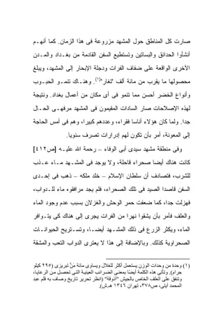 ‫ﺼﺎﺭﺕ ﻜل ﺍﻟﻤﻨﺎﻁﻕ ﺤﻭل ﺍﻟﻤﺸﻬﺩ ﻤﺯﺭﻭﻋﺔ ﻓﻰ ﻫﺫﺍ ﺍﻟﺯﻤﺎﻥ. ﻜﻤﺎ ﺃﻨﻬـﻡ‬
‫ﺃﻨﺸﺄﻭﺍ ﺍﻟﺤﺩﺍﺌﻕ ﻭﺍﻟﺒﺴﺎﺘﻴﻥ ﻭﺘﺴﺘﻁﻴﻊ ﺍﻟﺴﻔﻥ ﺍﻟﻘﺎﺩﻤﺔ ﻤﻥ ﺒﻐـﺩﺍﺩ ﻭﺍﻟﻤـﺩﻥ‬
‫ﺍﻵﺨﺭﻯ ﺍﻟﻭﺍﻗﻌﺔ ﻋﻠﻰ ﻀﻔﺎﻑ ﺍﻟﻔﺭﺍﺕ ﻭﺩﺠﻠﺔ ﺍﻹﺒﺤﺎﺭ ﺇﻟﻰ ﺍﻟﻤﺸﻬﺩ، ﻭﻴﺒﻠﻎ‬
‫ﻤﺤﺼﻭﻟﻬﺎ ﻤﺎ ﻴﻘﺭﺏ ﻤﻥ ﻤﺎﺌﺔ ﺃﻟﻑ "ﺘﻐﺎﺭ")١(. ﻭﻫﻨـﺎﻙ ﺘﻨﻤـﻭ ﺍﻟﺤﺒـﻭﺏ‬
‫ﻭﺃﻨﻭﺍﻉ ﺍﻟﺨﻀﺭ ﺃﺤﺴﻥ ﻤﻤﺎ ﺘﻨﻤﻭ ﻓﻰ ﺃﻯ ﻤﻜﺎﻥ ﻤﻥ ﺃﻋﻤﺎل ﺒﻐﺩﺍﺩ. ﻭﻨﺘﻴﺠﺔ‬
‫ﻟﻬﺫﻩ ﺍﻹﺼﻼﺤﺎﺕ ﺼﺎﺭ ﺍﻟﺴﺎﺩﺍﺕ ﺍﻟﻤﻘﻴﻤﻭﻥ ﻓﻰ ﺍﻟﻤﺸﻬﺩ ﻤﺭﻓﻬـﻰ ﺍﻟﺤـﺎل‬
‫ﺠ ‪‬ﺍ. ﻭﻟﻤﺎ ﻜﺎﻥ ﻫﺅﻻﺀ ﺃﻨﺎ ‪‬ﺎ ﻓﻘﺭﺍﺀ، ﻭﻋﺩﺩﻫﻡ ﻜﺒﻴ ‪‬ﺍ، ﻭﻫﻡ ﻓﻰ ﺃﻤﺱ ﺍﻟﺤﺎﺠﺔ‬
                    ‫ﺭ‬                    ‫ﺴ‬                     ‫ﺩ‬
                ‫ﺇﻟﻰ ﺍﻟﻤﻌﻭﻨﺔ، ﺃﻤﺭ ﺒﺄﻥ ﺘﻜﻭﻥ ﻟﻬﻡ ﺇﺩﺭﺍﺭﺍﺕ ﺘﺼﺭﻑ ﺴﻨﻭ ‪‬ﺎ.‬
                  ‫ﻴ‬
‫ﻭﻓﻰ ﻤﻨﻁﻘﺔ ﻤﺸﻬﺩ ﺴﻴﺩﻯ ﺃﺒﻰ ﺍﻟﻭﻓﺎﺀ – ﺭﺤﻤﺔ ﺍﷲ ﻋﻠﻴـﻪ ]ﺹ٢١٤[‬
‫ﻜﺎﻨﺕ ﻫﻨﺎﻙ ﺃﻴ ‪‬ﺎ ﺼﺤﺭﺍﺀ ﻗﺎﺤﻠﺔ، ﻭﻻ ﻴﻭﺠﺩ ﻓﻰ ﺍﻟﻤﺸـﻬﺩ ﻤـﺎﺀ ﻋـﺫﺏ‬
                                           ‫ﻀ‬
‫ﻟﻠﺸﺭﺏ، ﻓﺘﺼﺎﺩﻑ ﺃﻥ ﺴﻠﻁﺎﻥ ﺍﻹﺴﻼﻡ – ﺨﻠﺩ ﻤﻠﻜﻪ – ﺫﻫﺏ ﻓﻰ ﺇﺤـﺩﻯ‬
‫ﺍﻟﺴﻔﻥ ﻗﺎﺼ ‪‬ﺍ ﺍﻟﺼﻴﺩ ﻓﻰ ﺘﻠﻙ ﺍﻟﺼﺤﺭﺍﺀ، ﻓﻠﻡ ﻴﺠﺩ ﻤﺭﺍﻓﻘﻭﻩ ﻤﺎﺀ ﻟﻠـﺩﻭﺍﺏ،‬
                                                    ‫ﺩ‬
‫ﻓﻬﺯﻟﺕ ﺠ ‪‬ﺍ، ﻜﻤﺎ ﻀﻌﻔﺕ ﺤﻤﺭ ﺍﻟﻭﺤﺵ ﻭﺍﻟﻐﺯﻻﻥ ﺒﺴﺒﺏ ﻋﺩﻡ ﻭﺠﻭﺩ ﺍﻟﻤﺎﺀ‬
                                                 ‫ﺩ‬
‫ﻭﺍﻟﻌﻠﻑ ﻓﺄﻤﺭ ﺒﺄﻥ ﻴﺸﻘﻭﺍ ﻨﻬ ‪‬ﺍ ﻤﻥ ﺍﻟﻔﺭﺍﺕ ﻴﺠﺭﻯ ﺇﻟﻰ ﻫﻨﺎﻙ ﻜﻰ ﻴﺘـﻭﺍﻓﺭ‬
                                    ‫ﺭ‬
‫ﺍﻟﻤﺎﺀ، ﻭﻴﻜﺜﺭ ﺍﻟﺯﺭﻉ ﻓﻰ ﺫﻟﻙ ﺍﻟﻤﺸـﻬﺩ ﺃﻴ ‪‬ـﺎ، ﻭﺘﺴـﺘﺭﻴﺢ ﺍﻟﺤﻴﻭﺍﻨـﺎﺕ‬
                       ‫ﻀ‬
‫ﺍﻟﺼﺤﺭﺍﻭﻴﺔ ﻜﺫﻟﻙ. ﻭﺒﺎﻹﻀﺎﻓﺔ ﺇﻟﻰ ﻫﺫﺍ ﻻ ﻴﻌﺘﺭﻯ ﺍﻟﺩﻭﺍﺏ ﺍﻟﺘﻌﺏ ﻭﺍﻟﻤﺸﻘﺔ‬


‫)١( وﺣﺪة ﻣﻦ وﺣﺪات اﻟﻮزن ﻳﺴﺘﻌﻤﻞ أآﺜﺮ ﻟﻠﻐﻼل وﻳﺴﺎوى ﻣﺎﺋﺔ ﻣﻦ ﺗﺒﺮﻳﺰى )٥٩٢ آﻴﻠﻮ‬
                   ‫َ‪‬‬
‫ﺟﺮام(. وﺗﺄﺗﻰ هﺬﻩ اﻟﻜﻠﻤﺔ أﻳ ًﺎ ﺑﻤﻌﻨ ﻰ اﻟﻀ ﺮاﺋﺐ اﻟﻌﻴﻨﻴ ﺔ اﻟﺘ ﻰ ﺗﺤﺼ ﻞ ﻣ ﻦ اﻟﺮﻋﺎﻳ ﺎ،‬
                                                    ‫ﻀ‬
‫وﺗﻨﻔﻖ ﻋﻠﻰ اﻟﻌﻠﻒ اﻟﺨﺎص ﺑﺎﻟﺠﻴﺶ "ﺁذوﻗﺔ" )اﻧﻈﺮ ﺗﺤﺮﻳﺮ ﺗﺎرﻳﺦ وﺻﺎف ﺑﻪ ﻗﻠﻢ ﻋﺒﺪ‬
                                    ‫اﻟﻤﺤﻤﺪ ﺁﻳﺘﻰ، ص٨٧٣، ﺗﻬﺮان ٦٤٣١ هـ.ش(.‬
 