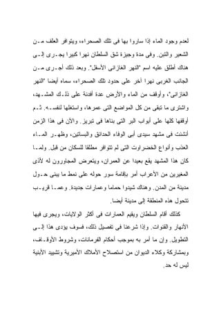 ‫ﻟﻌﺩﻡ ﻭﺠﻭﺩ ﺍﻟﻤﺎﺀ ﺇﺫﺍ ﺴﺎﺭﻭﺍ ﺒﻬﺎ ﻓﻰ ﺘﻠﻙ ﺍﻟﺼﺤﺭﺍﺀ، ﻭﻴﺘﻭﺍﻓﺭ ﺍﻟﻌﻠﻑ ﻤـﻥ‬
‫ﺍﻟﺸﻌﻴﺭ ﻭﺍﻟﺘﺒﻥ. ﻭﻓﻰ ﻤﺩﺓ ﻭﺠﻴﺯﺓ ﺸﻕ ﺍﻟﺴﻠﻁﺎﻥ ﻨﻬ ‪‬ﺍ ﻜﺒﻴ ‪‬ﺍ ﻴﺠـﺭﻯ ﺇﻟـﻰ‬
            ‫ﺭ ﺭ‬
‫ﻫﻨﺎﻙ ﺃﻁﻠﻕ ﻋﻠﻴﻪ ﺍﺴﻡ "ﺍﻟﻨﻬﺭ ﺍﻟﻐﺎﺯﺍﻨﻰ ﺍﻷﺴﻔل". ﻭﺒﻌﺩ ﺫﻟﻙ ﺃﺠـﺭﻯ ﻤـﻥ‬
‫ﺍﻟﺠﺎﻨﺏ ﺍﻟﻐﺭﺒﻰ ﻨﻬ ‪‬ﺍ ﺁﺨﺭ ﻋﻠﻰ ﺤﺩﻭﺩ ﺘﻠﻙ ﺍﻟﺼﺤﺭﺍﺀ، ﺴﻤﺎﻩ ﺃﻴ ‪‬ﺎ "ﺍﻟﻨﻬﺭ‬
        ‫ﻀ‬                                    ‫ﺭ‬
‫ﺍﻟﻐﺎﺯﺍﻨﻰ"، ﻭﺃﻭﻗﻑ ﻤﻥ ﺍﻟﻤﺎﺀ ﻭﺍﻷﺭﺽ ﻋﺩﺓ ﺃﻓﺩﻨﺔ ﻋﻠﻰ ﺫﻟـﻙ ﺍﻟﻤﺸـﻬﺩ،‬
‫ﻭﺍﺸﺘﺭﻯ ﻤﺎ ﺘﺒﻘﻰ ﻤﻥ ﻜل ﺍﻟﻤﻭﺍﻀﻊ ﺍﻟﺘﻰ ﻋﻤﺭﻫﺎ، ﻭﺍﺴﺘﻐﻠﻬﺎ ﻟﻨﻔﺴـﻪ. ﺜـﻡ‬
‫ﺃﻭﻗﻔﻬﺎ ﻜﻠﻬﺎ ﻋﻠﻰ ﺃﺒﻭﺍﺏ ﺍﻟﺒﺭ ﺍﻟﺘﻰ ﺒﻨﺎﻫﺎ ﻓﻰ ﺘﺒﺭﻴﺯ. ﻭﺍﻵﻥ ﻓﻰ ﻫﺫﺍ ﺍﻟﺯﻤﻥ‬
‫ﺃﻨﺸﺌﺕ ﻓﻰ ﻤﺸﻬﺩ ﺴﻴﺩﻯ ﺃﺒﻰ ﺍﻟﻭﻓﺎﺀ ﺍﻟﺤﺩﺍﺌﻕ ﻭﺍﻟﺒﺴﺎﺘﻴﻥ، ﻭﻅﻬـﺭ ﺍﻟﻤـﺎﺀ‬
‫ﺍﻟﻌﺫﺏ ﻭﺃﻨﻭﺍﻉ ﺍﻟﺨﻀﺭﺍﻭﺕ ﺍﻟﺘﻰ ﻟﻡ ﺘﺘﻭﺍﻓﺭ ﻤﻁﻠ ﹰﺎ ﻟﻠﺴﻜﺎﻥ ﻤﻥ ﻗﺒل. ﻭﻟﻤـﺎ‬
                      ‫ﻘ‬
‫ﻜﺎﻥ ﻫﺫﺍ ﺍﻟﻤﺸﻬﺩ ﻴﻘﻊ ﺒﻌﻴ ‪‬ﺍ ﻋﻥ ﺍﻟﻌﻤﺭﺍﻥ، ﻭﻴﺘﻌﺭﺽ ﺍﻟﻤﺠﺎﻭﺭﻭﻥ ﻟﻪ ﻷﺫﻯ‬
                                     ‫ﺩ‬
‫ﺍﻟﻤﻐﻴﺭﻴﻥ ﻤﻥ ﺍﻷﻋﺭﺍﺏ ﺃﻤﺭ ﺒﺈﻗﺎﻤﺔ ﺴﻭﺭ ﺤﻭﻟﻪ ﻋﻠﻰ ﻨﻤﻁ ﻤﺎ ﻴﺒﻨﻰ ﺤـﻭل‬
‫ﻤﺩﻴﻨﺔ ﻤﻥ ﺍﻟﻤﺩﻥ. ﻭﻫﻨﺎﻙ ﺸﻴﺩﻭﺍ ﺤﻤﺎ ‪‬ﺎ ﻭﻋﻤﺎﺭﺍﺕ ﺠﺩﻴﺩﺓ. ﻭﻋﻤـﺎ ﻗﺭﻴـﺏ‬
                            ‫ﻤ‬
                                ‫ﺘﺘﺤﻭل ﻫﺫﻩ ﺍﻟﻤﻨﻁﻘﺔ ﺇﻟﻰ ﻤﺩﻴﻨﺔ ﺃﻴ ‪‬ﺎ.‬
                                  ‫ﻀ‬
‫ﻜﺫﻟﻙ ﺃﻗﺎﻡ ﺍﻟﺴﻠﻁﺎﻥ ﻭﻴﻘﻴﻡ ﺍﻟﻌﻤﺎﺭﺍﺕ ﻓﻰ ﺃﻜﺜﺭ ﺍﻟﻭﻻﻴﺎﺕ، ﻭﻴﺠﺭﻯ ﻓﻴﻬﺎ‬
‫ﺍﻷﻨﻬﺎﺭ ﻭﺍﻟﻘﻨﻭﺍﺕ. ﻭﺇﺫﺍ ﺸﺭﻋﻨﺎ ﻓﻰ ﺘﻔﺼﻴل ﺫﻟﻙ، ﻓﺴﻭﻑ ﻴﺅﺩﻯ ﻫﺫﺍ ﺇﻟـﻰ‬
‫ﺍﻟﺘﻁﻭﻴل. ﻭﺇﻥ ﻤﺎ ﺃﻤﺭ ﺒﻪ ﺒﻤﻭﺠﺏ ﺃﺤﻜﺎﻡ ﺍﻟﻔﺭﻤﺎﻨﺎﺕ، ﻭﺸﺭﻭﻁ ﺍﻷﻭﻗـﺎﻑ،‬
‫ﻭﺒﻤﺸﺎﺭﻜﺔ ﻭﻜﻼﺀ ﺍﻟﺩﻴﻭﺍﻥ ﻤﻥ ﺍﺴﺘﺼﻼﺡ ﺍﻷﻤﻼﻙ ﺍﻷﻤﻴﺭﻴﺔ ﻭﺘﺸﻴﻴﺩ ﺍﻷﺒﻨﻴﺔ‬
                                                      ‫ﻟﻴﺱ ﻟﻪ ﺤﺩ.‬
 