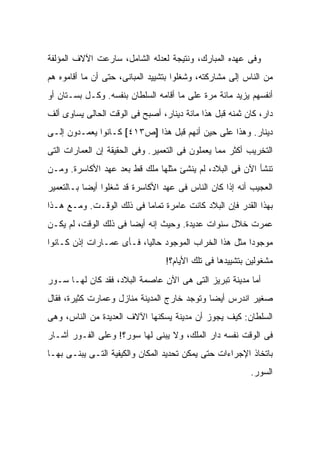 ‫ﻭﻓﻰ ﻋﻬﺩﻩ ﺍﻟﻤﺒﺎﺭﻙ، ﻭﻨﺘﻴﺠﺔ ﻟﻌﺩﻟﻪ ﺍﻟﺸﺎﻤل، ﺴﺎﺭﻋﺕ ﺍﻵﻻﻑ ﺍﻟﻤﺅﻟﻔﺔ‬
‫ﻤﻥ ﺍﻟﻨﺎﺱ ﺇﻟﻰ ﻤﺸﺎﺭﻜﺘﻪ، ﻭﺸﻐﻠﻭﺍ ﺒﺘﺸﻴﻴﺩ ﺍﻟﻤﺒﺎﻨﻰ، ﺤﺘﻰ ﺃﻥ ﻤﺎ ﺃﻗﺎﻤﻭﻩ ﻫﻡ‬
‫ﺃﻨﻔﺴﻬﻡ ﻴﺯﻴﺩ ﻤﺎﺌﺔ ﻤﺭﺓ ﻋﻠﻰ ﻤﺎ ﺃﻗﺎﻤﻪ ﺍﻟﺴﻠﻁﺎﻥ ﺒﻨﻔﺴﻪ. ﻭﻜـل ﺒﺴـﺘﺎﻥ ﺃﻭ‬
‫ﺩﺍﺭ، ﻜﺎﻥ ﺜﻤﻨﻪ ﻗﺒل ﻫﺫﺍ ﻤﺎﺌﺔ ﺩﻴﻨﺎﺭ، ﺃﺼﺒﺢ ﻓﻰ ﺍﻟﻭﻗﺕ ﺍﻟﺤﺎﻟﻰ ﻴﺴﺎﻭﻯ ﺃﻟﻑ‬
‫ﺩﻴﻨﺎﺭ. ﻭﻫﺫﺍ ﻋﻠﻰ ﺤﻴﻥ ﺃﻨﻬﻡ ﻗﺒل ﻫﺫﺍ ]ﺹ٣١٤[ ﻜـﺎﻨﻭﺍ ﻴﻌﻤـﺩﻭﻥ ﺇﻟـﻰ‬
‫ﺍﻟﺘﺨﺭﻴﺏ ﺃﻜﺜﺭ ﻤﻤﺎ ﻴﻌﻤﻠﻭﻥ ﻓﻰ ﺍﻟﺘﻌﻤﻴﺭ. ﻭﻓﻰ ﺍﻟﺤﻘﻴﻘﺔ ﺇﻥ ﺍﻟﻌﻤﺎﺭﺍﺕ ﺍﻟﺘﻰ‬
‫ﺘﻨﺸﺄ ﺍﻵﻥ ﻓﻰ ﺍﻟﺒﻼﺩ، ﻟﻡ ﻴﻨﺸﺊ ﻤﺜﻠﻬﺎ ﻤﻠﻙ ﻗﻁ ﺒﻌﺩ ﻋﻬﺩ ﺍﻷﻜﺎﺴﺭﺓ. ﻭﻤـﻥ‬
‫ﺍﻟﻌﺠﻴﺏ ﺃﻨﻪ ﺇﺫﺍ ﻜﺎﻥ ﺍﻟﻨﺎﺱ ﻓﻰ ﻋﻬﺩ ﺍﻷﻜﺎﺴﺭﺓ ﻗﺩ ﺸﻐﻠﻭﺍ ﺃﻴ ‪‬ﺎ ﺒـﺎﻟﺘﻌﻤﻴﺭ‬
           ‫ﻀ‬
‫ﺒﻬﺫﺍ ﺍﻟﻘﺩﺭ ﻓﺈﻥ ﺍﻟﺒﻼﺩ ﻜﺎﻨﺕ ﻋﺎﻤﺭﺓ ﺘﻤﺎ ‪‬ﺎ ﻓﻰ ﺫﻟﻙ ﺍﻟﻭﻗـﺕ. ﻭﻤـﻊ ﻫـﺫﺍ‬
                          ‫ﻤ‬
‫‪‬ﻤﺭﺕ ﺨﻼل ﺴﻨﻭﺍﺕ ﻋﺩﻴﺩﺓ. ﻭﺤﻴﺙ ﺇﻨﻪ ﺃﻴ ‪‬ﺎ ﻓﻰ ﺫﻟﻙ ﺍﻟﻭﻗﺕ، ﻟﻡ ﻴﻜـﻥ‬
                       ‫ﻀ‬                                 ‫ﻋ‬
‫ﻤﻭﺠﻭ ‪‬ﺍ ﻤﺜل ﻫﺫﺍ ﺍﻟﺨﺭﺍﺏ ﺍﻟﻤﻭﺠﻭﺩ ﺤﺎﻟ ‪‬ﺎ، ﻓـﺄﻯ ﻋﻤـﺎﺭﺍﺕ ﺇﺫﻥ ﻜـﺎﻨﻭﺍ‬
                          ‫ﻴ‬                             ‫ﺩ‬
                                 ‫ﻤﺸﻐﻭﻟﻴﻥ ﺒﺘﺸﻴﻴﺩﻫﺎ ﻓﻰ ﺘﻠﻙ ﺍﻷﻴﺎﻡ؟!‬
‫ﺃﻤﺎ ﻤﺩﻴﻨﺔ ﺘﺒﺭﻴﺯ ﺍﻟﺘﻰ ﻫﻰ ﺍﻵﻥ ﻋﺎﺼﻤﺔ ﺍﻟﺒﻼﺩ، ﻓﻘﺩ ﻜﺎﻥ ﻟﻬـﺎ ﺴـﻭﺭ‬
‫ﺼﻐﻴﺭ ﺍﻨﺩﺭﺱ ﺃﻴ ‪‬ﺎ ﻭﺘﻭﺠﺩ ﺨﺎﺭﺝ ﺍﻟﻤﺩﻴﻨﺔ ﻤﻨﺎﺯل ﻭﻋﻤﺎﺭﺕ ﻜﺜﻴﺭﺓ، ﻓﻘﺎل‬
                                             ‫ﻀ‬
‫ﺍﻟﺴﻠﻁﺎﻥ: ﻜﻴﻑ ﻴﺠﻭﺯ ﺃﻥ ﻤﺩﻴﻨﺔ ﻴﺴﻜﻨﻬﺎ ﺍﻵﻻﻑ ﺍﻟﻌﺩﻴﺩﺓ ﻤﻥ ﺍﻟﻨﺎﺱ، ﻭﻫﻰ‬
‫ﻓﻰ ﺍﻟﻭﻗﺕ ﻨﻔﺴﻪ ﺩﺍﺭ ﺍﻟﻤﻠﻙ، ﻭﻻ ﻴﺒﻨﻰ ﻟﻬﺎ ﺴﻭﺭ؟! ﻭﻋﻠﻰ ﺍﻟﻔـﻭﺭ ﺃﺸـﺎﺭ‬
‫ﺒﺎﺘﺨﺎﺫ ﺍﻹﺠﺭﺍﺀﺍﺕ ﺤﺘﻰ ﻴﻤﻜﻥ ﺘﺤﺩﻴﺩ ﺍﻟﻤﻜﺎﻥ ﻭﺍﻟﻜﻴﻔﻴﺔ ﺍﻟﺘـﻰ ﻴﺒﻨـﻰ ﺒﻬـﺎ‬
                                                         ‫ﺍﻟﺴﻭﺭ.‬
 