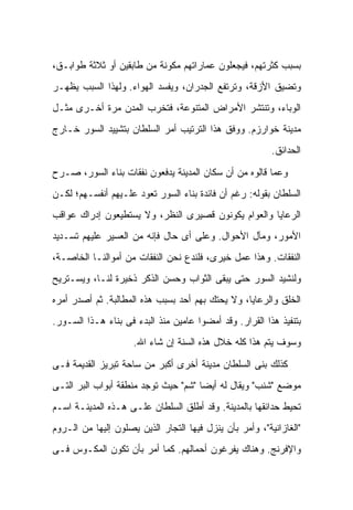 ‫ﺒﺴﺒﺏ ﻜﺜﺭﺘﻬﻡ، ﻓﻴﺠﻌﻠﻭﻥ ﻋﻤﺎﺭﺍﺘﻬﻡ ﻤﻜﻭﻨﺔ ﻤﻥ ﻁﺎﺒﻘﻴﻥ ﺃﻭ ﺜﻼﺜﺔ ﻁﻭﺍﺒـﻕ،‬
‫ﻭﺘﻀﻴﻕ ﺍﻷﺯﻗﺔ، ﻭﺘﺭﺘﻔﻊ ﺍﻟﺠﺩﺭﺍﻥ، ﻭﻴﻔﺴﺩ ﺍﻟﻬﻭﺍﺀ. ﻭﻟﻬﺫﺍ ﺍﻟﺴﺒﺏ ﻴﻅﻬـﺭ‬
‫ﺍﻟﻭﺒﺎﺀ، ﻭﺘﻨﺘﺸﺭ ﺍﻷﻤﺭﺍﺽ ﺍﻟﻤﺘﻨﻭﻋﺔ، ﻓﺘﺨﺭﺏ ﺍﻟﻤﺩﻥ ﻤﺭﺓ ﺃﺨـﺭﻯ ﻤﺜـل‬
‫ﻤﺩﻴﻨﺔ ﺨﻭﺍﺭﺯﻡ. ﻭﻭﻓﻕ ﻫﺫﺍ ﺍﻟﺘﺭﺘﻴﺏ ﺃﻤﺭ ﺍﻟﺴﻠﻁﺎﻥ ﺒﺘﺸﻴﻴﺩ ﺍﻟﺴﻭﺭ ﺨـﺎﺭﺝ‬
                                                          ‫ﺍﻟﺤﺩﺍﺌﻕ.‬

‫ﻭﻋﻤﺎ ﻗﺎﻟﻭﻩ ﻤﻥ ﺃﻥ ﺴﻜﺎﻥ ﺍﻟﻤﺩﻴﻨﺔ ﻴﺩﻓﻌﻭﻥ ﻨﻔﻘﺎﺕ ﺒﻨﺎﺀ ﺍﻟﺴﻭﺭ، ﺼـﺭﺡ‬
‫ﺍﻟﺴﻠﻁﺎﻥ ﺒﻘﻭﻟﻪ: ﺭﻏﻡ ﺃﻥ ﻓﺎﺌﺩﺓ ﺒﻨﺎﺀ ﺍﻟﺴﻭﺭ ﺘﻌﻭﺩ ﻋﻠـﻴﻬﻡ ﺃﻨﻔﺴـﻬﻡ؛ ﻟﻜـﻥ‬
‫ﺍﻟﺭﻋﺎﻴﺎ ﻭﺍﻟﻌﻭﺍﻡ ﻴﻜﻭﻨﻭﻥ ﻗﺼﻴﺭﻯ ﺍﻟﻨﻅﺭ، ﻭﻻ ﻴﺴﺘﻁﻴﻌﻭﻥ ﺇﺩﺭﺍﻙ ﻋﻭﺍﻗﺏ‬
‫ﺍﻷﻤﻭﺭ، ﻭﻤﺂل ﺍﻷﺤﻭﺍل. ﻭﻋﻠﻰ ﺃﻯ ﺤﺎل ﻓﺈﻨﻪ ﻤﻥ ﺍﻟﻌﺴﻴﺭ ﻋﻠﻴﻬﻡ ﺘﺴـﺩﻴﺩ‬
‫ﺍﻟﻨﻔﻘﺎﺕ. ﻭﻫﺫﺍ ﻋﻤل ﺨﻴﺭﻯ، ﻓﻠﻨﺩﻉ ﻨﺤﻥ ﺍﻟﻨﻔﻘﺎﺕ ﻤﻥ ﺃﻤﻭﺍﻟﻨـﺎ ﺍﻟﺨﺎﺼـﺔ،‬
‫ﻭﻟﻨﺸﻴﺩ ﺍﻟﺴﻭﺭ ﺤﺘﻰ ﻴﺒﻘﻰ ﺍﻟﺜﻭﺍﺏ ﻭﺤﺴﻥ ﺍﻟﺫﻜﺭ ﺫﺨﻴﺭﺓ ﻟﻨـﺎ، ﻭﻴﺴـﺘﺭﻴﺢ‬
‫ﺍﻟﺨﻠﻕ ﻭﺍﻟﺭﻋﺎﻴﺎ، ﻭﻻ ﻴﺤﺘﻙ ﺒﻬﻡ ﺃﺤﺩ ﺒﺴﺒﺏ ﻫﺫﻩ ﺍﻟﻤﻁﺎﻟﺒﺔ. ﺜﻡ ﺃﺼﺩﺭ ﺃﻤﺭﻩ‬
‫ﺒﺘﻨﻔﻴﺫ ﻫﺫﺍ ﺍﻟﻘﺭﺍﺭ. ﻭﻗﺩ ﺃﻤﻀﻭﺍ ﻋﺎﻤﻴﻥ ﻤﻨﺫ ﺍﻟﺒﺩﺀ ﻓﻰ ﺒﻨﺎﺀ ﻫـﺫﺍ ﺍﻟﺴـﻭﺭ.‬
                     ‫ﻭﺴﻭﻑ ﻴﺘﻡ ﻫﺫﺍ ﻜﻠﻪ ﺨﻼل ﻫﺫﻩ ﺍﻟﺴﻨﺔ ﺇﻥ ﺸﺎﺀ ﺍﷲ.‬

‫ﻜﺫﻟﻙ ﺒﻨﻰ ﺍﻟﺴﻠﻁﺎﻥ ﻤﺩﻴﻨﺔ ﺃﺨﺭﻯ ﺃﻜﺒﺭ ﻤﻥ ﺴﺎﺤﺔ ﺘﺒﺭﻴﺯ ﺍﻟﻘﺩﻴﻤﺔ ﻓـﻰ‬
‫ﻤﻭﻀﻊ "ﺸﻨﺏ" ﻭﻴﻘﺎل ﻟﻪ ﺃﻴ ‪‬ﺎ "ﺸﻡ" ﺤﻴﺙ ﺘﻭﺠﺩ ﻤﻨﻁﻘﺔ ﺃﺒﻭﺍﺏ ﺍﻟﺒﺭ ﺍﻟﺘـﻰ‬
                                      ‫ﻀ‬
‫ﺘﺤﻴﻁ ﺤﺩﺍﺌﻘﻬﺎ ﺒﺎﻟﻤﺩﻴﻨﺔ. ﻭﻗﺩ ﺃﻁﻠﻕ ﺍﻟﺴﻠﻁﺎﻥ ﻋﻠـﻰ ﻫـﺫﻩ ﺍﻟﻤﺩﻴﻨـﺔ ﺍﺴـﻡ‬
‫"ﺍﻟﻐﺎﺯﺍﻨﻴﺔ"، ﻭﺃﻤﺭ ﺒﺄﻥ ﻴﻨﺯل ﻓﻴﻬﺎ ﺍﻟﺘﺠﺎﺭ ﺍﻟﺫﻴﻥ ﻴﺼﻠﻭﻥ ﺇﻟﻴﻬﺎ ﻤﻥ ﺍﻟـﺭﻭﻡ‬
‫ﻭﺍﻹﻓﺭﻨﺞ. ﻭﻫﻨﺎﻙ ﻴﻔﺭﻏﻭﻥ ﺃﺤﻤﺎﻟﻬﻡ. ﻜﻤﺎ ﺃﻤﺭ ﺒﺄﻥ ﺘﻜﻭﻥ ﺍﻟﻤﻜـﻭﺱ ﻓـﻰ‬
 