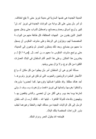 ‫ﺍﻟﻤﺩﻴﻨﺔ ﺍﻟﺠﺩﻴﺩﺓ ﻫﻰ ﻨﻔﺴﻬﺎ ﺍﻟﺴﺎﺭﻴﺔ ﻓﻰ ﻤﺩﻴﻨﺔ ﺘﺒﺭﻴﺯ ﺤﺘﻰ ﻻ ﻴﻘﻊ ﺍﺨﺘﻼﻑ.‬
‫ﺜﻡ ﺃﻤﺭ ﺒﺄﻥ ﻴﺒﻨﻰ ﻋﻠﻰ ﻜل ﺒﻭﺍﺒﺔ ﻤﻥ ﺍﻟﺒﻭﺍﺒﺎﺕ ﺍﻟﺠﺩﻴﺩﺓ ﻓﻰ ﺘﺒﺭﻴﺯ "ﺨـﺎﻥ"‬
‫ﻜﺒﻴﺭ ﻭﺃﺭﺒﻊ ﺃﺴﻭﺍﻕ ﻭﺤﻤﺎﻡ ﻭﻤﺼﺎﻨﻊ، ﻭﺍﺼﻁﺒل ﻟﻠﺩﻭﺍﺏ ﺤﺘﻰ ﻴﺩﺨل ﺠﻤﻴﻊ‬
‫ﺍﻟﺘﺠﺎﺭ ﺍﻟﺫﻴﻥ ﻴﻔﺩﻭﻥ ﻤﻥ ﺍﻟﺠﻬﺎﺕ ﺍﻟﻤﺨﺘﻠﻔﺔ، ﻜل ﻁﺎﺌﻔﺔ ﻤﻨﻬﻡ ﻤﻥ ﺍﻟﺒﻭﺍﺒـﺔ‬
‫ﺍﻟﻤﺨﺼﺼﺔ ﻟﻬﻡ، ﻭﻴﻨﺯﻟﻭﻥ ﻓﻰ ﺍﻟﺭﺒﺎﻁ ﻭﻋﻠﻰ ﻤﺸﺭﻑ ﺍﻟﻤﻜﻭﺱ ﺃﻥ ﻴﺴﺠل‬
‫ﻤﺎ ﻤﻌﻬﻡ ﻤﻥ ﺒﻀﺎﺌﻊ. ﻭﺒﻌﺩ ﺫﻟﻙ ﻴﺩﺨﻠﻭﻥ ﺍﻟﺤﻤﺎﻡ. ﺜﻡ ﻴﺫﻫﺒﻭﻥ ﺇﻟﻰ ﺍﻟﻤﺩﻴﻨﺔ،‬
‫ﺤﺘﻰ ﻴﺭﺍﺠﻊ ﻤﺸﺭﻑ ﺍﻟﻤﻜﻭﺱ ﻤﺎ ﻤﻌﻬﻡ ﻤـﻥ ﺃﺤﻤـﺎل. ]ﺹ٥١٤[ ﺜـﻡ‬
‫ﻴﻐﺎﺩﺭﻭﻥ ﻫﺫﺍ ﺍﻟﻤﻜﺎﻥ. ﻭﻋﻠﻰ ﻫﺫﺍ ﺍﻟﻨﺤﻭ ﺃﻗﺎﻡ ﺍﻟﺴﻠﻁﺎﻥ ﻓﻰ ﺍﻟﺒﻼﺩ ﺍﻟﻌﻤﺎﺭﺍﺕ‬
                         ‫ﺍﻟﻜﺜﻴﺭﺓ ﻤﻥ ﻜل ﻨﻭﻉ، ﻭﻻ ﻴﺯﺍل ﻴﺒﻨﻰ ﻭﻴﺸﻴﺩ.‬

‫ﻤﺴﺄﻟﺔ ﺃﺨﺭﻯ ﻫﻰ ﺃﻥ ﺍﻟﺴﻠﻁﺎﻥ ﺃﻤﺭ ﺒﺄﻥ ﻴﺠﻠﺒﻭﺍ ﻤﻥ ﻜل ﻤﻜﺎﻥ ﺃﻨـﻭﺍﻉ‬
‫ﺍﻷﺸﺠﺎﺭ ﺍﻟﻤﺜﻤﺭﺓ ﻭﺍﻟﺭﻴﺎﺤﻴﻥ ﻭﺍﻟﺤﺒﻭﺏ ﺍﻟﺘﻰ ﻟﻡ ﺘﻜﻥ ﻓﻰ ﺘﺒﺭﻴﺯ ﻭﻟﻡ ﻴﺭﻫـﺎ‬
‫ﺃﺤﺩ ﻫﻨﺎﻙ ﻤﻁﻠ ﹰﺎ. ﻭﻗﺩ ﻁ ﱠﻤﻭﺍ ﻓﺴﺎﺌﻠﻬﺎ ﻭﻓﺭﻭﻋﻬﺎ. ﻜﻤﺎ ﺃﺤﻀﺭﻭﺍ ﺒﺫﻭﺭﻫﺎ،‬
                                       ‫ﻌ‬         ‫ﻘ‬
‫ﻭﺍﺸﺘﻐﻠﻭﺍ ﺒﻐﺭﺴﻬﺎ ﻭﺇﻨﻤﺎﺌﻬﺎ ﻓﻰ ﺘﺒﺭﻴﺯ؛ ﻓﻨﻤﺕ ﻭﺍﺯﺩﻫﺭﺕ ﻭﺴـﻭﻑ ﺘـﺅﺘﻰ‬
‫ﺜﻤﺎﺭﻫﺎ ﻴﻭ ‪‬ﺎ ﺒﻌﺩ ﻴﻭﻡ. ﻭﻫﻰ ﺃﻜﺜﺭ ﻤﻥ ﺃﻥ ﺘﺤﺼﻰ. ﻭﺍﻟﻨﺎﺱ ﻴﻨﺘﻔﻌﻭﻥ ﺒﻬـﺎ‬
                                                   ‫ﻤ‬
‫ﻭﻴﻠﻬﺠﻭﻥ ﺒﺎﻟﺩﻋﺎﺀ ﻟﻠﺩﻭﻟﺔ ﺍﻟﻘﺎﻫﺭﺓ – ﺜﺒﺘﻬﺎ ﺍﷲ – ﻜﺫﻟﻙ ﺃﺭﺴـل ﺍﻟﺴـﻠﻁﺎﻥ‬
‫ﺍﻟﺭﺴل ﺇﻟﻰ ﻜل ﺍﻟﻭﻻﻴﺎﺕ ﺍﻟﺒﻌﻴﺩﺓ ﻤﻥ ﻤﻤﺎﻟﻙ ﺍﻟﻬﻨﺩ ﻭﺍﻟﺨﻁﺎ ﻭﻏﻴﺭﻫﻤﺎ ﻟﺠﻠﺏ‬
                              ‫ﺒﺫﻭﺭ ﺍﻟﺯﺭﺍﻋﺎﺕ ﺍﻟﻤﺨﺘﺼﺔ ﺒﺘﻠﻙ ﺍﻟﺒﻼﺩ.‬

             ‫ﻓﻠﻴﻤﺘﻌﻪ ﺍﷲ ﺒﻁﻭل ﺍﻟﻌﻤﺭ ﻭﺩﻭﺍﻡ ﺍﻟﻤﻠﻙ.‬
 