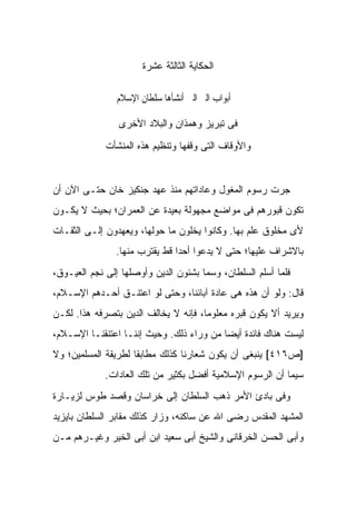 ‫ﺍﻟﺤﻜﺎﻴﺔ ﺍﻟﺜﺎﻟﺜﺔ ﻋﺸﺭﺓ‬

                ‫ﰱ ﺃﺑﻮﺍﺏ ﺍﻟﱪ ﺍﻟﱴ ﺃﻧﺸﺄﻫﺎ ﺳﻠﻄﺎﻥ ﺍﻹﺳﻼﻡ‬

                ‫ﻓﻰ ﺘﺒﺭﻴﺯ ﻭﻫﻤﺫﺍﻥ ﻭﺍﻟﺒﻼﺩ ﺍﻷﺨﺭﻯ‬

             ‫ﻭﺍﻷﻭﻗﺎﻑ ﺍﻟﺘﻰ ﻭﻗﻔﻬﺎ ﻭﺘﻨﻅﻴﻡ ﻫﺫﻩ ﺍﻟﻤﻨﺸﺄﺕ‬


‫ﺠﺭﺕ ﺭﺴﻭﻡ ﺍﻟﻤﻐﻭل ﻭﻋﺎﺩﺍﺘﻬﻡ ﻤﻨﺫ ﻋﻬﺩ ﺠﻨﻜﻴﺯ ﺨﺎﻥ ﺤﺘـﻰ ﺍﻵﻥ ﺃﻥ‬
‫ﺘﻜﻭﻥ ﻗﺒﻭﺭﻫﻡ ﻓﻰ ﻤﻭﺍﻀﻊ ﻤﺠﻬﻭﻟﺔ ﺒﻌﻴﺩﺓ ﻋﻥ ﺍﻟﻌﻤﺭﺍﻥ؛ ﺒﺤﻴﺙ ﻻ ﻴﻜـﻭﻥ‬
‫ﻷﻯ ﻤﺨﻠﻭﻕ ﻋﻠﻡ ﺒﻬﺎ. ﻭﻜﺎﻨﻭﺍ ﻴﺨﻠﻭﻥ ﻤﺎ ﺤﻭﻟﻬﺎ، ﻭﻴﻌﻬﺩﻭﻥ ﺇﻟـﻰ ﺍﻟﺜﻘـﺎﺕ‬
                ‫ﺒﺎﻻﺸﺭﺍﻑ ﻋﻠﻴﻬﺎ؛ ﺤﺘﻰ ﻻ ﻴﺩﻋﻭﺍ ﺃﺤ ‪‬ﺍ ﻗﻁ ﻴﻘﺘﺭﺏ ﻤﻨﻬﺎ.‬
                                ‫ﺩ‬
‫ﻓﻠﻤﺎ ﺃﺴﻠﻡ ﺍﻟﺴﻠﻁﺎﻥ، ﻭﺴﻤﺎ ﺒﺸﺌﻭﻥ ﺍﻟﺩﻴﻥ ﻭﺃﻭﺼﻠﻬﺎ ﺇﻟﻰ ﻨﺠﻡ ﺍﻟﻌ ‪‬ـﻭﻕ،‬
    ‫ﻴ‬
‫ﻗﺎل: ﻭﻟﻭ ﺃﻥ ﻫﺫﻩ ﻫﻰ ﻋﺎﺩﺓ ﺁﺒﺎﺌﻨﺎ، ﻭﺤﺘﻰ ﻟﻭ ﺍﻋﺘﻨـﻕ ﺃﺤـﺩﻫﻡ ﺍﻹﺴـﻼﻡ،‬
‫ﻭﻴﺭﻴﺩ ﺃﻻ ﻴﻜﻭﻥ ﻗﺒﺭﻩ ﻤﻌﻠﻭ ‪‬ﺎ، ﻓﺈﻨﻪ ﻻ ﻴﺨﺎﻟﻑ ﺍﻟﺩﻴﻥ ﺒﺘﺼﺭﻓﻪ ﻫﺫﺍ. ﻟﻜـﻥ‬
                                      ‫ﻤ‬
‫ﻟﻴﺴﺕ ﻫﻨﺎﻙ ﻓﺎﺌﺩﺓ ﺃﻴ ‪‬ﺎ ﻤﻥ ﻭﺭﺍﺀ ﺫﻟﻙ. ﻭﺤﻴﺙ ﺇﻨﻨـﺎ ﺍﻋﺘﻨﻘﻨـﺎ ﺍﻹﺴـﻼﻡ،‬
                                          ‫ﻀ‬
‫]ﺹ٦١٤[ ﻴﻨﺒﻐﻰ ﺃﻥ ﻴﻜﻭﻥ ﺸﻌﺎﺭﻨﺎ ﻜﺫﻟﻙ ﻤﻁﺎﺒ ﹰﺎ ﻟﻁﺭﻴﻘﺔ ﺍﻟﻤﺴﻠﻤﻴﻥ؛ ﻭﻻ‬
                     ‫ﻘ‬
             ‫ﺴﻴﻤﺎ ﺃﻥ ﺍﻟﺭﺴﻭﻡ ﺍﻹﺴﻼﻤﻴﺔ ﺃﻓﻀل ﺒﻜﺜﻴﺭ ﻤﻥ ﺘﻠﻙ ﺍﻟﻌﺎﺩﺍﺕ.‬
‫ﻭﻓﻰ ﺒﺎﺩﺉ ﺍﻷﻤﺭ ﺫﻫﺏ ﺍﻟﺴﻠﻁﺎﻥ ﺇﻟﻰ ﺨﺭﺍﺴﺎﻥ ﻭﻗﺼﺩ ﻁﻭﺱ ﻟﺯﻴـﺎﺭﺓ‬
‫ﺍﻟﻤﺸﻬﺩ ﺍﻟﻤﻘﺩﺱ ﺭﻀﻰ ﺍﷲ ﻋﻥ ﺴﺎﻜﻨﻪ، ﻭﺯﺍﺭ ﻜﺫﻟﻙ ﻤﻘﺎﺒﺭ ﺍﻟﺴﻠﻁﺎﻥ ﺒﺎﻴﺯﻴﺩ‬
‫ﻭﺃﺒﻰ ﺍﻟﺤﺴﻥ ﺍﻟﺨﺭﻗﺎﻨﻰ ﻭﺍﻟﺸﻴﺦ ﺃﺒﻰ ﺴﻌﻴﺩ ﺍﺒﻥ ﺃﺒﻰ ﺍﻟﺨﻴﺭ ﻭﻏﻴـﺭﻫﻡ ﻤـﻥ‬
 