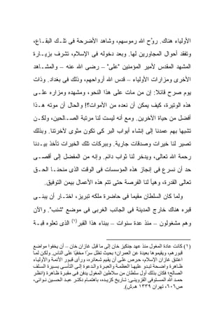 ‫ﺍﻷﻭﻟﻴﺎﺀ ﻫﻨﺎﻙ. ﺭ ﱠﺡ ﺍﷲ ﺭﻤﻭﺴﻬﻡ، ﻭﺸﺎﻫﺩ ﺍﻷﻀﺭﺤﺔ ﻓﻰ ﺘﻠـﻙ ﺍﻟﺒﻘـﺎﻉ،‬
                                          ‫ﻭ‬
‫ﻭﺘﻔﻘﺩ ﺃﺤﻭﺍل ﺍﻟﻤﺠﺎﻭﺭﻴﻥ ﻟﻬﺎ. ﻭﺒﻌﺩ ﺩﺨﻭﻟﻪ ﻓﻰ ﺍﻹﺴﻼﻡ، ﺘﺸﺭﻑ ﺒﺯﻴـﺎﺭﺓ‬
‫ﺍﻟﻤﺸﻬﺩ ﺍﻟﻤﻘﺩﺱ ﻷﻤﻴﺭ ﺍﻟﻤﺅﻤﻨﻴﻥ "ﻋﻠﻰ" – ﺭﻀﻰ ﺍﷲ ﻋﻨﻪ – ﻭﺍﻟﻤﺸـﺎﻫﺩ‬
‫ﺍﻷﺨﺭﻯ ﻭﻤﺯﺍﺭﺍﺕ ﺍﻷﻭﻟﻴﺎﺀ – ﻗﺩﺱ ﺍﷲ ﺃﺭﻭﺍﺤﻬﻡ، ﻭﺫﻟﻙ ﻓﻰ ﺒﻐﺩﺍﺩ. ﻭﺫﺍﺕ‬
‫ﻴﻭﻡ ﺼﺭﺡ ﻗﺎﺌﻼ: ﺇﻥ ﻤﻥ ﻤﺎﺕ ﻋﻠﻰ ﻫﺫﺍ ﺍﻟﻨﺤﻭ، ﻭﻤﺸﻬﺩﻩ ﻭﻤﺯﺍﺭﻩ ﻋﻠـﻰ‬
                                             ‫ﹰ‬
‫ﻫﺫﻩ ﺍﻟﻭﺘﻴﺭﺓ، ﻜﻴﻑ ﻴﻤﻜﻥ ﺃﻥ ﻨﻌﺩﻩ ﻤﻥ ﺍﻷﻤﻭﺍﺕ؟! ﻭﺍﻟﺤﺎل ﺃﻥ ﻤﻭﺘﻪ ﻫـﺫﺍ‬
‫ﺃﻓﻀل ﻤﻥ ﺤﻴﺎﺓ ﺍﻵﺨﺭﻴﻥ. ﻭﻤﻊ ﺃﻨﻪ ﻟﻴﺴﺕ ﻟﻨﺎ ﻤﺭﺘﺒﺔ ﺍﻟﺼـﺎﻟﺤﻴﻥ، ﻭﻟﻜـﻥ‬
‫ﺘﺸﺒ ‪‬ﺎ ﺒﻬﻡ ﻋﻤﺩﻨﺎ ﺇﻟﻰ ﺇﻨﺸﺎﺀ ﺃﺒﻭﺍﺏ ﺍﻟﺒﺭ ﻜﻰ ﺘﻜﻭﻥ ﻤﺜﻭﻯ ﻵﺨﺭﺘﻨﺎ. ﻭﺒﺫﻟﻙ‬
                                                           ‫ﻬ‬
‫ﺘﺼﻴﺭ ﻟﻨﺎ ﺨﻴﺭﺍﺕ ﻭﺼﺩﻗﺎﺕ ﺠﺎﺭﻴﺔ. ﻭﺒﺒﺭﻜﺎﺕ ﺘﻠﻙ ﺍﻟﺨﻴﺭﺍﺕ ﺘﺄﺨﺫ ﺒﻴـﺩﻨﺎ‬
‫ﺭﺤﻤﺔ ﺍﷲ ﺘﻌﺎﻟﻰ، ﻭ ‪‬ﺩﺨﺭ ﻟﻨﺎ ﺜﻭﺍﺏ ﺩﺍﺌﻡ. ﻭﺇﻨﻪ ﻤﻥ ﺍﻟﻤﻔﻀل ﺇﻟﻰ ﺃﻗﺼـﻰ‬
                                           ‫ﻴ‬
‫ﺤﺩ ﺃﻥ ﻨﺴﺭﻉ ﻓﻰ ﺇﻨﺠﺎﺯ ﻫﺫﻩ ﺍﻟﻤﺅﺴﺴﺎﺕ ﻓﻰ ﺍﻟﻭﻗﺕ ﺍﻟﺫﻯ ﻤﻨﺤﻨـﺎ ﺍﻟﺤـﻕ‬
     ‫ﺘﻌﺎﻟﻰ ﺍﻟﻘﺩﺭﺓ، ﻭﻫﻴﺄ ﻟﻨﺎ ﺍﻟﻔﺭﺼﺔ ﺤﺘﻰ ﺘﺘﻡ ﻫﺫﻩ ﺍﻷﻋﻤﺎل ﺒﻴﻤﻥ ﺍﻟﺘﻭﻓﻴﻕ.‬
‫ﻭﻟﻤﺎ ﻜﺎﻥ ﺍﻟﺴﻠﻁﺎﻥ ﻤﻘﻴ ‪‬ﺎ ﻓﻰ ﺤﺎﻀﺭﺓ ﻤﻠﻜﻪ ﺘﺒﺭﻴﺯ، ﺍﺨﺘـﺎﺭ ﺃﻥ ﻴﺒﻨـﻰ‬
                                      ‫ﻤ‬
‫ﻗﺒﺭﻩ ﻫﻨﺎﻙ ﺨﺎﺭﺝ ﺍﻟﻤﺩﻴﻨﺔ ﻓﻰ ﺍﻟﺠﺎﻨﺏ ﺍﻟﻐﺭﺒﻰ ﻓﻰ ﻤﻭﻀﻊ "ﺸﻨﺏ". ﻭﺍﻵﻥ‬
                   ‫)١(‬
‫ﺍﻟﺫﻯ ﺘﻌﻠﻭﻩ ﻗﺒـﺔ‬      ‫ﻭﻫﻡ ﻤﺸﻐﻭﻟﻭﻥ – ﻤﻨﺫ ﻋﺩﺓ ﺴﻨﻭﺍﺕ – ﺒﺒﻨﺎﺀ ﻫﺫﺍ ﺍﻟﻘﺒﺭ‬


‫)١( آﺎﻧﺖ ﻋﺎدة اﻟﻤﻐﻮل ﻣﻨﺬ ﻋﻬﺪ ﺟﻨﻜﻴﺰ ﺧﺎن إﻟﻰ ﻣﺎ ﻗﺒﻞ ﻏﺎزان ﺧﺎن – أن ﻳﺨﻔﻮا ﻣﻮاﺿﻊ‬
‫ﻗﺒﻮرهﻢ، وﻳﻘﻴﻤﻮهﺎ ﺑﻌﻴﺪة ﻋﻦ اﻟﻌﻤﺮان؛ ﺑﺤﻴﺚ ﺗﻈﻞ ﺳ ًا ﻣﺨﻔ ًﺎ ﻋﻠﻰ اﻟﻨﺎس. وﻟﻜ ﻦ ﻟﻤ ﺎ‬
                       ‫ﻴ‬      ‫ﺮ‬
‫اﻋﺘﻨﻖ ﻏﺎزان اﻹﺳﻼم، ﺣ ﺮص ﻋﻠ ﻰ أن ﻳﻘ ﻴﻢ ﺷ ﻌﺎﺋﺮﻩ، ورأى ﻗﺒ ﻮر اﻷﺋﻤ ﺔ واﻷوﻟﻴ ﺎء‬
‫ﻇ ﺎهﺮة واﺿ ﺤﺔ ﺗﺒ ﺪو ﻋﻠﻴﻬ ﺎ اﻟﻌﻈﻤ ﺔ واﻟﻌﺒ ﺮة واﻟ ﺪﻋﻮة إﻟ ﻰ اﻟﺘﺄﺳ ﻰ ﺑﺴ ﻴﺮة اﻟﺴ ﻠﻒ‬
‫اﻟﺼﺎﻟﺢ؛ ﻓﻜﺎن ﺑﺬﻟﻚ أول ﺳﻠﻄﺎن ﻣﻦ ﺳﻼﻃﻴﻦ اﻟﻤﻐﻮل ﻳﺪﻓﻦ ﻓ ﻰ ﻣﻘﺒ ﺮة ﻇ ﺎهﺮة )اﻧﻈ ﺮ‬
‫ﺣﻤ ﺪ اﷲ اﻟﻤﺴ ﺘﻮﻓﻰ اﻟﻘﺰوﻳﻨ ﻰ: ﺗ ﺎرﻳﺦ آﺰﻳ ﺪﻩ، ﺑﺎهﺘﻤ ﺎم دآﺘ ﺮ ﻋﺒ ﺪ اﻟﺤﺴ ﻴﻦ ﻧ ﻮاﺋﻰ،‬
                                                 ‫ص٦٠٦، ﺗﻬﺮان ٩٣٣١ هـ.ش(.‬
 