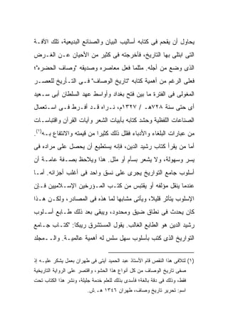 ‫ﻴﺤﺎﻭل ﺃﻥ ﻴﻘﺤﻡ ﻓﻰ ﻜﺘﺎﺒﻪ ﺃﺴﺎﻟﻴﺏ ﺍﻟﺒﻴﺎﻥ ﻭﺍﻟﺼﻨﺎﺌﻊ ﺍﻟﺒﺩﻴﻌﻴﺔ، ﺘﻠﻙ ﺍﻵﻓـﺔ‬
‫ﺍﻟﺘﻰ ﺍﺒﺘﻠﻰ ﺒﻬﺎ ﺍﻟﺘﺎﺭﻴﺦ، ﻓﺄﺨﺭﺠﺘﻪ ﻓﻰ ﻜﺜﻴﺭ ﻤﻥ ﺍﻷﺤﻴﺎﻥ ﻋـﻥ ﺍﻟﻐـﺭﺽ‬
‫ﺍﻟﺫﻯ ﻭﻀﻊ ﻤﻥ ﺃﺠﻠﻪ. ﻤﺜﻠﻤﺎ ﻓﻌل ﻤﻌﺎﺼﺭﻩ ﻭﺼﺩﻴﻘﻪ "ﻭﺼﺎﻑ ﺍﻟﺤﻀﺭﻩ"؛‬
‫ﻓﻌﻠﻰ ﺍﻟﺭﻏﻡ ﻤﻥ ﺃﻫﻤﻴﺔ ﻜﺘﺎﺒﻪ "ﺘﺎﺭﻴﺦ ﺍﻟﻭﺼﺎﻑ" ﻓـﻰ ﺍﻟﺘـﺄﺭﻴﺦ ﻟﻠﻌﺼـﺭ‬
‫ﺍﻟﻤﻐﻭﻟﻰ ﻓﻰ ﺍﻟﻔﺘﺭﺓ ﻤﺎ ﺒﻴﻥ ﻓﺘﺢ ﺒﻐﺩﺍﺩ ﻭﺃﻭﺍﺴﻁ ﻋﻬﺩ ﺍﻟﺴﻠﻁﺎﻥ ﺃﺒﻰ ﺴـﻌﻴﺩ‬
‫ﺃﻯ ﺤﺘﻰ ﺴﻨﺔ ٨٢٧ﻫـ / ٧٢٣١ﻡ، ﻨـﺭﺍﻩ ﻗـﺩ ﺃﻓـﺭﻁ ﻓـﻰ ﺍﺴـﺘﻌﻤﺎل‬
‫ﺍﻟﺼﻨﺎﻋﺎﺕ ﺍﻟﻠﻔﻅﻴﺔ ﻭﺤﺸﺩ ﻜﺘﺎﺒﻪ ﺒﺄﺒﻴﺎﺕ ﺍﻟﺸﻌﺭ ﻭﺁﻴﺎﺕ ﺍﻟﻘﺭﺁﻥ ﻭﺍﻗﺘﺒﺎﺴـﺎﺕ‬
‫ﻤﻥ ﻋﺒﺎﺭﺍﺕ ﺍﻟﺒﻠﻐﺎﺀ ﻭﺍﻷﺩﺒﺎﺀ ﻓﻘﻠل ﺫﻟﻙ ﻜﺜﻴ ‪‬ﺍ ﻤﻥ ﻗﻴﻤﺘﻪ ﻭﺍﻻﻨﺘﻔﺎﻉ ﺒـﻪ)١(.‬
                           ‫ﺭ‬
‫ﺃﻤﺎ ﻤﻥ ﻴﻘﺭﺃ ﻜﺘﺎﺏ ﺭﺸﻴﺩ ﺍﻟﺩﻴﻥ، ﻓﺈﻨﻪ ﻴﺴﺘﻁﻴﻊ ﺃﻥ ﻴﺤﺼل ﻋﻠﻰ ﻤﺭﺍﺩﻩ ﻓﻰ‬
‫ﻴﺴﺭ ﻭﺴﻬﻭﻟﺔ، ﻭﻻ ﻴﺸﻌﺭ ﺒﺴﺄﻡ ﺃﻭ ﻤﻠل. ﻫﺫﺍ ﻭﻴﻼﺤﻅ ﺒﺼـﻔﺔ ﻋﺎﻤـﺔ ﺃﻥ‬
‫ﺃﺴﻠﻭﺏ ﺠﺎﻤﻊ ﺍﻟﺘﻭﺍﺭﻴﺦ ﻴﺠﺭﻯ ﻋﻠﻰ ﻨﺴﻕ ﻭﺍﺤﺩ ﻓﻰ ﺃﻏﻠﺏ ﺃﺠﺯﺍﺌﻪ. ﺃﻤـﺎ‬
‫ﻋﻨﺩﻤﺎ ﻴﻨﻘل ﻤﺅﻟﻔﻪ ﺃﻭ ﻴﻘﺘﺒﺱ ﻤﻥ ﻜﺘـﺏ ﺍﻟﻤـﺅﺭﺨﻴﻥ ﺍﻹﺴـﻼﻤﻴﻴﻥ ﻓـﺈﻥ‬
‫ﺍﻹﺴﻠﻭﺏ ﻴﺘﺄﺜﺭ ﻗﻠﻴ ﹰ، ﻭﻴﺄﺘﻰ ﻤﺸﺎﺒﻬﺎ ﻟﻤﺎ ﻫﺫﻩ ﻓﻰ ﺍﻟﻤﺼﺎﺩﺭ، ﻭﻟﻜـﻥ ﻫـﺫﺍ‬
                                             ‫ﻼ‬
‫ﻜﺎﻥ ﻴﺤﺩﺙ ﻓﻰ ﻨﻁﺎﻕ ﻀﻴﻕ ﻭﻤﺤﺩﻭﺩ، ﻭﻴﺒﻘﻰ ﺒﻌﺩ ﺫﻟﻙ ﻁـﺎﺒﻊ ﺃﺴـﻠﻭﺏ‬
‫ﺭﺸﻴﺩ ﺍﻟﺩﻴﻥ ﻫﻭ ﺍﻟﻁﺎﺒﻊ ﺍﻟﻐﺎﻟﺏ. ﻴﻘﻭل ﺍﻟﻤﺴﺘﺸﺭﻕ ﺭﻴﺒﻜﺎ: "ﻜﺘـﺎﺏ ﺠـﺎﻤﻊ‬
‫ﺍﻟﺘﻭﺍﺭﻴﺦ ﺍﻟﺫﻯ ﻜﺘﺏ ﺒﺄﺴﻠﻭﺏ ﺴﻬل ﺴﻠﺱ ﻟﻪ ﺃﻫﻤﻴﺔ ﻋﺎﻟﻤﻴـﺔ. ﻭﺍﻟــﻤﺠﻠﺩ‬


‫)١( ﻟﺘﻼﻓﻰ ﻫﺫﺍ ﺍﻟﻨﻘﺹ ﻗﺎﻡ ﺍﻷﺴﺘﺎﺫ ﻋﺒﺩ ﺍﻟﺤﻤﻴﺩ ﺁﻴﺘﻰ ﻓﻰ ﻁﻬﺭﺍﻥ ﺒﻌﻤل ﻴﺸﻜﺭ ﻋﻠﻴـﻪ ﺇﺫ‬
‫ﺼ ﹼﻰ ﺘﺎﺭﻴﺦ ﺍﻟﻭﺼﺎﻑ ﻤﻥ ﻜل ﺃﻨﻭﺍﻉ ﻫﺫﺍ ﺍﻟﺤﺸﻭ، ﻭﺍﻗﺘﺼﺭ ﻋﻠﻰ ﺍﻟﺭﻭﺍﻴﺔ ﺍﻟﺘﺎﺭﻴﺨﻴﺔ‬
                                                                  ‫ﻔ‬
‫ﻓﻘﻁ، ﻭﺫﻟﻙ ﻓﻰ ﺩﻗﺔ ﺒﺎﻟﻐﺔ؛ ﻓﺄﺴﺩﻯ ﺒﺫﻟﻙ ﻟﻠﻌﻠﻡ ﺨﺩﻤﺔ ﺠﻠﻴﻠﺔ، ﻭﻨﺸﺭ ﻫﺫﺍ ﺍﻟﻜﺘﺎﺏ ﺘﺤﺕ‬
                         ‫ﺍﺴﻡ: ﺘﺤﺭﻴﺭ ﺘﺎﺭﻴﺦ ﻭﺼﺎﻑ، ﻁﻬﺭﺍﻥ ٦٤٣١ ﻫـ.ﺵ.‬
 