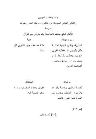 ‫)٤١( ﻨﻔﻘﺎﺕ ﺍﻟﻌﻴﺩﻴﻥ‬
    ‫ﻭﺍﻷﻴﺎﻡ ﻭﺍﻟﻠﻴﺎﻟﻰ ﺍﻟﻤﺒﺎﺭﻜﺔ ﻤﻥ ﻋﺎﺸﻭﺭﺍﺀ ﻭﻟﻴﻠﺔ ﺍﻟﻘﺩﺭ ﻭﻏﻴﺭﻫﺎ‬
                               ‫ﻤﺩﺭﺴﺔ‬
       ‫ﺍﻷﻴﺘﺎﻡ ﺍﻟﺒﺎﻟﻎ ﻋﺩﺩﻫﻡ ﺩﺍﺌ ‪‬ﺎ ﻤﺎﺌﺔ ﻴﺘﻴﻡ ‪‬ﺩ ﱠﺱ ﻟﻬﻡ ﺍﻟﻘﺭﺁﻥ‬
                   ‫ﻴﺭ‬              ‫ﻤ‬
           ‫ﻫﺩﻴﺔ‬                                ‫ﻭﺠﻭﻩ ﺍﻹﻨﻔﺎﻕ‬
‫ﻤﺎﺌﺔ ﻤﺼﺤﻑ ﺠﺩﻴﺩ ﺘﺸﺘﺭﻯ ﻜل‬                ‫ﺍﻟﺴﻨﻭﻴﺔ، ﻭﺘﻘﺩﻴﻡ ﺍﻟﻌﻴﺩﻴﺔ ﻟﻤﺎﺌـﺔ‬
                        ‫ﺴﻨﺔ.‬           ‫ﻁﻔل ﻴﻜﻭﻨﻭﻥ ﻗﺩ ﺤﻔﻅﻭﺍ ﺍﻟﻘﺭﺁﻥ‬
                                       ‫ﺍﻟﻜﺭﻴﻡ، ﻭﻴﻌﻤﻠﻭﻥ ﺒﺎﻟ ﱡـﻨﺔ، ﺜـﻡ‬
                                               ‫ﺴ‬
                                       ‫‪‬ﺤﻀ ـﺭﻭﻥ – ﺒ ـﺩﻻ ﻤ ـﻨﻬﻡ –‬
                                            ‫ـ ﹰ ـ‬          ‫ﻴ ـ‬
                                                     ‫ﺃﺸﺨﺎ ‪‬ﺎ ﺁﺨﺭﻴﻥ.‬
                                                             ‫ﺼ‬




         ‫ﺇﻀﺎﻓﺎﺕ‬                                   ‫ﻤﺭﺘﺒﺎﺕ‬
‫ﺍﻟﻔﺭﺵ ﻭﺇﻋﺩﺍﺩ ﺍﻟﻤﻜﺘـﺏ، ﻭﻤـﺎ‬             ‫ﻟﺨﻤﺴﺔ ﻤﻌﻠﻤﻴﻥ ﻭﺨﻤﺴﺔ ﺭﻗﺒـﺎﺀ‬
           ‫ﺘﺩﻋﻭ ﺍﻟﺤﺎﺠﺔ ﺇﻟﻴﻪ.‬           ‫ﻴﻼﺯﻤﻭﻥ ﺍﻷﻁﻔﺎل، ﻭﺨﻤﺱ ﻤﻥ‬
                                           ‫ﺍﻟﻨﺴﻭﺓ ﻴﻘﻤﻥ ﻋﻠﻰ ﺭﻋﺎﻴﺘﻬﻡ.‬


                                                           ‫]ﺹ٢٢٤[‬
                        ‫)٥١( ﻟﻠﻤﺴﺘﺤﻘﻴﻥ‬
 