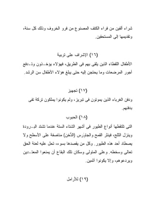 ‫ﺸﺭﺍﺀ ﺃﻟﻔﻴﻥ ﻤﻥ ﻓﺭﺍﺀ ﺍﻟﻜﺘﻑ ﺍﻟﻤﺼﻨﻭﻉ ﻤﻥ ﻓﺭﻭ ﺍﻟﺨﺭﻭﻑ ﻭﺫﻟﻙ ﻜل ﺴﻨﺔ،‬
                                           ‫ﻭﺘﻘﺩﻴﻤﻬﺎ ﺇﻟﻰ ﺍﻟﻤﺴﺘﺤﻘﻴﻥ.‬


                    ‫)٦١( ﺍﻹﺸﺭﺍﻑ ﻋﻠﻰ ﺘﺭﺒﻴﺔ‬
‫ﺍﻷﻁﻔﺎل ﺍﻟﻠﻘﻁﺎﺀ ﺍﻟﺫﻴﻥ ﻴﻠﻘﻰ ﺒﻬﻡ ﻓﻰ ﺍﻟﻁﺭﻴﻕ، ﻓﻬﺅﻻﺀ ﻴﺅﺨـﺫﻭﻥ ﻭﺘـﺩﻓﻊ‬
‫ﺃﺠﻭﺭ ﺍﻟﻤﺭﻀﻌﺎﺕ ﻭﻤﺎ ﻴﺤﺘﺠﻥ ﺇﻟﻴﻪ ﺤﺘﻰ ﻴﺒﻠﻎ ﻫﺅﻻﺀ ﺍﻷﻁﻔﺎل ﺴﻥ ﺍﻟﺭﺸﺩ.‬


                           ‫)٧١( ﺘﺠﻬﻴﺯ‬
   ‫ﻭﺩﻓﻥ ﺍﻟﻐﺭﺒﺎﺀ ﺍﻟﺫﻴﻥ ﻴﻤﻭﺘﻭﻥ ﻓﻰ ﺘﺒﺭﻴﺯ، ﻭﻟﻡ ﻴﻜﻭﻨﻭﺍ ﻴﻤﻠﻜﻭﻥ ﺘﺭﻜﺔ ﺘﻔﻰ‬
                                                           ‫ﺒﺩﻓﻨﻬﻡ.‬
                          ‫)٨١( ﺍﻟﺤﺒﻭﺏ‬
‫ﺍﻟﺘﻰ ﺘﻠﺘﻘﻁﻬﺎ ﺃﻨﻭﺍﻉ ﺍﻟﻁﻴﻭﺭ ﻓﻰ ﺃﺸﻬﺭ ﺍﻟﺸﺘﺎﺀ ﺍﻟﺴﺘﺔ ﻋﻨﺩﻤﺎ ﺘﺸﺘﺩ ﺍﻟﺒـﺭﻭﺩﺓ‬
‫ﻭﻴﻨﺯل ﺍﻟﺜﻠﺞ، ﻓﻴﻨﺜﺭ ﺍﻟﻘﻤﺢ ﻭﺍﻟﺠﺎ َﺭﺱ )ﺍﻟ ﱡﺨﻥ( ﻤﻨﺎﺼﻔﺔ ﻋﻠﻰ ﺍﻷﺴﻁﺢ ﻭﻻ‬
                       ‫ﺩ‬       ‫ﻭ‬
‫ﻴﺼﻁﺎﺩ ﺃﺤﺩ ﻫﺫﻩ ﺍﻟﻁﻴﻭﺭ. ﻭﻜل ﻤﻥ ﻴﻘﺼﺩﻫﺎ ﺒﺴﻭﺀ، ﺘﺤل ﻋﻠﻴﻪ ﻟﻌﻨﺔ ﺍﻟﺤﻕ‬
‫ﺘﻌﺎﻟﻰ ﻭﺴﺨﻁﻪ. ﻭﻋﻠﻰ ﺍﻟﻤﺘﻭﻟﻰ ﻭﺴﻜﺎﻥ ﺘﻠﻙ ﺍﻟﺒﻘﺎﻉ ﺃﻥ ﻴﻤﻨﻌﻭﺍ ﺍﻟﻤﻌﺘـﺩﻴﻥ‬
                                     ‫ﻭﻴﺭﺩﻋﻭﻫﻡ، ﻭﺇﻻ ﻴﻜﻭﻨﻭﺍ ﺁﺜﻤﻴﻥ.‬


                          ‫)٩١( ﻟﻸﺭﺍﻤل‬
 