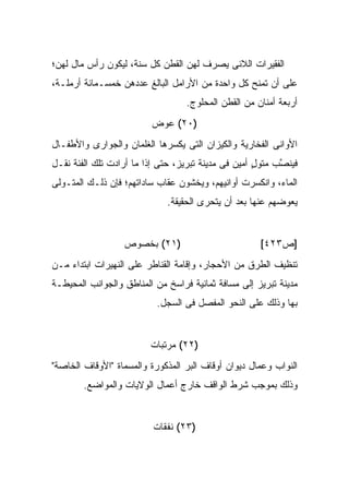 ‫ﺍﻟﻔﻘﻴﺭﺍﺕ ﺍﻟﻼﺌﻰ ﻴﺼﺭﻑ ﻟﻬﻥ ﺍﻟﻘﻁﻥ ﻜل ﺴﻨﺔ، ﻟﻴﻜﻭﻥ ﺭﺃﺱ ﻤﺎل ﻟﻬﻥ؛‬
‫ﻋﻠﻰ ﺃﻥ ﺘﻤﻨﺢ ﻜل ﻭﺍﺤﺩﺓ ﻤﻥ ﺍﻷﺭﺍﻤل ﺍﻟﺒﺎﻟﻎ ﻋﺩﺩﻫﻥ ﺨﻤﺴـﻤﺎﺌﺔ ﺃﺭﻤﻠـﺔ،‬
                                   ‫ﺃﺭﺒﻌﺔ ﺃﻤﻨﺎﻥ ﻤﻥ ﺍﻟﻘﻁﻥ ﺍﻟﻤﺤﻠﻭﺝ.‬
                          ‫)٠٢( ﻋﻭﺽ‬
‫ﺍﻷﻭﺍﻨﻰ ﺍﻟﻔﺨﺎﺭﻴﺔ ﻭﺍﻟﻜﻴﺯﺍﻥ ﺍﻟﺘﻰ ﻴﻜﺴﺭﻫﺎ ﺍﻟﻐﻠﻤﺎﻥ ﻭﺍﻟﺠﻭﺍﺭﻯ ﻭﺍﻷﻁﻔـﺎل‬
‫ﻓ ‪‬ﻨ ﱠﺏ ﻤﺘﻭل ﺃﻤﻴﻥ ﻓﻰ ﻤﺩﻴﻨﺔ ﺘﺒﺭﻴﺯ، ﺤﺘﻰ ﺇﺫﺍ ﻤﺎ ﺃﺭﺍﺩﺕ ﺘﻠﻙ ﺍﻟﻔﺌﺔ ﻨﻘـل‬
                                                     ‫ٍ‬     ‫ﻴﺼ‬
‫ﺍﻟﻤﺎﺀ، ﻭﺍﻨﻜﺴﺭﺕ ﺃﻭﺍﻨﻴﻬﻡ، ﻭﻴﺨﺸﻭﻥ ﻋﻘﺎﺏ ﺴﺎﺩﺍﺘﻬﻡ؛ ﻓﺈﻥ ﺫﻟـﻙ ﺍﻟﻤﺘـﻭﻟﻰ‬
                              ‫ﻴﻌﻭﻀﻬﻡ ﻋﻨﻬﺎ ﺒﻌﺩ ﺃﻥ ﻴﺘﺤﺭﻯ ﺍﻟﺤﻘﻴﻘﺔ.‬


                   ‫)١٢( ﺒﺨﺼﻭﺹ‬                          ‫]ﺹ٣٢٤[‬
‫ﺘﻨﻅﻴﻑ ﺍﻟﻁﺭﻕ ﻤﻥ ﺍﻷﺤﺠﺎﺭ، ﻭﺇﻗﺎﻤﺔ ﺍﻟﻘﻨﺎﻁﺭ ﻋﻠﻰ ﺍﻟﻨﻬﻴﺭﺍﺕ ﺍﺒﺘﺩﺍﺀ ﻤـﻥ‬
‫ﻤﺩﻴﻨﺔ ﺘﺒﺭﻴﺯ ﺇﻟﻰ ﻤﺴﺎﻓﺔ ﺜﻤﺎﻨﻴﺔ ﻓﺭﺍﺴﺦ ﻤﻥ ﺍﻟﻤﻨﺎﻁﻕ ﻭﺍﻟﺠﻭﺍﻨﺏ ﺍﻟﻤﺤﻴﻁـﺔ‬
                           ‫ﺒﻬﺎ ﻭﺫﻟﻙ ﻋﻠﻰ ﺍﻟﻨﺤﻭ ﺍﻟﻤﻔﺼل ﻓﻰ ﺍﻟﺴﺠل.‬


                          ‫)٢٢( ﻤﺭﺘﺒﺎﺕ‬
‫ﺍﻟﻨﻭﺍﺏ ﻭﻋﻤﺎل ﺩﻴﻭﺍﻥ ﺃﻭﻗﺎﻑ ﺍﻟﺒﺭ ﺍﻟﻤﺫﻜﻭﺭﺓ ﻭﺍﻟﻤﺴﻤﺎﺓ "ﺍﻷﻭﻗﺎﻑ ﺍﻟﺨﺎﺼﺔ"‬
        ‫ﻭﺫﻟﻙ ﺒﻤﻭﺠﺏ ﺸﺭﻁ ﺍﻟﻭﺍﻗﻑ ﺨﺎﺭﺝ ﺃﻋﻤﺎل ﺍﻟﻭﻻﻴﺎﺕ ﻭﺍﻟﻤﻭﺍﻀﻊ.‬


                          ‫)٣٢( ﻨﻔﻘﺎﺕ‬
 