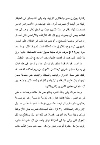 ‫ﻭﻜﺎﻨﻭﺍ ﻴﺠﻴﺯﻭﻥ ﺼﺭﻓﻬﺎ ﺒﻔﺘﺎﻭﻯ ﺘﺄﻭﻴﻠﻴﺔ، ﻭﻟﻡ ﻴﻜﻥ ﺫﻟﻙ ﺒﺠﺎﺌﺯ ﻓﻰ ﺍﻟﺤﻘﻴﻘﺔ.‬
‫ﻭﻟﻬﺫﺍ ﻨﺫﺭ ﺃﻴ ‪‬ﺎ ﺃﻥ ﺘﺼﺭﻑ ﺃﻤﻭﺍل ﻫﺫﻩ ﺍﻷﻭﻗﺎﻑ ﻓﻰ ﺍﻷﻏـﺭﺍﺽ ﺍﻟﺘـﻰ‬
                                           ‫ﻀ‬
‫ﺨﺼﺼﺕ ﻟﻬﺎ، ﻭﻗﺎل ﻓﻰ ﻫﺫﺍ ﺍﻟﺸﺄﻥ: ﺤﻴﺙ ﺇﻥ ﺍﻟﺤﻕ ﺘﻌﺎﻟﻰ ﻭﻫﺏ ﻟﻰ ﻫﺫﺍ‬
‫ﺍﻟﻤﻠﻙ، ﻴﻨﺒﻐﻰ ﺃﻥ ﻴﺼﺭﻑ ﺭﻴﻊ ﻜل ﺘﻠﻙ ﺍﻷﻭﻗﺎﻑ ﻭﺍﻷﺭﺍﻀﻰ ﺍﻟﺘﻰ ﺃﺴـﺒل‬
‫ﺯﺭﻋﻬﺎ ﻓﻰ ﻭﺠﻬﻬﺎ ﺍﻟﺼﺤﻴﺢ، ﻭﺃﻻ ﻴﺼﺭﻑ ﻗﻁ ‪‬ﺎ ﻓﻰ ﺍﻹﻨﻔﺎﻕ ﻋﻠﻰ ﺍﻟﺠﻴﺵ‬
                     ‫ﻌ‬
‫ﻭﺍﻟﺩﻴﻭﺍﻥ. ﺜﻡ ﺼﺭﺡ ﻗﺎﺌﻼ: ﺇﻥ ﻫﺫﻩ ﺍﻟﻤﻤﻠﻜﺔ ﺘﺤﺕ ﺘﺼﺭﻓﻨﺎ ﺍﻵﻥ. ﻭﻋﻨـﺩﻤﺎ‬
                                        ‫ﹰ‬
‫ﻨﻌﻭﺩ ]ﺹ٥٢٤[ ﺴﻭﻑ ﻨﺘﺭﻙ ﺠﻴ ﹰﺎ ﻤﺠﻬ ‪‬ﺍ ﺘﻤﺎ ‪‬ﺎ ﻟﻠﻤﺤﺎﻓﻅﺔ ﻋﻠﻴﻬﺎ. ﻭﺇﻥ‬
                     ‫ﺯ ﻤ‬           ‫ﺸ‬
  ‫ﻨﻴﺔ ﺍﻟﺨﻴﺭ ﺍﻟﺘﻰ ﻜﻨﺕ ﻗﺩ ﺃﻗﺩﻤﺕ ﻋﻠﻴﻬﺎ، ﻴﺠﺏ ﺃﻥ ﺘﺨﺭﺝ ﺇﻟﻰ ﺤﻴﺯ ﺍﻟﺘﻨﻔﻴﺫ.‬
           ‫‪‬‬
‫ﺜﻡ ﺃﺼﺩﺭ ﻓﺭﻤﺎ ﹰﺎ ﻓﻴﻤﺎ ﻴﺘﻌﻠﻕ ﺒﺄﺒﻭﺍﺏ ﺍﻟﺒﺭ ﻫﺫﻩ. ﻭﻗﺩ ﻨﺫﺭ ﻓﻰ ﻫﺫﻩ ﺍﻟﺒﻼﺩ‬
                                                  ‫ﻨ‬
‫ﺃﻥ ﻴﺼﺭﻑ ﻤﺒﻠﻎ ﻋﺸﺭﻴﻥ ﺘﻭﻤﺎﻨﺎ ﻤﻥ ﺍﻷﻤﻭﺍل ﻤﻥ ﺭﻴﻊ ﺃﻤﻼﻜﻪ ﺍﻟﺨﺎﺼـﺔ،‬
‫ﻭﺫﻟﻙ ﻋﻠﻰ ﺴﺒﻴل ﺍﻹﺩﺭﺍﺭ ﻭﺍﻟﻭﻗﻑ ﻭﺍﻟﺼﺩﻗﺔ ﻭﺍﻹﻨﻌﺎﻡ ﻋﻠﻰ ﺠﻤﺎﻋﺔ ﻤـﻥ‬
‫ﺍﻷﻤﺭﺍﺀ ﻭﺍﻟﺭﻋﺎﻉ ﻭﺍﻟﺸﺭﻓﺎﺀ ﻭﺍﻷﺜﺭﻴﺎﺀ ﻭﺍﻟﻔﻘﺭﺍﺀ ﻭﺍﻟﺠﻨﺩ ﺍﻟﺫﻴﻥ ﻴﺠﺘﻤﻌـﻭﻥ‬
                            ‫ﻜل ﻋﺎﻡ ﻓﻰ ﻤﺠﻠﺱ ﺍﻟﺸﻭﺭﻯ )ﺍﻟﻘﻭﺭﻴﻠﺘﺎﻯ(.‬
‫ﻭﺒﻌﺩ ﻋﻭﺩﺘﻪ ﻭﻓﻰ ﺒﺫﻟﻙ ﺍﻟﻨﺫﺭ، ﻭﺨﻠﻊ ﻋﻠﻰ ﻜل ﻁﺎﺌﻔﺔ ﻭﺠﻤﺎﻋﺔ - ﻋﻠﻰ‬
                                           ‫‪‬‬
‫ﻗﺩﺭ ﻤﺭﺍﺘﺒﻬﻡ - ﺨﻠ ‪‬ﺎ ﻜﺎﻨﺕ ﻋﺒﺎﺭﺓ ﻋﻥ ﺃﺤﺯﻤﺔ ﻤﺭﺼﻌﺔ ﻭﻏﻴﺭ ﻤﺭﺼـﻌﺔ‬
                                       ‫ﻌ‬
‫ﻭﻤﻼﺒﺱ ﻤﺘﻨﻭﻋﺔ. ﻭﻨﺫﺭ ﺃﻴ ‪‬ﺎ ﻋﺸـﺭﻴﻥ ﺘﻭﻤﺎﻨـﺎ ﺫﻫﺒ ‪‬ـﺎ ﻋﻠـﻰ ﺴـﺒﻴل‬
             ‫ﻴ‬                     ‫ﻀ‬
‫ﺍﻹﺩﺭﺍﺭﺍﺕ ﻭﺍﻟﺼﺩﻗﺎﺕ. ﻭﻻ ﺘﺯﺍل ﻫﺫﻩ ﺍﻟﺼﺩﻗﺎﺕ ﹸﺼﺭﻑ ﺤﺘﻰ ﺍﻵﻥ ﻭﺘﻨﻔﺫ‬
                 ‫ﺘ‬
‫ﻓﻰ ﻜل ﻭﻻﻴﺔ ﺴﻨﺔ ﺒﻌﺩ ﺃﺨﺭﻯ. ﻭﻓﻀﻼ ﻋﻥ ﺫﻟﻙ ﺃﻤﺭ ﺒﺄﻥ ﻴﺴﺘﻘﻁﻊ ﻤﻥ ﻜل‬
                            ‫ﹰ‬
‫ﺍﻷﻤﻭﺍل ﺍﻟﺘﻰ ﻴﺅﺘﻰ ﺒﻬﺎ ﺇﻟﻰ ﺍﻟﺨﺯﺍﻨﺔ ﺩﻴﻨﺎﺭ ﻭﺍﺤﺩ ﻤﻥ ﻜل ﻋﺸﺭﺓ ﺩﻨـﺎﻨﻴﺭ،‬
‫ﻭﺜﻭﺏ ﻤﻥ ﻜل ﻋﺸﺭﺓ ﺃﺜﻭﺍﺏ ﻭ ‪‬ﺸﺭ ﻤﻥ ﻜـل ﺼـﻨﻑ ﻤـﻥ ﺍﻷﺼـﻨﺎﻑ‬
                          ‫ﻋ‬
 