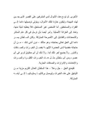 ‫ﺍﻷﺨﺭﻯ. ﺜﻡ ﺘﻭﺩﻉ ﻫﺫﻩ ﺍﻷﻤﻭﺍل ﻟﺩﻯ ﺍﻟﻤﺸﺭﻓﻴﻥ ﻋﻠﻰ ﺍﻟﻘﺼﺭ ﺍﻟﺫﻯ ﻴﻌـﻴﻥ‬
‫ﻟﻬﺫﻩ ﺍﻟﻤﻬﻤﺔ، ﻭﻟﻴﻜﻭﻥ ﺨﺎﺯ ﹰﺎ ﻟﺘﻠﻙ ﺍﻷﻤﻭﺍل، ﻭﻴﺘﻭﻟﻰ ﺘﻭﺼﻴﻠﻬﺎ ﺩﺍﺌ ‪‬ﺎ ﺇﻟـﻰ‬
      ‫ﻤ‬                                  ‫ﻨ‬
‫ﺍﻟﻔﻘﺭﺍﺀ ﻭﺍﻟﻤﺴﺘﺤﻘﻴﻥ. ﺃﻤﺎ ﺍﻟﺸﺨﺹ ﻏﻴﺭ ﺍﻟﻤﺴﺘﺤﻕ، ﻓﻼ ﻴﻌﻁﻴﻪ ﺸﻴ ًﺎ ﻤﻨﻬﺎ،‬
       ‫ﺌ‬
‫ﻭﺘﻌﺎﺩ ﺇﻟﻰ ﺍﻟﺨﺯﺍﻨﺔ ﺍﻷﺼﻠﻴﺔ. ﻭﺃﻤﺭ ﺃﻴ ‪‬ﺎ ﺒﺄﻥ ﺘﺭﺴل ﻓﻰ ﻜل ﻋﺎﻡ ﺍﻟﺴﺘﺎﺌﺭ‬
                            ‫ﻀ‬
‫ﻭﺍﻟﺸﻤﻌﺩﺍﻨﺎﺕ ﻭﺍﻟﻘﻨﺎﺩﻴل ﺇﻟﻰ ﺍﻷﻀﺭﺤﺔ ﺍﻟﻤﺒﺎﺭﻜﺔ. ﻭﻜﺎﻥ ﺍﻟﺴـﻠﻁﺎﻥ ‪‬ﺴـﺭ‬
   ‫ﻴ‬
‫ﺩﺍﺌ ‪‬ﺎ ﺇﻟﻰ ﺍﻟﺤﻕ ﺘﻌﺎﻟﻰ ﺒﺤﺎﺠﺘﻪ، ﻭﻫﻭ ﻤﺘﺄﻜﺩ - ﺩﻭﻥ ﺃﺩﻨﻰ ﺸﻙ - ﻤـﻥ ﺃﻥ‬
                                                         ‫ﻤ‬
‫ﺤﺎﺠﺎﺘﻪ ﻤﻘﻀﻴﺔ ﻟﺩﻯ ﺍﻟﺤﻀﺭﺓ ﺍﻹﻟﻬﻴـﺔ ﺒﻔﻀـل ﺍﻟﺨﻴـﺭﺍﺕ ﻭﺍﻟﺼـﺩﻗﺎﺕ‬
‫ﻭﺍﻟﻨﺫﻭﺭ. ﻭﻻ ﻴﻀﻴﻊ ﺃﺠﺭ ﺫﻟﻙ ﺃﺒ ‪‬ﺍ. ﻭﻻ ﺸﻙ ﺃﻥ ﺃﻯ ﻤﺨﻠﻭﻕ ﻟﻡ ﻴﺭ ﻓﻰ ﺃﻯ‬
                                ‫ﺩ‬
‫ﻋﺼﺭ، ﻭﻤﻥ ﺃﻯ ﺴﻠﻁﺎﻥ ﻤﺜـل ﻫـﺫﻩ ﺍﻟﺨﻴـﺭﺍﺕ ﺍﻟﻜﺜﻴـﺭﺓ ﻭﺍﻟﻤﺒـﺭﺍﺕ‬
                         ‫ﻭﺍﻹﻨﻌﺎﻤﺎﺕ ﻭﺍﻹﺩﺭﺍﺭﺍﺕ ﻭﺍﻟﺼﺩﻗﺎﺕ ﺍﻟﺠﺎﺭﻴﺔ.‬
‫ﻓﻠﻴﻤﻨﺢ ﺍﻟﺤﻕ – ﺠل ﻭﻋﻼ – ﻫﺫﺍ ﺍﻟﺴﻠﻁﺎﻥ ﺍﻟﻌﺎﺩل ﺍﻟﻜﺭﻴﻡ ﻤﺯﻴ ‪‬ﺍ ﻤـﻥ‬
     ‫ﺩ‬
‫ﺍﻟﺘﻭﻓﻴﻕ ﻋﻠﻰ ﻫﺫﻩ ﺍﻟﺨﻴﺭﺍﺕ ﻭﻟﻴﻭﺼل ﺒﺭﻜﺎﺘﻬـﺎ ﻭﻤﺜﻭﺒﺎﺘﻬـﺎ ﺇﻟـﻰ ﺃﻴﺎﻤـﻪ‬
                                                         ‫ﺍﻟﻤﺒﺎﺭﻜﺔ.‬
 