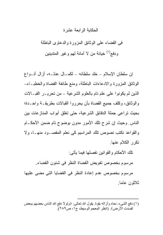 ‫ﺍﻟﺤﻜﺎﻴﺔ ﺍﻟﺭﺍﺒﻌﺔ ﻋﺸﺭﺓ‬

           ‫ﻓﻰ ﺍﻟﻘﻀﺎﺀ ﻋﻠﻰ ﺍﻟﻭﺜﺎﺌﻕ ﺍﻟﻤﺯﻭﺭﺓ ﻭﺍﻟﺩﻋﺎﻭﻯ ﺍﻟﺒﺎﻁﻠﺔ‬
                                                       ‫)١(‬
             ‫ﺨﻴﺎﻨﺔ ﻤﻥ ﻻ ﺃﻤﺎﻨﺔ ﻟﻬﻡ ﻭﻏﻴﺭ ﺍﻟﻤﺘﺩﻴﻨﻴﻥ‬         ‫ﻭﺩﻓﻊ‬



‫ﺇﻥ ﺴﻠﻁﺎﻥ ﺍﻹﺴﻼﻡ – ﺨﻠﺩ ﺴﻠﻁﺎﻨﻪ – ﻟﻜﻤـﺎل ﻋﺩﻟـﻪ، ﺃﺯﺍل ﺃﻨـﻭﺍﻉ‬
‫ﺍﻟﻭﺜﺎﺌﻕ ﺍﻟﻤﺯﻭﺭﺓ ﻭﺍﻻﺩﻋﺎﺀﺍﺕ ﺍﻟﺒﺎﻁﻠﺔ، ﻭﻤﻨﻊ ﻁﺎﺌﻔﺔ ﺍﻟﻘﻀﺎﺓ ﻭﺍﻟﺨﻁﺒـﺎﺀ–‬
‫ﺍﻟﺫﻴﻥ ﻟﻡ ﻴﻜﻭﻨﻭﺍ ﻋﻠﻰ ﻋﻠﻡ ﺘﺎﻡ ﺒﺎﻟﻌﻠﻭﻡ ﺍﻟﺸﺭﻋﻴﺔ – ﻤﻥ ﺘﺤﺭﻴـﺭ ﺍﻟﻘﺒـﺎﻻﺕ‬
‫ﻭﺍﻟﻭﺜﺎﺌﻕ، ﻭﻜﻠﻑ ﺠﻤﻴﻊ ﺍﻟﻘﻀﺎﺓ ﺒﺄﻥ ﻴﺤﺭﺭﻭﺍ ﺍﻟﻘﺒﺎﻻﺕ ﺒﻁﺭﻴﻘـﺔ ﻭﺍﺤـﺩﺓ؛‬
‫ﺒﺤﻴﺙ ﺘﺭﺍﻋﻰ ﺠﻤﻠﺔ ﺍﻟﺩﻗﺎﺌﻕ ﺍﻟﺸﺭﻋﻴﺔ، ﺤﺘﻰ ﺘﻐﻠﻕ ﺃﺒﻭﺍﺏ ﺍﻟﻤﻨﺎﺯﻋﺎﺕ ﺒﻴﻥ‬
‫ﺍﻟﻨﺎﺱ. ﻭﺤﻴﺙ ﺇﻥ ﺸﺭﺡ ﺘﻠﻙ ﺍﻷﻤﻭﺭ ﻤﺩﻭﻥ ﺒﻭﻀﻭﺡ ﺘﺎﻡ ﻀﻤﻥ ﺍﻷﺤﻜـﺎﻡ‬
‫ﻭﺍﻟﻘﻭﺍﻋﺩ ﻨﻜﺘﺏ ﻨﺼﻭﺹ ﺘﻠﻙ ﺍﻟﻤﺭﺍﺴﻴﻡ ﻜﻰ ﻨﻌﻠﻡ ﺍﻟﻤﻘﺼـﻭﺩ ﻤﻨﻬـﺎ، ﻭﻻ‬
                                                         ‫ﻨﻜﺭﺭ ﺍﻟﻜﻼﻡ ﻋﻨﻬﺎ.‬

                             ‫ﺘﻠﻙ ﺍﻷﺤﻜﺎﻡ ﻭﺍﻟﻘﻭﺍﻨﻴﻥ ﻨﻔﺼﻠﻬﺎ ﻓﻴﻤﺎ ﻴﺄﺘﻰ:‬

       ‫ﻤﺭﺴﻭﻡ ﺒﺨﺼﻭﺹ ﺘﻔﻭﻴﺽ ﺍﻟﻘﻀﺎﺓ ﺍﻟﻨﻅﺭ ﻓﻰ ﺸﺌﻭﻥ ﺍﻟﻘﻀﺎﺀ.‬

‫ﻤﺭﺴﻭﻡ ﺒﺨﺼﻭﺹ ﻋﺩﻡ ﺇﻋﺎﺩﺓ ﺍﻟﻨﻅﺭ ﻓﻰ ﺍﻟﻘﻀﺎﻴﺎ ﺍﻟﺘﻰ ﻤﻀﻰ ﻋﻠﻴﻬﺎ‬
                                                              ‫ﺜﻼﺜﻭﻥ ﻋﺎ ‪‬ﺎ.‬
                                                                ‫ﻤ‬



‫)١( دﻓﻊ اﻟﺸﻰء: ﻧﺤﺎﻩ وأزاﻟﻪ ﺑﻘﻮة. ﻳﻘﻮل اﷲ ﺗﻌﺎﻟﻰ: ‪‬وﻟﻮﻻ دﻓﻊ اﷲ اﻟﻨﺎس ﺑﻌﻀﻬﻢ ﺑﺒﻌﺾ‬
                    ‫ﻟﻔﺴﺪت اﻷرض‪) .‬اﻧﻈﺮ اﻟﻤﻌﺠﻢ اﻟﻮﺳﻴﻂ، ج١، ص٩٨٢(.‬
 