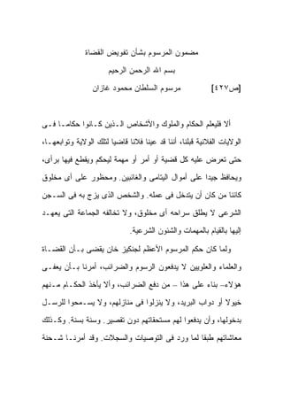 ‫ﻤﻀﻤﻭﻥ ﺍﻟﻤﺭﺴﻭﻡ ﺒﺸﺄﻥ ﺘﻔﻭﻴﺽ ﺍﻟﻘﻀﺎﺓ‬

                       ‫ﺒﺴﻡ ﺍﷲ ﺍﻟﺭﺤﻤﻥ ﺍﻟﺭﺤﻴﻡ‬

                  ‫ﻤﺭﺴﻭﻡ ﺍﻟﺴﻠﻁﺎﻥ ﻤﺤﻤﻭﺩ ﻏﺎﺯﺍﻥ‬                  ‫]ﺹ٧٢٤[‬



‫ﺃﻻ ﻓﻠﻴﻌﻠﻡ ﺍﻟﺤﻜﺎﻡ ﻭﺍﻟﻤﻠﻭﻙ ﻭﺍﻷﺸﺨﺎﺹ ﺍﻟـﺫﻴﻥ ﻜـﺎﻨﻭﺍ ﺤﻜﺎ ‪‬ـﺎ ﻓـﻰ‬
      ‫ﻤ‬

‫ﺍﻟﻭﻻﻴﺎﺕ ﺍﻟﻔﻼﻨﻴﺔ ﻗﺒﻠﻨﺎ، ﺃﻨﻨﺎ ﻗﺩ ﻋ ‪‬ﻨﺎ ﻓﻼ ﹰﺎ ﻗﺎﻀ ‪‬ﺎ ﻟﺘﻠﻙ ﺍﻟﻭﻻﻴﺔ ﻭﺘﻭﺍﺒﻌﻬـﺎ،‬
                        ‫ﻴ‬      ‫ﻨ‬      ‫ﻴ‬

‫ﺤﺘﻰ ﺘﻌﺭﺽ ﻋﻠﻴﻪ ﻜل ﻗﻀﻴﺔ ﺃﻭ ﺃﻤﺭ ﺃﻭ ﻤﻬﻤﺔ ﻟﻴﺤﻜﻡ ﻭﻴﻘﻁﻊ ﻓﻴﻬﺎ ﺒﺭﺃﻯ،‬

‫ﻭﻴﺤﺎﻓﻅ ﺠﻴ ‪‬ﺍ ﻋﻠﻰ ﺃﻤﻭﺍل ﺍﻟﻴﺘﺎﻤﻰ ﻭﺍﻟﻐﺎﺌﺒﻴﻥ. ﻭﻤﺤﻅﻭﺭ ﻋﻠﻰ ﺃﻯ ﻤﺨﻠﻭﻕ‬
                                                  ‫ﺩ‬

‫ﻜﺎﺌ ﹰﺎ ﻤﻥ ﻜﺎﻥ ﺃﻥ ﻴﺘﺩﺨل ﻓﻰ ﻋﻤﻠﻪ. ﻭﺍﻟﺸﺨﺹ ﺍﻟﺫﻯ ﻴﺯﺝ ﺒﻪ ﻓﻰ ﺍﻟﺴـﺠﻥ‬
                                                       ‫ﻨ‬

‫ﺍﻟﺸﺭﻋﻰ ﻻ ﻴﻁﻠﻕ ﺴﺭﺍﺤﻪ ﺃﻯ ﻤﺨﻠﻭﻕ، ﻭﻻ ﺘﺨﺎﻟﻔﻪ ﺍﻟﺠﻤﺎﻋﺔ ﺍﻟﺘﻰ ﻴﻌﻬـﺩ‬
                               ‫ﺇﻟﻴﻬﺎ ﺒﺎﻟﻘﻴﺎﻡ ﺒﺎﻟﻤﻬﻤﺎﺕ ﻭﺍﻟﺸﺌﻭﻥ ﺍﻟﺸﺭﻋﻴﺔ.‬

‫ﻭﻟﻤﺎ ﻜﺎﻥ ﺤﻜﻡ ﺍﻟﻤﺭﺴﻭﻡ ﺍﻷﻋﻅﻡ ﻟﺠﻨﻜﻴﺯ ﺨﺎﻥ ﻴﻘﻀﻰ ﺒـﺄﻥ ﺍﻟﻘﻀـﺎﺓ‬

‫ﻭﺍﻟﻌﻠﻤﺎﺀ ﻭﺍﻟﻌﻠﻭﻴﻴﻥ ﻻ ﻴﺩﻓﻌﻭﻥ ﺍﻟﺭﺴﻭﻡ ﻭﺍﻟﻀﺭﺍﺌﺏ، ﺃﻤﺭﻨﺎ ﺒـﺄﻥ ﻴﻌﻔـﻰ‬

‫ﻫﺅﻻﺀ– ﺒﻨﺎﺀ ﻋﻠﻰ ﻫﺫﺍ – ﻤﻥ ﺩﻓﻊ ﺍﻟﻀﺭﺍﺌﺏ، ﻭﺃﻻ ﻴﺄﺨﺫ ﺍﻟﺤﻜـﺎﻡ ﻤـﻨﻬﻡ‬

‫ﺨﻴﻭﻻ ﺃﻭ ﺩﻭﺍﺏ ﺍﻟﺒﺭﻴﺩ، ﻭﻻ ﻴﻨﺯﻟﻭﺍ ﻓﻰ ﻤﻨﺎﺯﻟﻬﻡ، ﻭﻻ ﻴﺴـﻤﺤﻭﺍ ﻟﻠﺭﺴـل‬
                                                        ‫ﹰ‬

‫ﺒﺩﺨﻭﻟﻬﺎ، ﻭﺃﻥ ﻴﺩﻓﻌﻭﺍ ﻟﻬﻡ ﻤﺴﺘﺤﻘﺎﺘﻬﻡ ﺩﻭﻥ ﺘﻘﺼﻴﺭ. ﻭﺴﻨﺔ ﺒﺴﻨﺔ. ﻭﻜـﺫﻟﻙ‬

‫ﻤﻌﺎﺸﺎﺘﻬﻡ ﻁﺒ ﹰﺎ ﻟﻤﺎ ﻭﺭﺩ ﻓﻰ ﺍﻟﺘﻭﺼﻴﺎﺕ ﻭﺍﻟﺴﺠﻼﺕ. ﻭﻗﺩ ﺃﻤﺭﻨـﺎ ﺸـﺤﻨﺔ‬
                                               ‫ﻘ‬
 