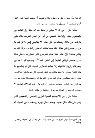 ‫ﺍﻟﻭﻻﻴﺔ ﺒﺄﻥ ﻴﺠﺎﺯﻯ ﻜل ﻤﻥ ﻴﺘﻔﻭﻩ ﺒﻜﻼﻡ ﻋﻨﻴﻑ ﺃﻭ ﻴﺠﻴﺏ ﺇﺠﺎﺒﺔ ﻏﻴﺭ ﻻﺌﻘﺔ‬
                         ‫ﺃﻤﺎﻡ ﺍﻟﻘﺎﻀﻰ، ﺃﻭ ﻴﺤﺎﻭل ﺃﻥ ﻴﻨﺘﻘﺹ ﻤﻥ ﺤﺭﻤﺘﻪ.‬

‫ﻤﺴﺄﻟﺔ ﺃﺨﺭﻯ ﻫﻰ ﺃﻨﻪ ﻻ ﻴﻨﺒﻐﻰ ﺃﻥ ﻴﻁﺎﻟـﺏ ﺃﻯ ﻤﺨﻠـﻭﻕ ﺍﻟﻘﺎﻀـﻰ‬

‫ﺒﺎﻟﺤﻀﻭﺭ ﻋﻨﺩﻩ. ﻭﺇﺫﺍ ﺒﺕ ﺍﻟﻘﺎﻀﻰ ﻓﻰ ﺃﻤﺭ ﻤﻥ ﺃﻤﻭﺭ ﺍﻟﺸﺭﻴﻌﺔ ﺒﻨﺎﺀ ﻋﻠﻰ‬
                                       ‫ﹼ‬

‫ﻤﺎ ﻗﺩﻤﻪ ﻤﻥ ﺩﻻﺌل ﻭﻤﺴﺘﻨﺩﺍﺕ، ﻓﺈﻥ ﻋﻠﻴﻪ ﺃﻻ ﻴﺘﻘﺎﻀﻰ ]ﺹ٨٢٤[ ﺸـﻴ ًﺎ‬
 ‫ﺌ‬

‫ﻤﻥ ﺃﻯ ﻤﺨﻠﻭﻕ ﻓﻰ ﻤﻘﺎﺒل ﺫﻟﻙ ﻤﻬﻤﺎ ﻜﺎﻨﺕ ﺍﻷﻋﺫﺍﺭ ﻭﺍﻟﻌﻠـل. ﻭﺇﺫﺍ ﻜﺘـﺏ‬

‫ﻭﺜﺎﺌﻕ ﺠﺩﻴﺩﺓ، ﻓﺈﻥ ﻋﻠﻴﻪ ﻁﺒ ﹰﺎ ﻟﺤﻜﻡ ﺍﻟﻤﺭﺴﻭﻡ ﺍﻟﺫﻯ ﺃﺼﺩﺭﻨﺎﻩ – ﻋﻠﻰ ﺤﺩﺓ‬
                                     ‫ﻘ‬

‫– ﺃﻥ ﻴﺤﻀﺭ ﺍﻟﻭﺜﺎﺌﻕ ﺍﻟﻘﺩﻴﻤﺔ ﺇﻟﻰ "ﻁﺎﺱ ﺍﻟﻌﺩل")١(، ﻭﻴﺭﻤﻴﻬﺎ ﻓﻴـﻪ ﺤﺘـﻰ‬

‫ﻴﻤﺤﻭﻫﺎ، ﻭﺘﺯﻭل ﻜﺘﺎﺒﺘﻬﺎ، ﻭﻻ ﻴﺴﺘﻤﻊ ﻟﻠﺩﻋﺎﻭﻯ ﺍﻟﻘﺩﻴﻤﺔ ﺍﻟﺘﻰ ﻟﻡ ﻴﺒﺕ ﻓﻴﻬـﺎ‬

‫ﻤﻨﺫ ﺜﻼﺜﻴﻥ ﺴﻨﺔ، ﻭﻻ ﻴﻬﺘﻡ ﻜﺫﻟﻙ ﺒﺎﻟﻭﺜﺎﺌﻕ ﺍﻟﻘﺩﻴﻤﺔ ﺍﻟﺘﻰ ﺩﻭﻨﺕ ﻗﺒل ﺜﻼﺜـﻴﻥ‬

‫ﺴﻨﺔ، ﻭﺫﻟﻙ ﺒﻤﻘﺘﻀﻰ ﺤﻜﻡ ﺍﻟﻤﺭﺴﻭﻡ ﻭﺍﻟﺸﺭﻁ ﺍﻟﺫﻯ ﻨﺼﺼﻨﺎ ﻋﻠﻴﻪ ﻋﻠـﻰ‬

‫ﺤﺩﺓ ﻓﻰ ﻫﺫﺍ ﺍﻟﺒﺎﺏ. ﻭﻋﻨﺩﻤﺎ ﻴﺤﻀﺭﻭﻥ ﺇﻟﻴﻪ ﻤﺜل ﻫﺫﻩ ﺍﻟﻘﺒﺎﻻﺕ ﺍﻟﻘﺩﻴﻤﺔ ﻻ‬
             ‫ﻴﻌﻁﻴﻬﺎ ﺍﻟﺨﺼﻭﻡ ﻭﺍﻟﻤﺘﻨﺎﺯﻋﻴﻥ، ﺒل ﻴﻐﺴﻠﻬﺎ ﻓﻰ ﻁﺎﺱ ﺍﻟﻌﺩل.‬

‫ﻤﺴﺄﻟﺔ ﺃﺨﺭﻯ ﻫﻰ ﺃﻻ ‪‬ﺴﺘﻤﻊ ﻟﻘﻀﻴﺔ ﺍﻟﻤﺯﻭﺭ ﺍﻟﻤﺩﻟﺱ. ﻭﺍﻟﺸﺨﺹ ﺍﻟﺫﻯ‬
                                     ‫ﻴ‬

‫ﻴﻘﺩﻡ ﻋﻠﻰ ﺫﻟﻙ ﺘﺤﻠﻕ ﻟﺤﻴﺘﻪ، ﻭﻴﺤﻤل ﻋﻠﻰ ﺜﻭﺭ، ﻭﻴﻁﺎﻑ ﺒﻪ ﻓﻰ ﺍﻟﻤﺩﻴﻨـﺔ،‬




‫)١( ﻃﺎس اﻟﻌﺪل ﻋﺒﺎرة ﻋﻦ وﻋﺎء آﺒﻴﺮ ﻣﻤﻠﻮء ﺑﺎﻟﻤﺎء ﺗﻠﻘﻰ ﻓﻴﻪ اﻟﻮﺛﺎﺋﻖ اﻟﺨﻄﻴﺔ آﻰ ﺗﻤﺤﻰ‬
                                                                       ‫وﺗﺘﻠﻒ.‬
 