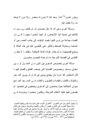 ‫)١(‬
‫ﺘﺎ ‪‬ﺎ. ﻭﺒﻌﺩ ﻫﺫﺍ ﻻ ﻴﺩﻭﻥ ﻟﻪ ﻤﺤﻀﺭ. ﻭﺇﺫﺍ ﺩﻭﻥ ﻻ ﻴﺅﺨﺫ‬
                                           ‫ﻤ‬                       ‫ﻭﻴﻌﺯﺭ ﺘﻌﺯﻴ ‪‬ﺍ‬
                                                                    ‫ﺭ‬
                                                             ‫ﺒﻪ، ﻭﻻ ﻴﻠﺘﻔﺕ ﺇﻟﻴﻪ.‬

‫ﻭﻤﺴﺄﻟﺔ ﺃﺨﺭﻯ ﻭﻫﻰ ﺃﻨﻪ ﺇﺫﺍ ﻤﺜل ﺨﺼﻤﺎﻥ ﺃﻤـﺎﻡ ﺍﻟﻘﺎﻀـﻰ، ﻭﺠـﺎﺀ‬

‫ﻜﻼﻫﻤﺎ ﻓﻰ ﺤﻤﺎﻴﺔ ﺃﺤﺩ ﺍﻷﺸﺨﺎﺹ، ﺃﻭ ﺃﻨﻬﻤﺎ ﺃﺤﻀﺭﺍ ﻤﻌﻬﻤـﺎ ﺇﻟـﻰ ﺩﺍﺭ‬

‫ﺍﻟﻘﻀﺎﺀ ﺠﻤﺎﻋﺔ ﻤﻥ ﺫﻭﻯ ﺍﻟﻨﻔﻭﺫ ﺒﻘﺼﺩ ﺍﻟﻭﻗﻭﻑ ﺇﻟﻰ ﺠﺎﻨﺏ ﺍﻟﺨﺼـﻤﻴﻥ ﺃﻭ‬

‫ﺃﺤﺩﻫﻤﺎ، ﻭﻤﺤﺎﻭﻟﺔ ﺍﻟﻀﻐﻁ ﻭﺍﻟﺘﺄﺜﻴﺭ ﻋﻠﻰ ﺍﻟﻘﺎﻀﻰ، ﻓﺈﻨﻪ ﻓﻰ ﻫﺫﻩ ﺍﻟﺤﺎﻟﺔ ﻻ‬

‫ﻴﺴﺘﻤﻊ ﻟﻘﻀﻴﺘﻬﻤﺎ، ﻤﺎ ﻟﻡ ﻴﻐﺎﺩﺭ ﻫﺅﻻﺀ ﻗﺎﻋﺔ ﺍﻟﻤﺤﻜﻤﺔ. ﻭﻗﻁ ‪‬ـﺎ ﻻ ﻴﻨﻅـﺭ‬
          ‫ﻌ‬
            ‫ﺍﻟﻘﺎﻀﻰ ﻓﻰ ﺍﻟﻘﻀﺎﻴﺎ ﺍﻟﺸﺭﻋﻴﺔ ﻤﺎ ﺩﺍﻡ ﺤﻤﺎﺓ ﺍﻟﺨﺼﻭﻡ ﺤﺎﻀﺭﻴﻥ.‬

‫ﻤﺴﺄﻟﺔ ﺃﺨﺭﻯ ﺒﺨﺼﻭﺹ ﺍﻟﺩﻋﻭﻯ ﺒﻴﻥ ﺍﺜﻨﻴﻥ ﻤـﻥ ﺍﻟﻤﻐـﻭل ﺃﻭ ﺒـﻴﻥ‬

‫ﻤﻐﻭﻟﻰ ﻭﻤﺴﻠﻡ. ﻭﺒﺨﺼﻭﺹ ﺍﻟﻘﻀﺎﻴﺎ ﺍﻟﺘﻰ ﻴﺼﻌﺏ ﺍﻟﻘﻁﻊ ﻭﺍﻟﻔﺼل ﻓﻴﻬـﺎ‬

‫ﻗﺎل ﺍﻟﺴﻠﻁﺎﻥ: ﻟﻘﺩ ﺃﻤﺭﻨﺎ ﺒﺄﻥ ﻴﺠﺘﻤﻊ ﻴﻭﻤﻴﻥ ﻓﻰ ﻜـل ﺸـﻬﺭﻴﻥ ﺍﻟﺸـﺤﻥ‬

‫ﻭﺍﻟﻤﻠﻭﻙ ﻭﺍﻟﻜﺘﺎﺏ ﻭﺍﻟﻘﻀﺎﺓ ﻭﺍﻟﻌﻠﻭﻴﻭﻥ ﻭﺍﻟﻌﻠﻤﺎﺀ ﻓـﻰ ﺍﻟﻤﺴـﺠﺩ ﺍﻟﺠـﺎﻤﻊ‬

‫ﺒﺩﻴﻭﺍﻥ ﺍﻟﻤﻁﺎﻟﻌﺔ ﺤﻴﺙ ﻴﺴﺘﻤﻌﻭﻥ ﺇﻟﻰ ﺍﻟﺩﻋﺎﻭﻯ ﻭﻴﺘﻌﻤﻘﻭﻥ ﻓﻰ ﻓﺤﺼﻬﺎ. ﺜﻡ‬

‫ﻴﻔﺼﻠﻭﻥ ﻓﻴﻬﺎ ﻁﺒ ﹰﺎ ﻷﺤﻜﺎﻡ ﺍﻟﺸﺭﻴﻌﺔ، ﻭﻴﻜﺘﺒﻭﻥ ﻤﺤﻀ ‪‬ﺍ، ﻭﻴﺩﻭﻨﻭﻨﻪ ﻓـﻰ‬
               ‫ﺭ‬                             ‫ﻘ‬


‫)١( ﻳﻘﻮل اﻟﻤﺎوردى ﻋ ﻦ اﻟﺘﻌﺰﻳ ﺮ: "اﻟﺘﻌﺰﻳ ﺮ ﺗﺄدﻳ ﺐ ﻋﻠ ﻰ ذﻧ ﻮب ﻟ ﻢ ﺗﺸ ﺮع ﻓﻴﻬ ﺎ اﻟﺤ ﺪود.‬
‫وأﻣﺎ ﺻﻔﺔ اﻟﻀﺮب ﻓﻰ اﻟﺘﻌﺰﻳﺮ ﻓﻴﺠﻮز أن ﻳﻜﻮن ﺑﺎﻟﻌﺼﺎ وﺑﺎﻟﺴﻮط. وﻳﺠﻮز ﻓ ﻰ ﻧﻜ ﺎل‬
‫اﻟﺘﻌﺰﻳﺮ أن ﻳﺠﺮد ﻣﻦ ﺛﻴﺎﺑﻪ إﻻ ﻗﺪر ﻣﺎ ﻳﺴﺘﺮ ﻋﻮرﺗ ﻪ وﻳﺸ ﻬﺮ ﻓ ﻰ اﻟﻨ ﺎس وﻳﻨ ﺎدى ﻋﻠﻴ ﻪ‬
‫ﺑﺬﻧﺒ ﻪ إذا ﺗﻜ ﺮر ﻣﻨ ﻪ وﻟ ﻢ ﻳﺘ ﺐ. وﻳﺠ ﻮز أن ﻳﺤﻠ ﻖ ﺷ ﻌﺮﻩ وﻻ ﻳﺠ ﻮز أن ﺗﺤﻠ ﻖ ﻟﺤﻴﺘ ﻪ.‬
‫واﺧﺘﻠﻒ ﻓﻰ ﺟ ﻮاز ﺗﺴ ﻮﻳﺪ وﺟ ﻮهﻬﻢ ﻓﺠ ﻮزﻩ اﻷآﺜ ﺮون، وﻣﻨ ﻊ ﻣﻨ ﻪ اﻷﻗﻠ ﻮن )اﻷﺣﻜ ﺎم‬
                         ‫اﻟﺴﻠﻄﺎﻧﻴﺔ ص ٦٣٢ – ٩٣٢ ﺑﻴﺮوت ٨٩٣١هـ – ٨٧٩١م(.‬
 