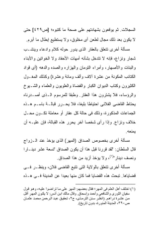 ‫ﺍﻟﺴﺠﻼﺕ. ﺜﻡ ﻴﻭﻗﻌﻭﻥ ﺒﺸﻬﺎﺩﺘﻬﻡ ﻋﻠﻰ ﺼﺤﺔ ﻤﺎ ﻜﺘﺒﻭﻩ؛ ]ﺹ٩٢٤[ ﺤﺘﻰ‬
 ‫ﻻ ﻴﻜﻭﻥ ﺒﻌﺩ ﺫﻟﻙ ﻤﺠﺎل ﻟﻁﻌﻥ ﺃﻯ ﻤﺨﻠﻭﻕ، ﻭﻻ ﻴﺴﺘﻁﻴﻊ ﺇﺒﻁﺎل ﻤﺎ ﺃﺒﺭﻡ.‬
‫ﻤﺴﺄﻟﺔ ﺃﺨﺭﻯ ﺘﺘﻌﻠﻕ ﺒﺎﻟﻌﻘﺎﺭ ﺍﻟﺫﻯ ﻴﺩﻭﺭ ﺤﻭﻟﻪ ﻜﻼﻡ ﻭﺍﺩﻋﺎﺀ ﻭﻴﻨﺸـﺏ‬
‫ﺸﺠﺎﺭ ﻭﻨﺯﺍﻉ، ﻓﺈﻨﻪ ﻻ ﺘﺘﺩﺨل ﺒﺸﺄﻨﻪ ﺃﻤﻬﺎﺕ ﺍﻷﺤﻔﺎﺩ ﻭﻻ ﺍﻟﺨﻭﺍﺘﻴﻥ ﻭﺍﻷﺒﻨﺎﺀ‬
‫ﻭﺍﻟﺒﻨﺎﺕ ﻭﺍﻷﺼﻬﺎﺭ، ﻭﺃﻤﺭﺍﺀ ﺍﻟﺘﻭﻤﺎﻥ ﻭﺍﻟﻬﺯﺍﺭﻩ ﻭﺍﻟﺼﺩﻩ ﻭﺍﻟﺩﻫﻪ )ﺃﻯ ﻗﻭﺍﺩ‬
‫ﺍﻟﻜﺘﺎﺌﺏ ﺍﻟﻤﻜﻭﻨﺔ ﻤﻥ ﻋﺸﺭﺓ ﺁﻻﻑ ﻭﺃﻟﻑ ﻭﻤﺎﺌﺔ ﻭﻋﺸﺭﺓ( ﻭﻜﺫﻟﻙ ﺍﻟﻤﻐـﻭل‬
‫ﺍﻟﻜﺜﻴﺭﻭﻥ ﻭﻜﺘﺎﺏ ﺍﻟﺩﻴﻭﺍﻥ ﺍﻟﻜﺒﺎﺭ ﻭﺍﻟﻘﻀﺎﺓ ﻭﺍﻟﻌﻠﻭﻴﻭﻥ ﻭﺍﻟﻌﻠﻤﺎﺀ ﻭﺍﻟﺸـﻴﻭﺥ‬
‫ﻭﺍﻟﺭﺅﺴﺎﺀ، ﻓﻼ ﻴﺸﺘﺭﻭﻥ ﻫﺫﺍ ﺍﻟﻌﻘﺎﺭ. ﻭﻁﺒ ﹰﺎ ﻟﻠﻤﺭﺴﻭﻡ ﺍﻟـﺫﻯ ﺃﺼـﺩﺭﻨﺎﻩ‬
                        ‫ﻘ‬
‫ﻴﺤﺘﺎﻁ ﺍﻟﻘﺎﻀﻰ ﺍﻟﻔﻼﻨﻰ ﺍﺤﺘﻴﺎ ﹰﺎ ﺒﻠﻴ ﹰﺎ، ﻓﻼ ﻴﺤـﺭﺭ ﻗﺒﺎﻟـﺔ ﺒﺎﺴـﻡ ﻫـﺫﻩ‬
                             ‫ﻁ ﻐ‬
‫ﺍﻟﺠﻤﺎﻋﺎﺕ ﺍﻟﻤﺫﻜﻭﺭﺓ، ﻭﺫﻟﻙ ﻓﻰ ﺤﺎﻟﺔ ﻜل ﻋﻘﺎﺭ ﺃﻭ ﻤﻌﺎﻤﻠﺔ ﺘﻜـﻭﻥ ﻤﺤـل‬
‫ﺨﻼﻑ ﻭﻨﺯﺍﻉ. ﻭﺇﺫﺍ ﺭﺃﻯ ﺸﺨ ‪‬ﺎ ﺁﺨﺭ ﻴﺤﺭﺭ ﻫﺫﻩ ﺍﻟﻘﺒﺎﻟﺔ، ﻓﺈﻥ ﻋﻠﻴـﻪ ﺃﻥ‬
                                    ‫ﺼ‬
                                                                        ‫ﻴﻤﻨﻌﻪ.‬
‫ﻤﺴﺄﻟﺔ ﺃﺨﺭﻯ ﺒﺨﺼﻭﺹ ﺍﻟﺼﺩﺍﻕ )ﺍﻟﻤﻬﺭ( ﺍﻟﺫﻯ ﻴﺅﺨﺫ ﻋﻨﺩ ﺍﻟـﺯﻭﺍﺝ‬
‫ﻗﺎل ﺍﻟﺴﻠﻁﺎﻥ: "ﻟﻘﺩ ﻗﺭﺭﻨﺎ ﻗﺒل ﻫﺫﺍ ﺃﻥ ﻴﻜﻭﻥ ﺍﻟﺼﺩﺍﻕ "ﺘﺴﻌﺔ ﻋﺸﺭ ﺩﻴﻨـﺎ ‪‬ﺍ‬
 ‫ﺭ‬
                       ‫ﻭﻨﺼﻑ ﺩﻴﻨﺎﺭ")١(، ﻭﻻ ﻴﺅﺨﺫ ﺃﺯﻴﺩ ﻤﻥ ﻫﺫﺍ ﺍﻟﺼﺩﺍﻕ.‬
‫ﻤﺴﺄﻟﺔ ﺃﺨﺭﻯ ﺘﺘﻌﻠﻕ ﺒﺎﻟﻭﻻﻴﺔ ﺍﻟﺘﻰ ﺘﺘﺒﻊ ﺍﻟﻘﺎﻀﻰ ﻓﻼﻥ، ﻭﻴﻨﻅـﺭ ﻓـﻰ‬
‫ﻗﻀﺎﻴﺎﻫﺎ. ﺘﺒﺤﺙ ﻫﺫﻩ ﺍﻟﻘﻀﺎﻴﺎ ﻓﻤﺎ ﻜﺎﻥ ﻤﻨﻬﺎ ﺒﻌﻴ ‪‬ﺍ ﻋﻥ ﺍﻟﻤﺩﻴﻨﺔ ﻓـﻰ ﻫـﺫﻩ‬
                     ‫ﺩ‬

‫)١( اﺧﺘﻠﻒ أهﻞ اﻟﻌﻠﻢ ﻓﻰ اﻟﻤﻬﺮ؛ ﻓﻘﺎل ﺑﻌﻀﻬﻢ: اﻟﻤﻬﺮ ﻋﻠﻰ ﻣ ﺎ ﺗﺮاﺿ ﻮا ﻋﻠﻴ ﻪ، وه ﻮ ﻗ ﻮل‬
‫ﺳﻔﻴﺎن اﻟﺜﻮرى واﻟﺸﺎﻓﻌﻰ وأﺣﻤﺪ وإﺳﺤﺎق. وﻗﺎل ﻣﺎﻟﻚ اﺑ ﻦ أﻧ ﺲ: ﻻ ﻳﻜ ﻮن اﻟﻤﻬ ﺮ أﻗ ﻞ‬
‫ﻣ ﻦ ﻋﺸ ﺮة دراه ﻢ. )اﻧﻈ ﺮ ﺳ ﻨﻦ اﻟﺘﺮﻣ ﺬى، ج٢، ﺗﺤﻘﻴ ﻖ ﻋﺒ ﺪ اﻟ ﺮﺣﻤﻦ ﻣﺤﻤ ﺪ ﻋﺜﻤ ﺎن‬
                                         ‫ص٠٩٣، اﻟﻤﺪﻳﻨﺔ اﻟﻤﻨﻮرة، ﺑﺪون ﺗﺎرﻳﺦ(.‬
 